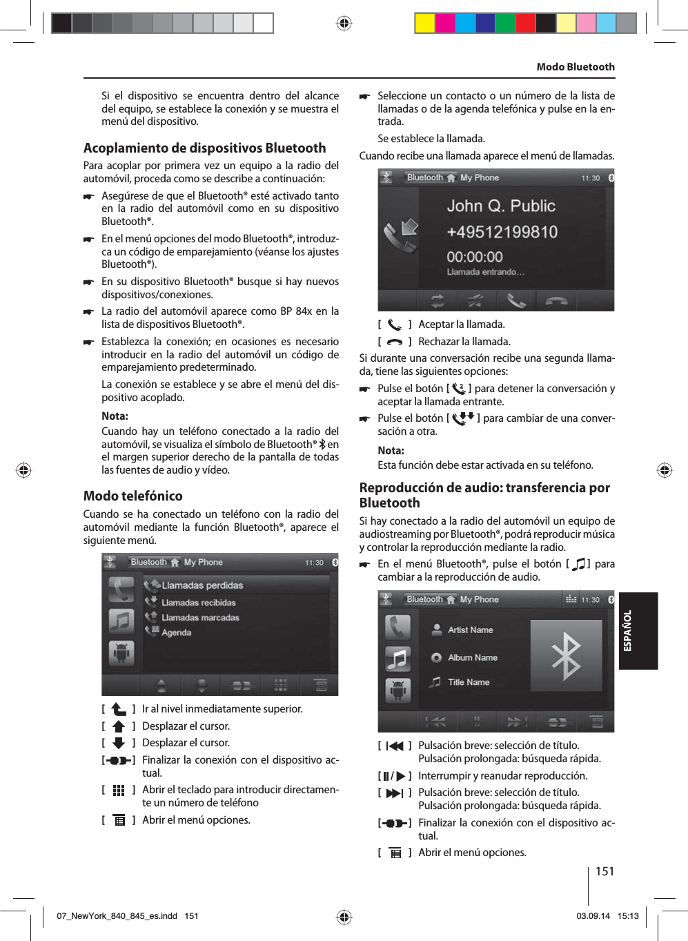 151ESPAÑOLSi el dispositivo se encuentra dentro del alcance del equipo, se establece la conexión y se muestra el menú del dispositivo.Acoplamiento de dispositivos BluetoothPara acoplar por primera vez un equipo a la radio del auto móvil, proceda como se describe a continuación: 쏅Asegúrese de que el Bluetooth® esté activado  tanto en la radio del automóvil como en su dispositivo Bluetooth®. 쏅En el menú opciones del modo Bluetooth®, introduz-ca un código de emparejamiento (véanse los ajustes Bluetooth®). 쏅En su dispositivo Bluetooth® busque si hay nuevos dispositivos/conexiones.  쏅La radio del automóvil aparece como BP 84x en la lista de dispositivos Bluetooth®. 쏅Establezca la conexión; en ocasiones es necesario introducir en la radio del automóvil un código de emparejamiento predeterminado.La conexión se establece y se abre el menú del dis-positivo acoplado.Nota:Cuando hay un teléfono conectado a la radio del auto móvil, se visualiza el símbolo de Bluetooth®   en el margen superior derecho de la pantalla de todas las fuentes de audio y vídeo.Modo telefónicoCuando se ha conectado un teléfono con la radio del automóvil mediante la función Bluetooth®, aparece el siguiente menú.[    ]  Ir al nivel inmediatamente superior.[  ]  Desplazar el cursor. [  ]  Desplazar el cursor. [  ]  Finalizar la conexión con el dispositivo ac-tual.[  ]  Abrir el teclado para introducir directamen-te un número de teléfono[  ]  Abrir el menú opciones. 쏅Seleccione un contacto o un número de la lista de llamadas o de la agenda telefónica y pulse en la en-trada. Se establece la llamada.Cuando recibe una llamada aparece el menú de llamadas.[    ]  Aceptar la llamada.[  ]  Rechazar la llamada.Si durante una conversación recibe una segunda llama-da, tiene las siguientes opciones: 쏅Pulse el botón    para detener la conversación y aceptar la llamada entrante.  쏅Pulse el botón    para cambiar de una conver-sación a otra. Nota:Esta función debe estar activada en su teléfono.Reproducción de audio: transferencia por BluetoothSi hay conectado a la radio del automóvil un equipo de audiostreaming por Bluetooth®, podrá reproducir música y controlar la reproducción mediante la radio. 쏅En el menú Bluetooth®, pulse el botón    para cambiar a la reproducción de audio.[    ]  Pulsación breve: selección de título. Pulsación prolongada: búsqueda rápida.[  /   ]  Interrumpir y reanudar reproducción.[  ]  Pulsación breve: selección de título. Pulsación prolongada: búsqueda rápida.[  ]  Finalizar la conexión con el dispositivo ac-tual.[  ]  Abrir el menú opciones.Modo Bluetooth07_NewYork_840_845_es.indd 15107_NewYork_840_845_es.indd   15103.09.14 15:1303.09.14   15:13