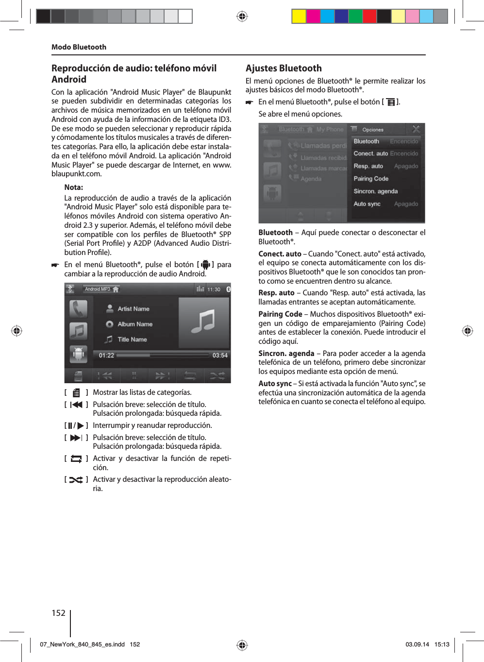 152Reproducción de audio: teléfono móvil AndroidCon la aplicación &quot;Android Music Player&quot; de Blaupunkt se pueden subdividir en determinadas categorías los archivos de música memorizados en un teléfono móvil Android con ayuda de la información de la etiqueta ID3. De ese modo se pueden seleccionar y reproducir rápida y cómodamente los títulos musicales a través de diferen-tes categorías. Para ello, la aplicación debe estar instala-da en el teléfono móvil Android. La aplicación &quot;Android Music Player&quot; se puede descargar de Internet, en www.blaupunkt.com. Nota:La reproducción de audio a través de la aplicación &quot;Android Music Player&quot; solo está disponible para te-léfonos móviles Android con sistema operativo An-droid 2.3 y superior. Además, el teléfono móvil debe ser compatible con los per les de Bluetooth® SPP (Serial Port Pro le) y A2DP (Advanced Audio Distri-bution Pro le). 쏅En el menú Bluetooth®, pulse el botón     para cambiar a la reproducción de audio Android.[    ]  Mostrar las listas de categorías.[  ]  Pulsación breve: selección de título. Pulsación prolongada: búsqueda rápida.[  /   ]  Interrumpir y reanudar reproducción.[  ]  Pulsación breve: selección de título. Pulsación prolongada: búsqueda rápida.[  ]  Activar y desactivar la función de repeti-ción.[  ]  Activar y desactivar la reproducción aleato-ria.Modo BluetoothAjustes BluetoothEl menú opciones de Bluetooth® le permite realizar los ajustes básicos del modo Bluetooth®. 쏅En el menú Bluetooth®, pulse el botón   . Se abre el menú opciones.Bluetooth – Aquí puede conectar o desconectar el Bluetooth®.Conect. auto – Cuando &quot;Conect. auto&quot; está activado, el equipo se conecta automáticamente con los dis-positivos Bluetooth® que le son conocidos tan pron-to como se encuentren dentro su alcance.Resp. auto – Cuando &quot;Resp. auto&quot; está activada, las llamadas entrantes se aceptan automáticamente.Pairing Code – Muchos dispositivos Bluetooth® exi-gen un código de emparejamiento (Pairing Code) antes de establecer la conexión. Puede introducir el código aquí.Sincron. agenda – Para poder acceder a la agenda telefónica de un teléfono, primero debe sincronizar los equipos mediante esta opción de menú.Auto sync – Si está activada la función &quot;Auto sync&quot;, se efectúa una sincronización automática de la agenda telefónica en cuanto se conecta el teléfono al equipo.07_NewYork_840_845_es.indd 15207_NewYork_840_845_es.indd   15203.09.14 15:1303.09.14   15:13