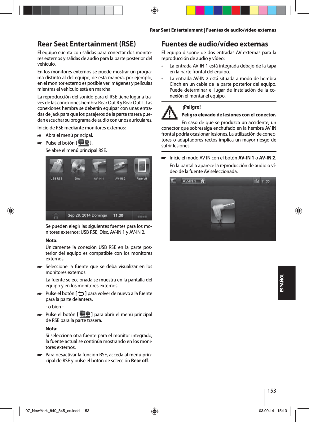 153ESPAÑOLRear Seat Entertainment (RSE)El equipo cuenta con salidas para conectar dos monito-res externos y salidas de audio para la parte posterior del vehículo.En los monitores externos se puede mostrar un progra-ma distinto al del equipo, de esta manera, por ejemplo, en el monitor externo es posible ver imágenes y películas mientras el vehículo está en marcha. La reproducción del sonido para el RSE tiene lugar a tra-vés de las conexiones hembra Rear Out R y Rear Out L. Las conexiones hembra se deberán equipar con unas entra-das de jack para que los pasajeros de la parte trasera pue-dan escuchar su programa de audio con unos auriculares.Inicio de RSE mediante monitores externos: 쏅Abra el menú principal. 쏅Pulse el botón   .Se abre el menú principal RSE. Se pueden elegir las siguientes fuentes para los mo-nitores externos: USB RSE, Disc, AV-IN 1 y AV-IN 2.Nota:Únicamente la conexión USB RSE en la parte pos-terior del equipo es compatible con los monitores externos. 쏅Seleccione la fuente que se deba visualizar en los monitores externos. La fuente seleccionada se muestra en la pantalla del equipo y en los monitores externos.  쏅Pulse el botón    para volver de nuevo a la fuente para la parte delantera.- o bien - 쏅Pulse el botón    para abrir el menú principal de RSE para la parte trasera.Nota:Si selecciona otra fuente para el monitor integrado, la fuente actual se continúa mostrando en los moni-tores externos.  쏅Para desactivar la función RSE, acceda al menú prin-cipal de RSE y pulse el botón de selección Rear o . Rear Seat Entertainment | Fuentes de audio/vídeo externasFuentes de audio/vídeo externasEl equipo dispone de dos entradas AV externas para la reproducción de audio y vídeo:  • La entrada AV-IN 1 está integrada debajo de la tapa en la parte frontal del equipo. • La entrada AV-IN 2 está situada a modo de hembra Cinch en un cable de la parte posterior del equipo. Puede determinar el lugar de instalación de la co-nexión el montar el equipo.  ¡Peligro! Peligro elevado de lesiones con el conector.En caso de que se produzca un accidente, un conector que sobresalga enchufado en la hembra AV IN frontal podría ocasionar lesiones. La utilización de conec-tores o adaptadores rectos implica un mayor riesgo de sufrir lesiones. 쏅Inicie el modo AV IN con el botón AV-IN 1 o AV-IN 2. En la pantalla aparece la reproducción de audio o ví-deo de la fuente AV seleccionada. 07_NewYork_840_845_es.indd 15307_NewYork_840_845_es.indd   15303.09.14 15:1303.09.14   15:13