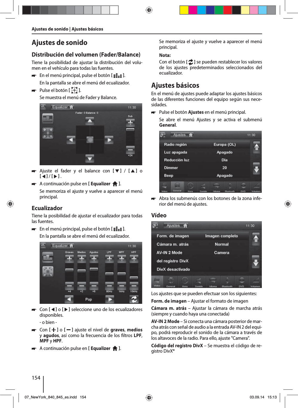 154Ajustes de sonido | Ajustes básicos Ajustes de sonidoDistribución del volumen (Fader/Balance)Tiene la posibilidad de ajustar la distribución del volu-men en el vehículo para todas las fuentes. 쏅En el menú principal, pulse el botón   .En la pantalla se abre el menú del ecualizador. 쏅Pulse el botón   .Se muestra el menú de Fader y Balance. 쏅Ajuste el fader y el balance con      /      o     /     . 쏅A continuación pulse en  Equalizer    . Se memoriza el ajuste y vuelve a aparecer el menú principal.EcualizadorTiene la posibilidad de ajustar el ecualizador para todas las fuentes. 쏅En el menú principal, pulse el botón   .En la pantalla se abre el menú del ecualizador. 쏅Con     o     seleccione uno de los ecualizadores disponibles.- o bien - 쏅Con    o     ajuste el nivel de graves, medios y agudos, así como la frecuencia de los  ltros LPF, MPF y HPF. 쏅A continuación pulse en  Equalizer    . Se memoriza el ajuste y vuelve a aparecer el menú principal.Nota:Con el botón [  ] se pueden restablecer los valores de los ajustes predeterminados seleccionados del ecualizador. Ajustes básicosEn el menú de ajustes puede adaptar los ajustes básicos de las diferentes funciones del equipo según sus nece-sidades. 쏅Pulse el botón Ajustes en el menú principal.Se abre el menú Ajustes y se activa el submenú General. 쏅Abra los submenús con los botones de la zona infe-rior del menú de ajustes.VídeoLos ajustes que se pueden efectuar son los siguientes:Form. de imagen – Ajustar el formato de imagenCámara m. atrás – Ajustar la cámara de marcha atrás (siempre y cuando haya una conectada)AV-IN 2 Mode – Si conecta una cámara posterior de mar-cha atrás con señal de audio a la entrada AV-IN 2 del equi-po, podrá reproducir el sonido de la cámara a través de los altavoces de la radio. Para ello, ajuste &quot;Camera&quot;. Código del registro DivX – Se muestra el código de re-gistro DivX®07_NewYork_840_845_es.indd 15407_NewYork_840_845_es.indd   15403.09.14 15:1303.09.14   15:13