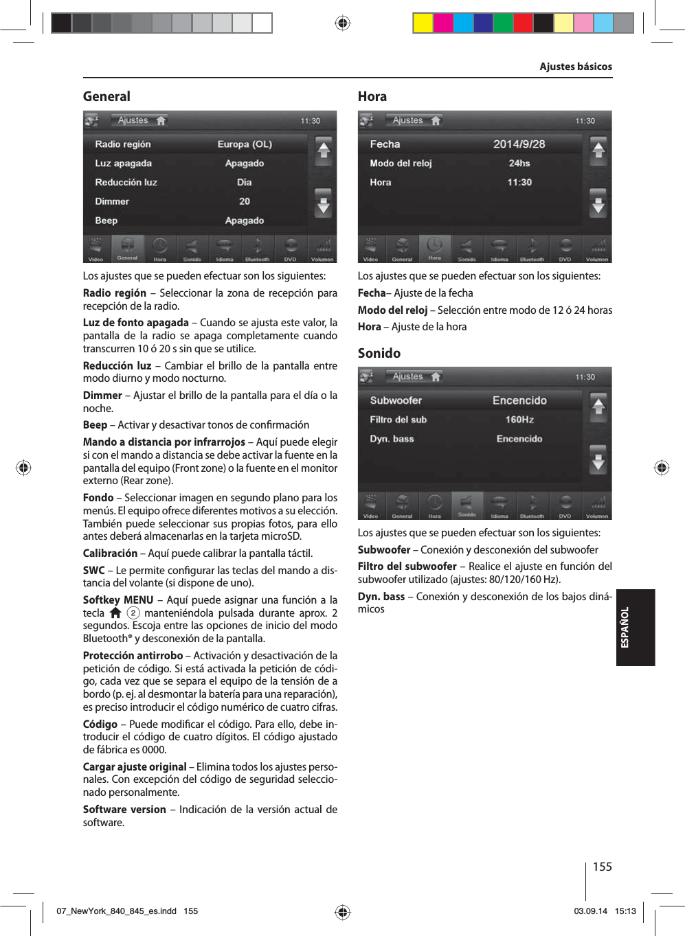 155ESPAÑOLGeneralLos ajustes que se pueden efectuar son los siguientes:Radio región – Seleccionar la zona de recepción para recepción de la radio.Luz de fonto apagada – Cuando se ajusta este valor, la pantalla de la radio se apaga completamente cuando transcurren 10 ó 20 s sin que se utilice.Reducción luz – Cambiar el brillo de la pantalla entre modo diurno y modo nocturno.Dimmer – Ajustar el brillo de la pantalla para el día o la noche.Beep – Activar y desactivar tonos de con rmaciónMando a distancia por infrarrojos – Aquí puede elegir si con el mando a distancia se debe activar la fuente en la pantalla del equipo (Front zone) o la fuente en el monitor externo (Rear zone). Fondo – Seleccionar imagen en segundo plano para los menús. El equipo ofrece diferentes motivos a su elección. También puede seleccionar sus propias fotos, para ello antes deberá almacenarlas en la tarjeta microSD. Calibración – Aquí puede calibrar la pantalla táctil.SWC – Le permite con gurar las teclas del mando a dis-tancia del volante (si dispone de uno).Softkey MENU – Aquí puede asignar una función a la tecla   2 manteniéndola pulsada durante aprox. 2 segundos. Escoja entre las opciones de inicio del modo Bluetooth® y desconexión de la pantalla.Protección antirrobo – Activación y desactivación de la petición de código. Si está activada la petición de códi-go, cada vez que se separa el equipo de la tensión de a bordo (p.ej. al desmontar la batería para una reparación), es preciso introducir el código numérico de cuatro cifras.Código – Puede modi car el código. Para ello, debe in-troducir el código de cuatro dígitos. El código ajustado de fábrica es 0000. Cargar ajuste original – Elimina todos los ajustes perso-nales. Con excepción del código de seguridad seleccio-nado personalmente. Software version – Indicación de la versión actual de software.HoraLos ajustes que se pueden efectuar son los siguientes:Fecha– Ajuste de la fechaModo del reloj – Selección entre modo de 12 ó 24 horasHora – Ajuste de la horaSonidoLos ajustes que se pueden efectuar son los siguientes:Subwoofer – Conexión y desconexión del subwooferFiltro del subwoofer – Realice el ajuste en función del subwoofer utilizado (ajustes: 80/120/160 Hz). Dyn. bass – Conexión y desconexión de los bajos diná-micosAjustes básicos07_NewYork_840_845_es.indd 15507_NewYork_840_845_es.indd   15503.09.14 15:1303.09.14   15:13