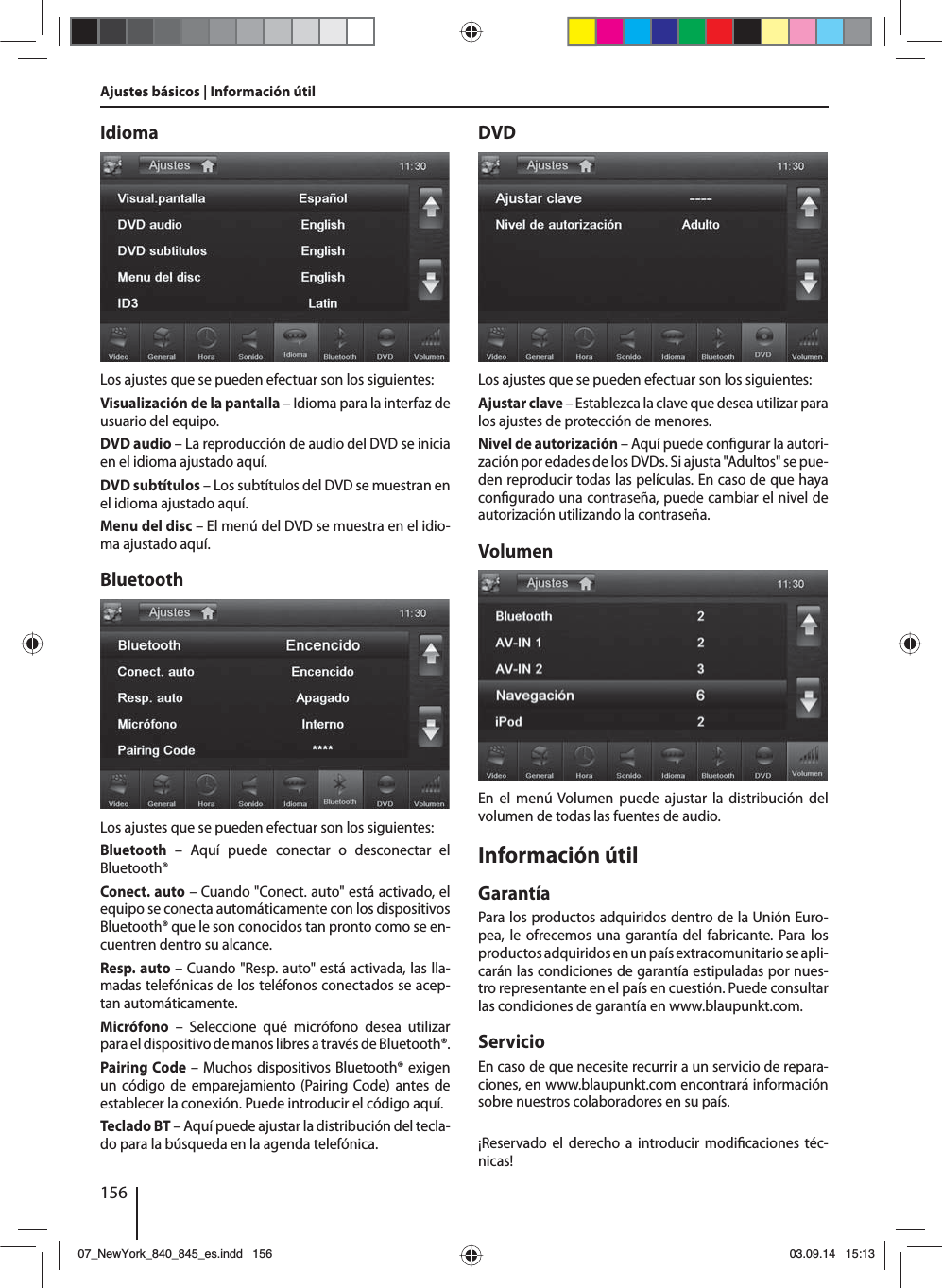 156Ajustes básicos | Información útilIdiomaLos ajustes que se pueden efectuar son los siguientes:Visualización de la pantalla – Idioma para la interfaz de usuario del equipo.DVD audio – La reproducción de audio del DVD se inicia en el idioma ajustado aquí.DVD subtítulos – Los subtítulos del DVD se muestran en el idioma ajustado aquí.Menu del disc – El menú del DVD se muestra en el idio-ma ajustado aquí.BluetoothLos ajustes que se pueden efectuar son los siguientes:Bluetooth – Aquí puede conectar o desconectar el Bluetooth®Conect. auto – Cuando &quot;Conect. auto&quot; está activado, el equipo se conecta automáticamente con los dispositivos Bluetooth® que le son conocidos tan pronto como se en-cuentren dentro su alcance.Resp. auto – Cuando &quot;Resp. auto&quot; está activada, las lla-madas telefónicas de los teléfonos conectados se acep-tan automáticamente.Micrófono – Seleccione qué micrófono desea utilizar para el dispositivo de manos libres a través de Bluetooth®.Pairing Code – Muchos dispositivos Bluetooth® exigen un código de emparejamiento (Pairing Code) antes de establecer la conexión. Puede introducir el código aquí.Teclado BT – Aquí puede ajustar la distribución del tecla-do para la búsqueda en la agenda telefónica.DVDLos ajustes que se pueden efectuar son los siguientes:Ajustar clave – Establezca la clave que desea utilizar para los ajustes de protección de menores. Nivel de autorización – Aquí puede con gurar la autori-zación por edades de los DVDs. Si ajusta &quot;Adultos&quot; se pue-den reproducir todas las películas. En caso de que haya con gurado una contraseña, puede cambiar el nivel de autorización utilizando la contraseña.VolumenEn el menú Volumen puede ajustar la distribución del volumen de todas las fuentes de audio.Información útilGarantíaPara los productos adquiridos dentro de la Unión Euro-pea, le ofrecemos una garantía del fabricante. Para los productos adquiridos en un país extracomunitario se apli-carán las condiciones de garantía estipuladas por nues-tro representante en el país en cuestión. Puede consultar las condiciones de garantía en www.blaupunkt.com. ServicioEn caso de que necesite recurrir a un servicio de repara-ciones, en www.blaupunkt.com encontrará información sobre nuestros colaboradores en su país.¡Reservado el derecho a introducir modi caciones téc-nicas!07_NewYork_840_845_es.indd 15607_NewYork_840_845_es.indd   15603.09.14 15:1303.09.14   15:13