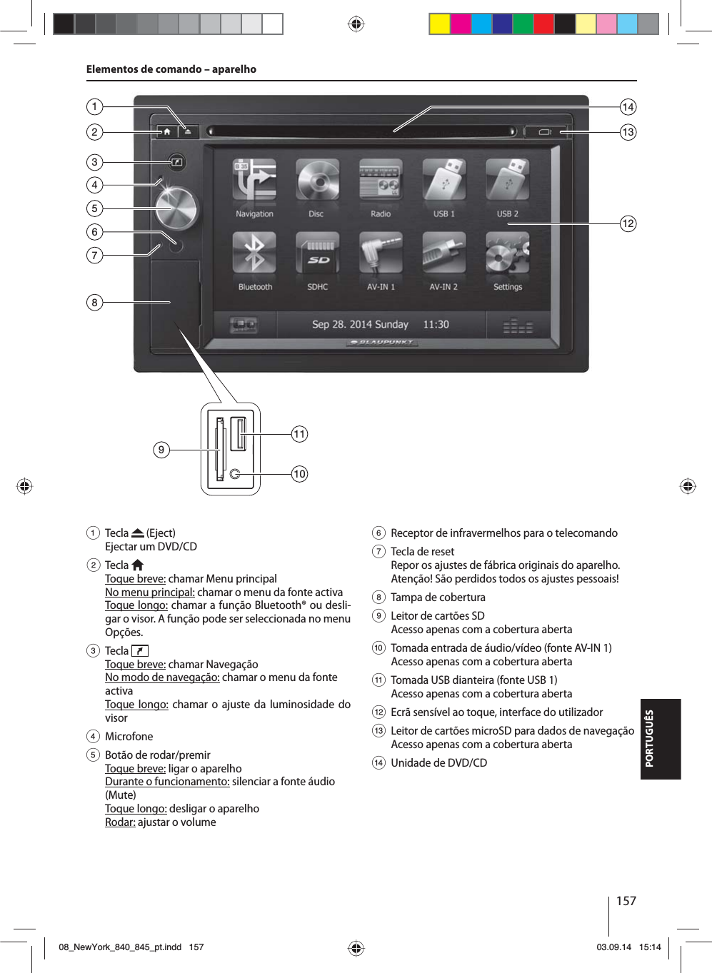 157PORTUGUÊSElementos de comando – aparelho1 Tecla   (Eject) Ejectar um DVD/CD2 Tecla  Toque breve: chamar Menu principalNo menu principal: chamar o menu da fonte activaToque longo: chamar a função Bluetooth® ou desli-gar o visor. A função pode ser seleccionada no menu Opções.3 Tecla  Toque breve: chamar NavegaçãoNo modo de navegação: chamar o menu da fonte activaToque longo: chamar o ajuste da luminosidade do visor4 Microfone5  Botão de rodar/premirToque breve: ligar o aparelhoDurante o funcionamento: silenciar a fonte áudio (Mute)Toque longo: desligar o aparelhoRodar: ajustar o volume6  Receptor de infravermelhos para o telecomando7  Tecla de resetRepor os ajustes de fábrica originais do aparelho. Atenção! São perdidos todos os ajustes pessoais!8  Tampa de cobertura9  Leitor de cartões SDAcesso apenas com a cobertura aberta:  Tomada entrada de áudio/vídeo (fonte AV-IN 1) Acesso apenas com a cobertura aberta;  Tomada USB dianteira (fonte USB 1) Acesso apenas com a cobertura aberta &lt;  Ecrã sensível ao toque, interface do utilizador=  Leitor de cartões microSD para dados de navegação Acesso apenas com a cobertura aberta&gt;  Unidade de DVD/CD235864711312149101108_NewYork_840_845_pt.indd 15708_NewYork_840_845_pt.indd   15703.09.14 15:1403.09.14   15:14