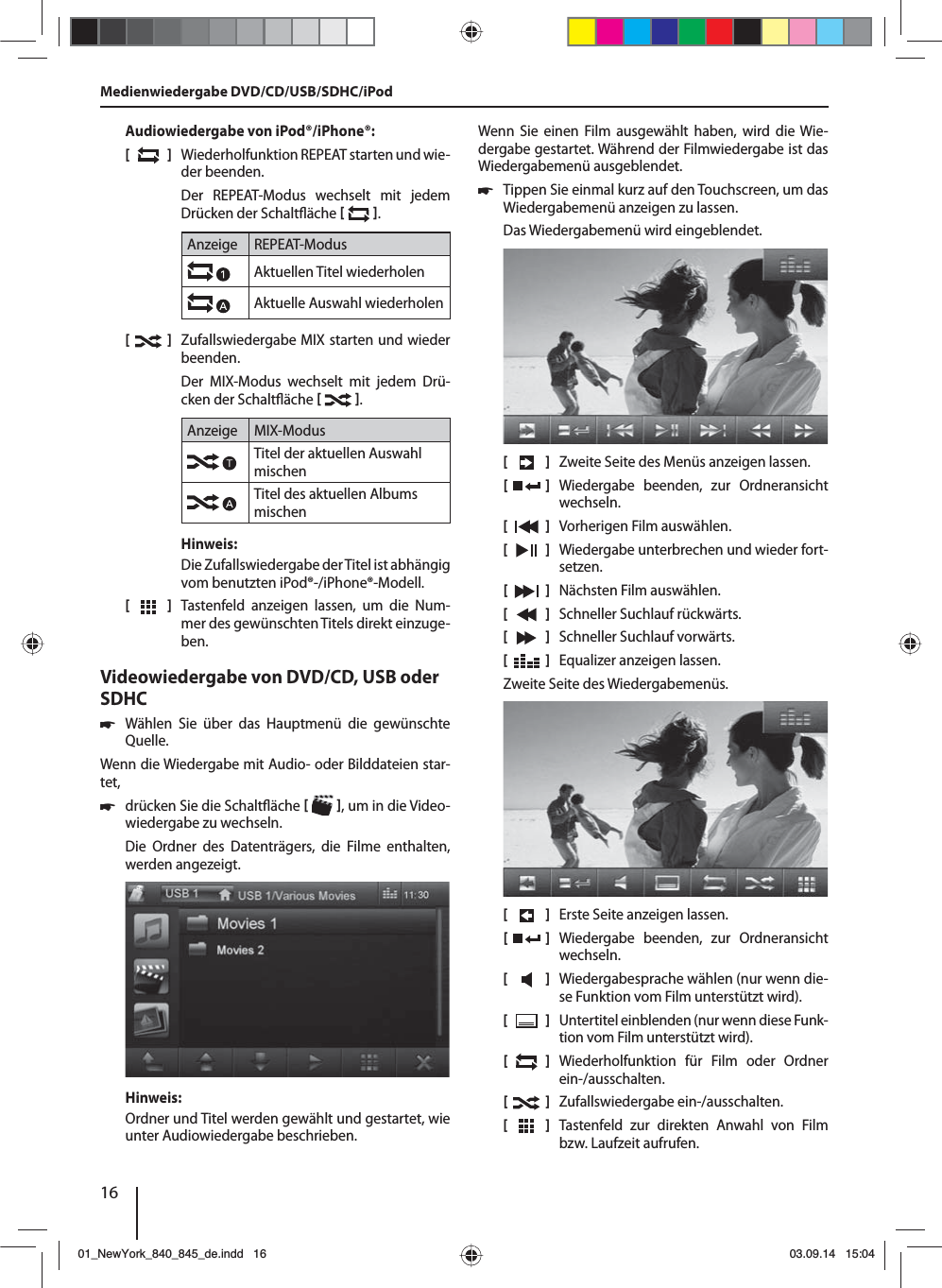 16Audiowiedergabe von iPod®/iPhone®:[  ]  Wiederholfunktion REPEAT starten und wie-der beenden.Der REPEAT-Modus wechselt mit jedem Drücken der Schalt äche   .Anzeige REPEAT-ModusAktuellen Titel wiederholenAktuelle Auswahl wiederholen[  ]  Zufallswiedergabe MIX starten und wieder beenden.Der MIX-Modus wechselt mit jedem Drü-cken der Schalt äche   .Anzeige MIX-ModusTitel der aktuellen Auswahl mischenTitel des aktuellen Albums mischenHinweis:Die Zufallswiedergabe der Titel ist abhängig vom benutzten iPod®-/iPhone®-Modell. [  ]  Tastenfeld anzeigen lassen, um die Num-mer des gewünschten Titels direkt einzuge-ben.Videowiedergabe von DVD/CD, USB oder SDHC 쏅Wählen Sie über das Hauptmenü die gewünschte Quelle.Wenn die Wiedergabe mit Audio- oder Bilddateien star-tet,  쏅drücken Sie die Schalt äche   , um in die Video-wiedergabe zu wechseln.Die Ordner des Datenträgers, die Filme enthalten, werden angezeigt. Hinweis:Ordner und Titel werden gewählt und gestartet, wie unter Audiowiedergabe beschrieben.Wenn Sie einen Film ausgewählt haben, wird die Wie-dergabe gestartet. Während der Filmwiedergabe ist das Wiedergabemenü ausgeblendet.  쏅Tippen Sie einmal kurz auf den Touchscreen, um das Wiedergabemenü anzeigen zu lassen.Das Wiedergabemenü wird eingeblendet.[    ]  Zweite Seite des Menüs anzeigen lassen.[  ] Wiedergabe beenden, zur Ordneransicht wechseln.[  ]  Vorherigen Film auswählen.[  ]  Wiedergabe unterbrechen und wieder fort-setzen.[  ]  Nächsten Film auswählen.[  ]  Schneller Suchlauf rückwärts.[  ]  Schneller Suchlauf vorwärts.[  ]  Equalizer anzeigen lassen.Zweite Seite des Wiedergabemenüs.[    ]  Erste Seite anzeigen lassen.[  ] Wiedergabe beenden, zur Ordneransicht wechseln.[  ]  Wiedergabesprache wählen (nur wenn die-se Funktion vom Film unterstützt wird).[  ]  Untertitel einblenden (nur wenn diese Funk-tion vom Film unterstützt wird).[  ]  Wiederholfunktion für Film oder Ordner ein-/ausschalten.[  ]  Zufallswiedergabe ein-/ausschalten.[  ]  Tastenfeld zur direkten Anwahl von Film bzw. Laufzeit aufrufen.Medienwiedergabe DVD/CD/USB/SDHC/iPod01_NewYork_840_845_de.indd 1601_NewYork_840_845_de.indd   1603.09.14 15:0403.09.14   15:04