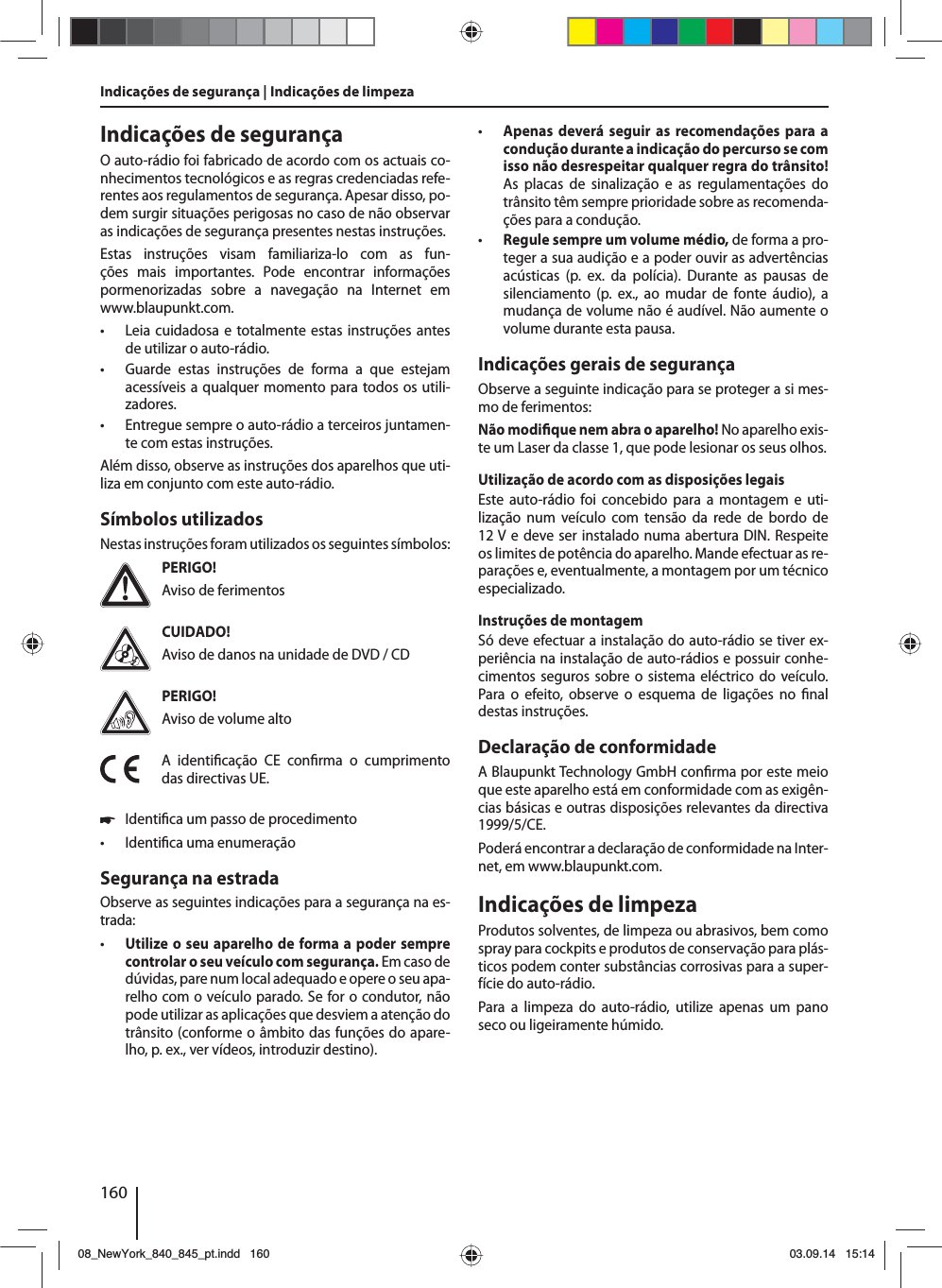 160Indicações de segurança | Indicações de limpezaIndicações de segurançaO auto-rádio foi fabricado de acordo com os actuais co-nhecimentos tecnológicos e as regras credenciadas refe-rentes aos regulamentos de segurança. Apesar disso, po-dem surgir situações perigosas no caso de não observar as indicações de segurança presentes nestas instruções.Estas instruções visam familiariza-lo com as fun-ções mais importantes. Pode encontrar informações pormenorizadas sobre a navegação na Internet em www.blaupunkt.com. • Leia cuidadosa e totalmente estas instruções antes de utilizar o auto-rádio. • Guarde estas instruções de forma a que estejam acessíveis a qualquer momento para todos os utili-zadores. • Entregue sempre o auto-rádio a terceiros juntamen-te com estas instruções.Além disso, observe as instruções dos aparelhos que uti-liza em conjunto com este auto-rádio.Símbolos utilizadosNestas instruções foram utilizados os seguintes símbolos:PERIGO!Aviso de ferimentosCUIDADO!Aviso de danos na unidade de DVD / CDPERIGO!Aviso de volume altoA identi cação CE con rma o cumprimento das directivas UE. 쏅Identi ca um passo de procedimento • Identi ca uma enumeraçãoSegurança na estradaObserve as seguintes indicações para a segurança na es-trada: • Utilize o seu aparelho de forma a poder sempre controlar o seu veículo com segurança. Em caso de dúvidas, pare num local adequado e opere o seu apa-relho com o veículo parado. Se for o condutor, não pode utilizar as aplicações que desviem a atenção do trânsito (conforme o âmbito das funções do apare-lho, p. ex., ver vídeos, introduzir destino). • Apenas deverá seguir as recomendações para a condução durante a indicação do percurso se com isso não desrespeitar qualquer regra do trânsito! As placas de sinalização e as regulamentações do trânsito têm sempre prioridade sobre as recomenda-ções para a condução. • Regule sempre um volume médio, de forma a pro-teger a sua audição e a poder ouvir as advertências acústicas (p. ex. da polícia). Durante as pausas de silenciamento (p. ex., ao mudar de fonte áudio), a mudança de volume não é audível. Não aumente o volume durante esta pausa.Indicações gerais de segurançaObserve a seguinte indicação para se proteger a si mes-mo de ferimentos:Não modi que nem abra o aparelho! No aparelho exis-te um Laser da classe 1, que pode lesionar os seus olhos.Utilização de acordo com as disposições legaisEste auto-rádio foi concebido para a montagem e uti-lização num veículo com tensão da rede de bordo de 12V e deve ser instalado numa abertura DIN. Respeite os limites de potência do aparelho. Mande efectuar as re-parações e, eventualmente, a montagem por um técnico especializado.Instruções de montagemSó deve efectuar a instalação do auto-rádio se tiver ex-periência na instalação de auto-rádios e possuir conhe-cimentos seguros sobre o sistema eléctrico do veículo. Para o efeito, observe o esquema de ligações no  nal destas instruções.Declaração de conformidadeA Blaupunkt Technology GmbH con rma por este meio que este aparelho está em conformidade com as exigên-cias básicas e outras disposições relevantes da directiva 1999/5/CE.Poderá encontrar a declaração de conformidade na Inter-net, em www.blaupunkt.com.Indicações de limpezaProdutos solventes, de limpeza ou abrasivos, bem como spray para cockpits e produtos de conservação para plás-ticos podem conter substâncias corrosivas para a super-fície do auto-rádio.Para a limpeza do auto-rádio, utilize apenas um pano seco ou ligeiramente húmido.08_NewYork_840_845_pt.indd 16008_NewYork_840_845_pt.indd   16003.09.14 15:1403.09.14   15:14