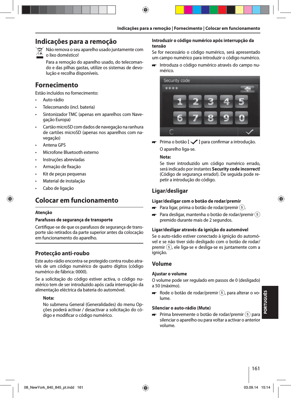 161PORTUGUÊSIndicações para a remoçãoNão remova o seu aparelho usado juntamente com o lixo doméstico! Para a remoção do aparelho usado, do telecoman-do e das pilhas gastas, utilize os sistemas de devo-lução e recolha disponíveis.FornecimentoEstão incluídos no fornecimento: • Auto-rádio • Telecomando (incl. bateria) • Sintonizador TMC (apenas em aparelhos com Nave-gação Europa) • Cartão microSD com dados de navegação na ranhura de cartões microSD (apenas nos aparelhos com na-vegação) • Antena GPS • Microfone Bluetooth externo • Instruções abreviadas • Armação de  xação • Kit de peças pequenas • Material de instalação • Cabo de ligaçãoColocar em funcionamentoAtençãoParafusos de segurança de transporteCerti que-se de que os parafusos de segurança de trans-porte são retirados da parte superior antes da colocação em funcionamento do aparelho.Protecção anti-rouboEste auto-rádio encontra-se protegido contra roubo atra-vés de um código numérico de quatro dígitos (código numérico de fábrica: 0000).Se a solicitação do código estiver activa, o código nu-mérico tem de ser introduzido após cada interrupção da alimentação eléctrica da bateria do automóvel. Nota:No submenu General (Generalidades) do menu Op-ções poderá activar / desactivar a solicitação do có-digo e modi car o código numérico.Introduzir o código numérico após interrupção da tensãoSe for necessário o código numérico, será apresentado um campo numérico para introduzir o código numérico. 쏅Introduza o código numérico através do campo nu-mérico.  쏅Prima o botão     para con rmar a introdução.O aparelho liga-se.Nota:Se tiver introduzido um código numérico errado, será indicado por instantes Security code incorrect! (Código de segurança errado!). De seguida pode re-petir a introdução do código.Ligar/desligarLigar/desligar com o botão de rodar/premir 쏅Para ligar, prima o botão de rodar/premir 5. 쏅Para desligar, mantenha o botão de rodar/premir 5 premido durante mais de 2 segundos.Ligar/desligar através da ignição do automóvelSe o auto-rádio estiver conectado à ignição do automó-vel e se não tiver sido desligado com o botão de rodar/premir 5, ele liga-se e desliga-se es juntamente com a ignição.VolumeAjustar o volumeO volume pode ser regulado em passos de 0 (desligado) a 50 (máximo). 쏅Rode o botão de rodar/premir 5, para alterar o vo-lume.Silenciar o auto-rádio (Mute) 쏅Prima brevemente o botão de rodar/premir 5 para silenciar o aparelho ou para voltar a activar o anterior volume.Indicações para a remoção | Fornecimento | Colocar em funcionamento08_NewYork_840_845_pt.indd 16108_NewYork_840_845_pt.indd   16103.09.14 15:1403.09.14   15:14