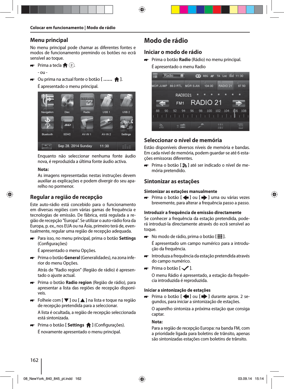 162Menu principalNo menu principal pode chamar as diferentes fontes e modos de funcionamento premindo os botões no ecrã sensível ao toque.  쏅Prima a tecla   2.- ou - 쏅Ou prima na actual fonte o botão  ……    .É apresentado o menu principal. Enquanto não seleccionar nenhuma fonte áudio nova, é reproduzida a última fonte áudio activa.Nota:As imagens representadas nestas instruções devem auxiliar as explicações e podem divergir do seu apa-relho no pormenor.Regular a região de recepçãoEste auto-rádio está concebido para o funcionamento em diversas regiões com várias gamas de frequência e tecnologias de emissão. De fábrica, está regulada a re-gião de recepção &quot;Europa&quot;. Se utilizar o auto-rádio fora da Europa, p. ex., nos EUA ou na Ásia, primeiro terá de, even-tualmente, regular uma região de recepção adequada. 쏅Para isso, no menu principal, prima o botão Settings (Con gurações)É apresentado o menu Opções. 쏅Prima o botão General (Generalidades), na zona infe-rior do menu Opções.Atrás de &quot;Radio region&quot; (Região de rádio) é apresen-tado o ajuste actual. 쏅Prima o botão Radio region (Região de rádio), para apresentar a lista das regiões de recepção disponí-veis. 쏅Folheie com [   ] ou [   ] na lista e toque na região de recepção pretendida para a seleccionar.A lista é ocultada, a região de recepção seleccionada está sintonizada. 쏅Prima o botão  Settings     (Con gurações). É novamente apresentado o menu principal.Modo de rádioIniciar o modo de rádio 쏅Prima o botão Radio (Rádio) no menu principal.É apresentado o menu RadioSeleccionar o nível de memóriaEstão disponíveis diversos níveis de memória e bandas. Em cada nível de memória, podem guardar-se até 6 esta-ções emissoras diferentes. 쏅Prima o botão    até ser indicado o nível de me-mória pretendido.Sintonizar as estaçõesSintonizar as estações manualmente 쏅Prima o botão    ou     uma ou várias vezes brevemente, para alterar a frequência passo a passo.Introduzir a frequência de emissão directamenteSe conhecer a frequência da estação pretendida, pode-rá introduzi-la directamente através do ecrã sensível ao toque. 쏅No modo de rádio, prima o botão   .É apresentado um campo numérico para a introdu-ção da frequência. 쏅Introduza a frequência da estação pretendida através do campo numérico.  쏅Prima o botão   .O menu Rádio é apresentado, a estação da frequên-cia introduzida é reproduzida. Iniciar a sintonização de estações  쏅Prima o botão    ou     durante aprox. 2 se-gundos, para iniciar a sintonização de estações.O aparelho sintoniza a próxima estação que consiga captar.Nota:Para a região de recepção Europa: na banda FM, com a prioridade ligada para boletins de trânsito, apenas são sintonizadas estações com boletins de trânsito. Colocar em funcionamento | Modo de rádio08_NewYork_840_845_pt.indd 16208_NewYork_840_845_pt.indd   16203.09.14 15:1403.09.14   15:14