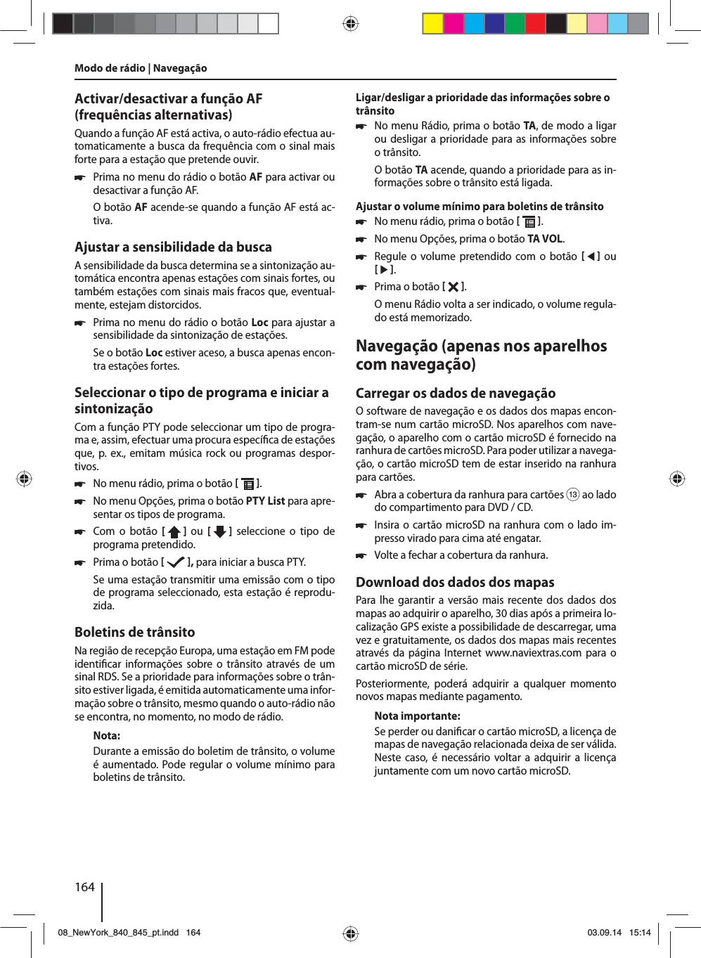 164Activar/desactivar a função AF (frequências alternativas)Quando a função AF está activa, o auto-rádio efectua au-tomaticamente a busca da frequência com o sinal mais forte para a estação que pretende ouvir. 쏅Prima no menu do rádio o botão AF para activar ou desactivar a função AF.O botão AF acende-se quando a função AF está ac-tiva.Ajustar a sensibilidade da buscaA sensibilidade da busca determina se a sintonização au-tomática encontra apenas estações com sinais fortes, ou também estações com sinais mais fracos que, eventual-mente, estejam distorcidos. 쏅Prima no menu do rádio o botão Loc para ajustar a sensibilidade da sintonização de estações.Se o botão Loc estiver aceso, a busca apenas encon-tra estações fortes.Seleccionar o tipo de programa e iniciar a sintonizaçãoCom a função PTY pode seleccionar um tipo de progra-ma e, assim, efectuar uma procura especí ca de estações que, p. ex., emitam música rock ou programas despor-tivos. 쏅No menu rádio, prima o botão   . 쏅No menu Opções, prima o botão PTY List para apre-sentar os tipos de programa. 쏅Com o botão [  ]  ou  [   ] seleccione o tipo de programa pretendido. 쏅Prima o botão   , para iniciar a busca PTY.Se uma estação transmitir uma emissão com o tipo de programa seleccionado, esta estação é reprodu-zida.Boletins de trânsitoNa região de recepção Europa, uma estação em FM pode identi car informações sobre o trânsito através de um sinal RDS. Se a prioridade para informações sobre o trân-sito estiver ligada, é emitida automaticamente uma infor-mação sobre o trânsito, mesmo quando o auto-rádio não se encontra, no momento, no modo de rádio.Nota:Durante a emissão do boletim de trânsito, o volume é aumentado. Pode regular o volume mínimo para boletins de trânsito.Ligar/desligar a prioridade das informações sobre o trânsito 쏅No menu Rádio, prima o botão TA, de modo a ligar ou desligar a prioridade para as informações sobre o trânsito.O botão TA acende, quando a prioridade para as in-formações sobre o trânsito está ligada.Ajustar o volume mínimo para boletins de trânsito 쏅No menu rádio, prima o botão   . 쏅No menu Opções, prima o botão TA VOL. 쏅Regule o volume pretendido com o botão     ou    . 쏅Prima o botão   . O menu Rádio volta a ser indicado, o volume regula-do está memorizado.Navegação (apenas nos aparelhos com navegação)Carregar os dados de navegaçãoO software de navegação e os dados dos mapas encon-tram-se num cartão microSD. Nos aparelhos com nave-gação, o aparelho com o cartão microSD é fornecido na ranhura de cartões microSD. Para poder utilizar a navega-ção, o cartão microSD tem de estar inserido na ranhura para cartões. 쏅Abra a cobertura da ranhura para cartões = ao lado do compartimento para DVD / CD. 쏅Insira o cartão microSD na ranhura com o lado im-presso virado para cima até engatar. 쏅Volte a fechar a cobertura da ranhura.Download dos dados dos mapasPara lhe garantir a versão mais recente dos dados dos mapas ao adquirir o aparelho, 30 dias após a primeira lo-calização GPS existe a possibilidade de descarregar, uma vez e gratuitamente, os dados dos mapas mais recentes através da página Internet www.naviextras.com para o cartão microSD de série.Posteriormente, poderá adquirir a qualquer momento novos mapas mediante pagamento. Nota importante:Se perder ou dani car o cartão microSD, a licença de mapas de navegação relacionada deixa de ser válida. Neste caso, é necessário voltar a adquirir a licença juntamente com um novo cartão microSD.Modo de rádio | Navegação08_NewYork_840_845_pt.indd 16408_NewYork_840_845_pt.indd   16403.09.14 15:1403.09.14   15:14