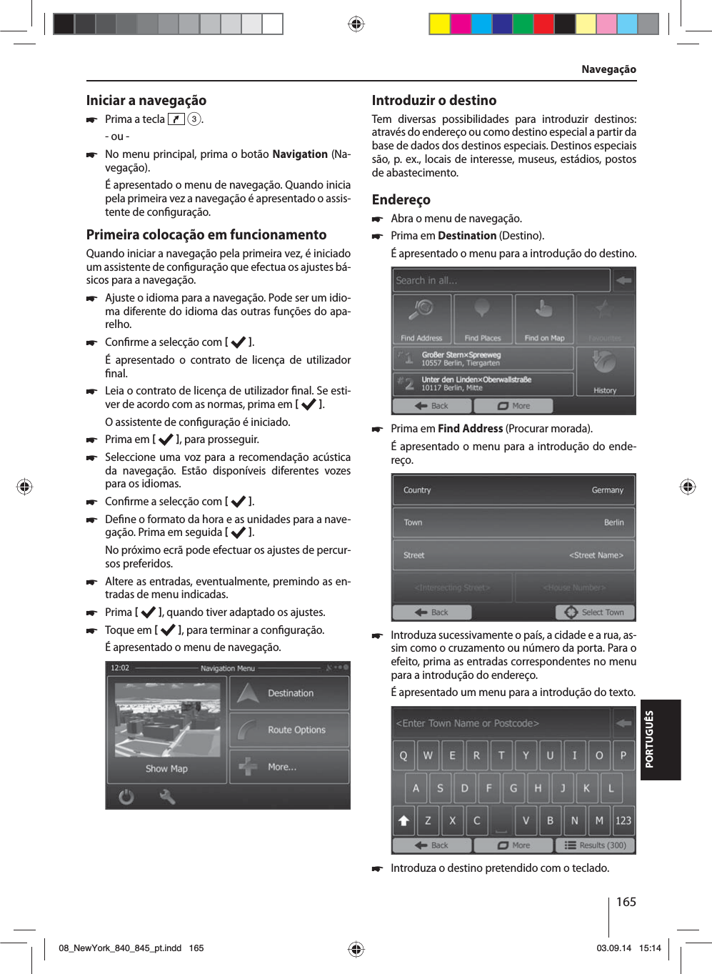 165PORTUGUÊSIniciar a navegação 쏅Prima a tecla   3.- ou - 쏅No menu principal, prima o botão Navigation (Na-vegação).É apresentado o menu de navegação. Quando inicia pela primeira vez a navegação é apresentado o assis-tente de con guração. Primeira colocação em funcionamentoQuando iniciar a navegação pela primeira vez, é iniciado um assistente de con guração que efectua os ajustes bá-sicos para a navegação.  쏅Ajuste o idioma para a navegação. Pode ser um idio-ma diferente do idioma das outras funções do apa-relho.  쏅Con rme a selecção com   .É apresentado o contrato de licença de utilizador  nal. 쏅Leia o contrato de licença de utilizador  nal. Se esti-ver de acordo com as normas, prima em   .O assistente de con guração é iniciado.  쏅Prima em   , para prosseguir. 쏅Seleccione uma voz para a recomendação acústica da navegação. Estão disponíveis diferentes vozes para os idiomas. 쏅Con rme a selecção com   . 쏅De ne o formato da hora e as unidades para a nave-gação. Prima em seguida   .No próximo ecrã pode efectuar os ajustes de percur-sos preferidos.  쏅Altere as entradas, eventualmente, premindo as en-tradas de menu indicadas. 쏅Prima    , quando tiver adaptado os ajustes. 쏅Toque em   , para terminar a con guração.É apresentado o menu de navegação.Introduzir o destinoTem diversas possibilidades para introduzir destinos: através do endereço ou como destino especial a partir da base de dados dos destinos especiais. Destinos especiais são, p.ex., locais de interesse, museus, estádios, postos de abastecimento. Endereço  쏅Abra o menu de navegação. 쏅Prima em Destination (Destino).É apresentado o menu para a introdução do destino. 쏅Prima em Find Address (Procurar morada). É apresentado o menu para a introdução do ende-reço. 쏅Introduza sucessivamente o país, a cidade e a rua, as-sim como o cruzamento ou número da porta. Para o efeito, prima as entradas correspondentes no menu para a introdução do endereço. É apresentado um menu para a introdução do texto.  쏅Introduza o destino pretendido com o teclado.Navegação08_NewYork_840_845_pt.indd 16508_NewYork_840_845_pt.indd   16503.09.14 15:1403.09.14   15:14