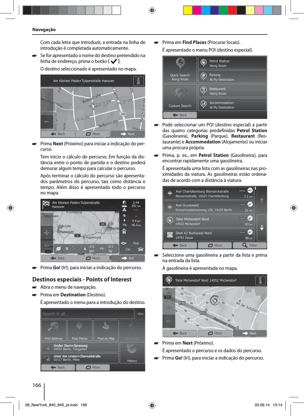 166Com cada letra que introduzir, a entrada na linha de introdução é completada automaticamente.  쏅Se for apresentado o nome do destino pretendido na linha de endereço, prima o botão   . O destino seleccionado é apresentado no mapa. 쏅Prima Next (Próximo) para iniciar a indicação do per-curso.Tem início o cálculo do percurso. Em função da dis-tância entre o ponto de partida e o destino poderá demorar algum tempo para calcular o percurso. Após terminar o cálculo do percurso são apresenta-dos parâmetros do percurso, tais como distância e tempo. Além disso é apresentado todo o percurso no mapa. 쏅Prima Go! (Ir!), para iniciar a indicação do percurso.Destinos especiais - Points of Interest  쏅Abra o menu de navegação. 쏅Prima em Destination (Destino).É apresentado o menu para a introdução do destino. 쏅Prima em Find Places (Procurar locais).É apresentado o menu POI (destino especial). 쏅Pode seleccionar um POI (destino especial) a partir das quatro categorias prede nidas  Petrol Station (Gasolineira),  Parking  (Parque),  Restaurant  (Res-taurante) e Accommodation (Alojamento) ou iniciar uma procura própria. 쏅Prima, p. ex., em Petrol Station (Gasolineira), para encontrar rapidamente uma gasolineira. É apresentada uma lista com as gasolineiras nas pro-ximidades da viatura. As gasolineiras estão ordena-das de acordo com a distância à viatura. 쏅Seleccione uma gasolineira a partir da lista e prima na entrada da lista. A gasolineira é apresentada no mapa.  쏅Prima em Next (Próximo). É apresentado o percurso e os dados do percurso.  쏅Prima Go! (Ir!), para iniciar a indicação do percurso.Navegação08_NewYork_840_845_pt.indd 16608_NewYork_840_845_pt.indd   16603.09.14 15:1403.09.14   15:14