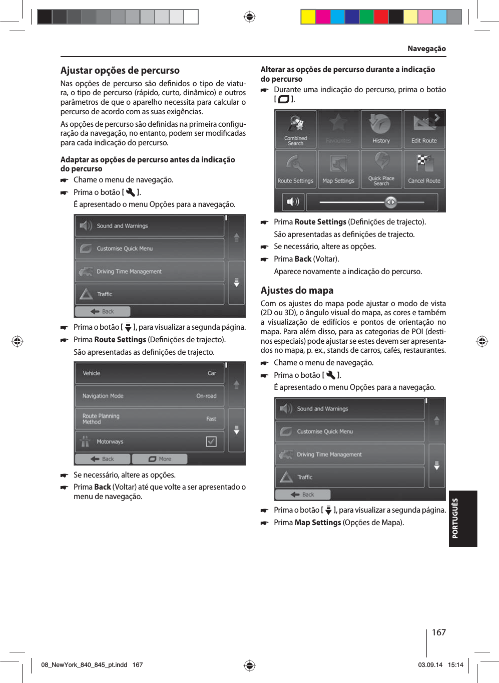 167PORTUGUÊSAjustar opções de percursoNas opções de percurso são de nidos o tipo de viatu-ra, o tipo de percurso (rápido, curto, dinâmico) e outros parâmetros de que o aparelho necessita para calcular o percurso de acordo com as suas exigências.As opções de percurso são de nidas na primeira con gu-ração da navegação, no entanto, podem ser modi cadas para cada indicação do percurso.Adaptar as opções de percurso antes da indicação do percurso 쏅Chame o menu de navegação. 쏅Prima o botão   . É apresentado o menu Opções para a navegação. 쏅Prima o botão    , para visualizar a segunda página.  쏅Prima Route Settings (De nições de trajecto). São apresentadas as de nições de trajecto. 쏅Se necessário, altere as opções. 쏅Prima Back (Voltar) até que volte a ser apresentado o menu de navegação.Alterar as opções de percurso durante a indicação do percurso 쏅Durante uma indicação do percurso, prima o botão   .  쏅Prima Route Settings (De nições de trajecto). São apresentadas as de nições de trajecto. 쏅Se necessário, altere as opções. 쏅Prima Back (Voltar). Aparece novamente a indicação do percurso.Ajustes do mapaCom os ajustes do mapa pode ajustar o modo de vista (2D ou 3D), o ângulo visual do mapa, as cores e também a visualização de edifícios e pontos de orientação no mapa. Para além disso, para as categorias de POI (desti-nos especiais) pode ajustar se estes devem ser apresenta-dos no mapa, p.ex., stands de carros, cafés, restaurantes. 쏅Chame o menu de navegação. 쏅Prima o botão   . É apresentado o menu Opções para a navegação. 쏅Prima o botão    , para visualizar a segunda página.  쏅Prima Map Settings (Opções de Mapa). Navegação08_NewYork_840_845_pt.indd 16708_NewYork_840_845_pt.indd   16703.09.14 15:1403.09.14   15:14