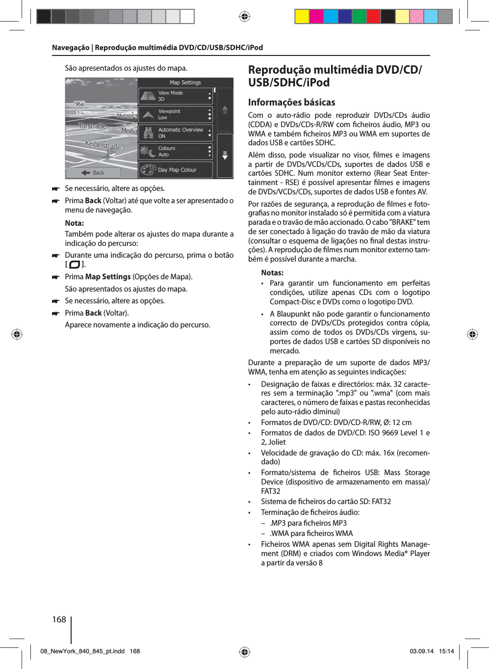 168São apresentados os ajustes do mapa.  쏅Se necessário, altere as opções. 쏅Prima Back (Voltar) até que volte a ser apresentado o menu de navegação.Nota:Também pode alterar os ajustes do mapa durante a indicação do percurso: 쏅Durante uma indicação do percurso, prima o botão   .  쏅Prima Map Settings (Opções de Mapa). São apresentados os ajustes do mapa. 쏅Se necessário, altere as opções. 쏅Prima Back (Voltar). Aparece novamente a indicação do percurso.Reprodução multimédia DVD/CD/USB/SDHC/iPod Informações básicasCom o auto-rádio pode reproduzir DVDs/CDs áudio (CDDA) e DVDs/CDs-R/RW com  cheiros áudio, MP3 ou WMA e também  cheiros MP3 ou WMA em suportes de dados USB e cartões SDHC. Além disso, pode visualizar no visor,  lmes e imagens a partir de DVDs/VCDs/CDs, suportes de dados USB e cartões SDHC. Num monitor externo (Rear Seat Enter-tainment - RSE) é possível apresentar  lmes e imagens de DVDs/VCDs/CDs, suportes de dados USB e fontes AV. Por razões de segurança, a reprodução de  lmes e foto-gra as no monitor instalado só é permitida com a viatura parada e o travão de mão accionado. O cabo &quot;BRAKE&quot; tem de ser conectado à ligação do travão de mão da viatura (consultar o esquema de ligações no  nal destas instru-ções). A reprodução de  lmes num monitor externo tam-bém é possível durante a marcha. Notas: • Para garantir um funcionamento em perfeitas condições, utilize apenas CDs com o logotipo Compact-Disc e DVDs como o logotipo DVD. • A Blaupunkt não pode garantir o funcionamento correcto de DVDs/CDs protegidos contra cópia, assim como de todos os DVDs/CDs virgens, su-portes de dados USB e cartões SD disponíveis no mercado.Durante a preparação de um suporte de dados MP3/WMA, tenha em atenção as seguintes indicações: • Designação de faixas e directórios: máx. 32 caracte-res sem a terminação &quot;.mp3&quot; ou &quot;.wma&quot; (com mais caracteres, o número de faixas e pastas reconhecidas pelo auto-rádio diminui) • Formatos de DVD/CD: DVD/CD-R/RW, Ø: 12 cm • Formatos de dados de DVD/CD: ISO 9669 Level 1 e 2, Joliet • Velocidade de gravação do CD: máx. 16x (recomen-dado) • Formato/sistema de  cheiros USB: Mass Storage Device (dispositivo de armazenamento em massa)/FAT32 • Sistema de  cheiros do cartão SD: FAT32 • Terminação de  cheiros áudio: – .MP3 para  cheiros MP3 – .WMA para  cheiros WMA • Ficheiros WMA apenas sem Digital Rights Manage-ment (DRM) e criados com Windows Media® Player a partir da versão 8Navegação | Reprodução multimédia DVD/CD/USB/SDHC/iPod08_NewYork_840_845_pt.indd 16808_NewYork_840_845_pt.indd   16803.09.14 15:1403.09.14   15:14