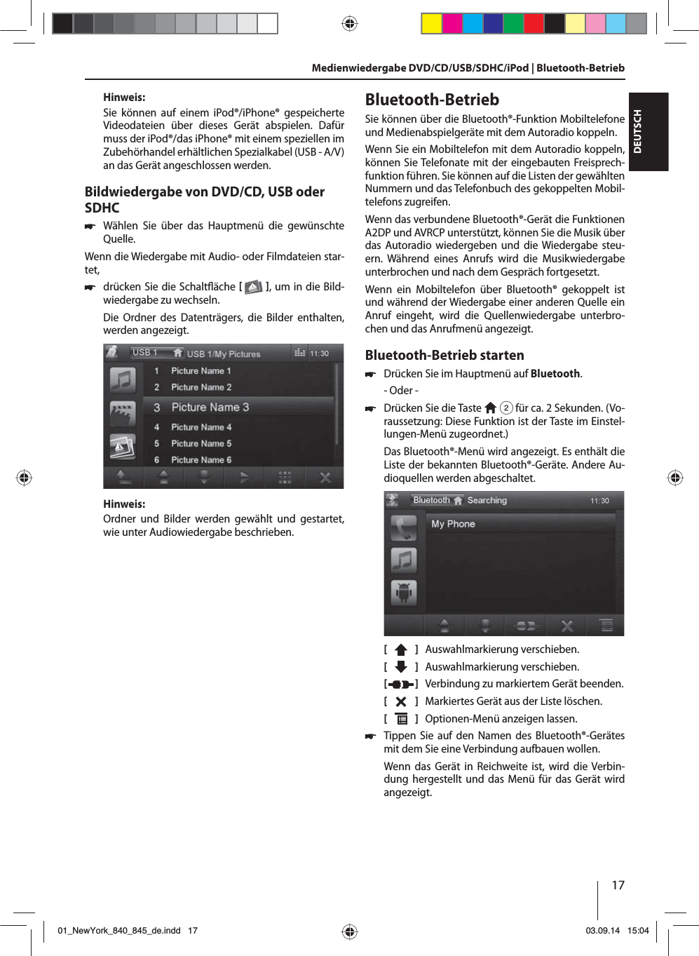 17DEUTSCHHinweis:Sie können auf einem iPod®/iPhone® gespeicherte Videodateien über dieses Gerät abspielen. Dafür muss der iPod®/das iPhone® mit einem speziellen im Zubehörhandel erhältlichen Spezialkabel (USB - A/V) an das Gerät angeschlossen werden.Bildwiedergabe von DVD/CD, USB oder SDHC 쏅Wählen Sie über das Hauptmenü die gewünschte Quelle.Wenn die Wiedergabe mit Audio- oder Filmdateien star-tet,  쏅drücken Sie die Schalt äche   , um in die Bild-wiedergabe zu wechseln.Die Ordner des Datenträgers, die Bilder enthalten, werden angezeigt. Hinweis:Ordner und Bilder werden gewählt und gestartet, wie unter Audiowiedergabe beschrieben.Medienwiedergabe DVD/CD/USB/SDHC/iPod | Bluetooth-Betrieb Bluetooth-BetriebSie können über die Bluetooth®-Funktion Mobiltelefone und Medienabspielgeräte mit dem Autoradio koppeln. Wenn Sie ein Mobiltelefon mit dem Autoradio koppeln, können Sie Telefonate mit der eingebauten Freisprech-funktion führen. Sie können auf die Listen der gewählten Nummern und das Telefonbuch des gekoppelten Mobil-telefons zugreifen.Wenn das verbundene Bluetooth®-Gerät die Funktionen A2DP und AVRCP unterstützt, können Sie die Musik über das Autoradio wiedergeben und die Wiedergabe steu-ern. Während eines Anrufs wird die Musikwiedergabe unterbrochen und nach dem Gespräch fortgesetzt. Wenn ein Mobiltelefon über Bluetooth® gekoppelt ist und während der Wiedergabe einer anderen Quelle ein Anruf eingeht, wird die Quellenwiedergabe unterbro-chen und das Anrufmenü angezeigt.Bluetooth-Betrieb starten 쏅Drücken Sie im Hauptmenü auf Bluetooth.- Oder - 쏅Drücken Sie die Taste   2 für ca. 2 Sekunden. (Vo-raussetzung: Diese Funktion ist der Taste im Einstel-lungen-Menü zugeordnet.)Das Bluetooth®-Menü wird angezeigt. Es enthält die Liste der bekannten Bluetooth®-Geräte. Andere Au-dioquellen werden abgeschaltet.[    ]  Auswahlmarkierung verschieben. [  ]  Auswahlmarkierung verschieben. [  ]  Verbindung zu markiertem Gerät beenden.[  ]  Markiertes Gerät aus der Liste löschen.[  ]  Optionen-Menü anzeigen lassen. 쏅Tippen Sie auf den Namen des Bluetooth®-Gerätes mit dem Sie eine Verbindung aufbauen wollen.Wenn das Gerät in Reichweite ist, wird die Verbin-dung hergestellt und das Menü für das Gerät wird angezeigt.01_NewYork_840_845_de.indd 1701_NewYork_840_845_de.indd   1703.09.14 15:0403.09.14   15:04