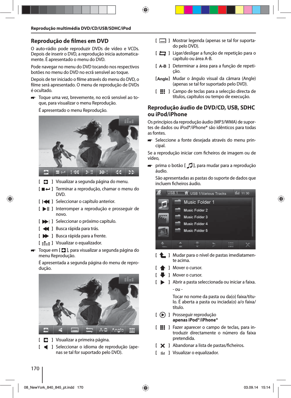 170Reprodução de  lmes em DVDO auto-rádio pode reproduzir DVDs de vídeo e VCDs. Depois de inserir o DVD, a reprodução inicia automatica-mente. É apresentado o menu do DVD. Pode navegar no menu do DVD tocando nos respectivos botões no menu do DVD no ecrã sensível ao toque. Depois de ter iniciado o  lme através do menu do DVD, o  lme será apresentado. O menu de reprodução de DVDs é ocultado.   쏅Toque uma vez, brevemente, no ecrã sensível ao to-que, para visualizar o menu Reprodução.É apresentado o menu Reprodução.[    ]  Visualizar a segunda página do menu.[  ]  Terminar a reprodução, chamar o menu do DVD.[  ]  Seleccionar o capítulo anterior.[  ]  Interromper a reprodução e prosseguir de novo.[  ]  Seleccionar o próximo capítulo.[  ]  Busca rápida para trás.[  ]  Busca rápida para a frente.[  ]  Visualizar o equalizador. 쏅Toque em   , para visualizar a segunda página do menu Reprodução.É apresentada a segunda página do menu de repro-dução.[    ]  Visualizar a primeira página.[  ]  Seleccionar o idioma de reprodução (ape-nas se tal for suportado pelo DVD).[  ]  Mostrar legenda (apenas se tal for suporta-do pelo DVD).[  ]  Ligar/desligar a função de repetição para o capítulo ou área A-B.[  ]  Determinar a área para a função de repeti-ção.[  ]  Mudar o ângulo visual da câmara (Angle) (apenas se tal for suportado pelo DVD).[  ]  Campo de teclas para a selecção directa de títulos, capítulos ou tempo de execução.Reprodução áudio de DVD/CD, USB, SDHC ou iPod/iPhoneOs princípios da reprodução áudio (MP3/WMA) de supor-tes de dados ou iPod®/iPhone® são idênticos para todas as fontes. 쏅Seleccione a fonte desejada através do menu prin-cipal.Se a reprodução iniciar com  cheiros de imagem ou de vídeo,  쏅prima o botão   , para mudar para a reprodução áudio.São apresentadas as pastas do suporte de dados que incluem  cheiros áudio. [    ]  Mudar para o nível de pastas imediatamen-te acima.[  ]  Mover o cursor. [  ]  Mover o cursor. [  ]  Abrir a pasta seleccionada ou iniciar a faixa. - ou -Tocar no nome da pasta ou da(o) faixa/títu-lo. É aberta a pasta ou inciada(o) a/o faixa/título.[    ]  Prosseguir reprodução apenas iPod®/iPhone®[  ]  Fazer aparecer o campo de teclas, para in-troduzir directamente o número da faixa pretendida.[  ]  Abandonar a lista de pastas/ cheiros. [  ]  Visualizar o equalizador.Reprodução multimédia DVD/CD/USB/SDHC/iPod08_NewYork_840_845_pt.indd 17008_NewYork_840_845_pt.indd   17003.09.14 15:1403.09.14   15:14