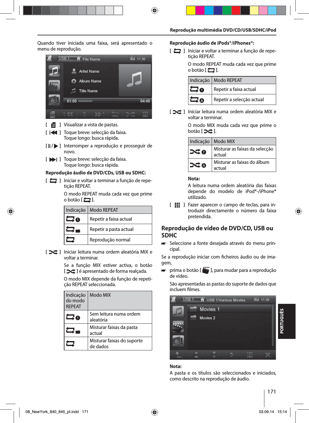 171PORTUGUÊSQuando tiver iniciada uma faixa, será apresentado o menu de reprodução.[    ]  Visualizar a vista de pastas.[  ]  Toque breve: selecção da faixa. Toque longo: busca rápida.[  /   ]  Interromper a reprodução e prosseguir de novo.[  ]  Toque breve: selecção da faixa. Toque longo: busca rápida.Reprodução áudio de DVD/CDs, USB ou SDHC:[  ]  Iniciar e voltar a terminar a função de repe-tição REPEAT.O modo REPEAT muda cada vez que prime o botão   .Indicação Modo REPEATRepetir a faixa actualRepetir a pasta actualReprodução normal[  ]  Iniciar leitura numa ordem aleatória MIX e voltar a terminar.Se a função MIX estiver activa, o botão    é apresentado de forma realçada.O modo MIX depende da função de repeti-ção REPEAT seleccionada.Indicação do modo REPEATModo MIXSem leitura numa ordem aleatória Misturar faixas da pasta actualMisturar faixas do suporte de dadosReprodução áudio de iPods®/iPhones®:[  ]  Iniciar e voltar a terminar a função de repe-tição REPEAT.O modo REPEAT muda cada vez que prime o botão   .Indicação Modo REPEATRepetir a faixa actualRepetir a selecção actual[  ]  Iniciar leitura numa ordem aleatória MIX e voltar a terminar.O modo MIX muda cada vez que prime o botão   .Indicação Modo MIXMisturar as faixas da selecção actualMisturar as faixas do álbum actualNota:A leitura numa ordem aleatória das faixas depende do modelo de iPod®-/iPhone® utilizado. [  ]  Fazer aparecer o campo de teclas, para in-troduzir directamente o número da faixa pretendida.Reprodução de vídeo de DVD/CD, USB ou SDHC 쏅Seleccione a fonte desejada através do menu prin-cipal.Se a reprodução iniciar com  cheiros áudio ou de ima-gem,  쏅prima o botão   , para mudar para a reprodução de vídeo.São apresentadas as pastas do suporte de dados que incluem  lmes. Nota:A pasta e os títulos são seleccionados e iniciados, como descrito na reprodução de áudio.Reprodução multimédia DVD/CD/USB/SDHC/iPod08_NewYork_840_845_pt.indd 17108_NewYork_840_845_pt.indd   17103.09.14 15:1403.09.14   15:14