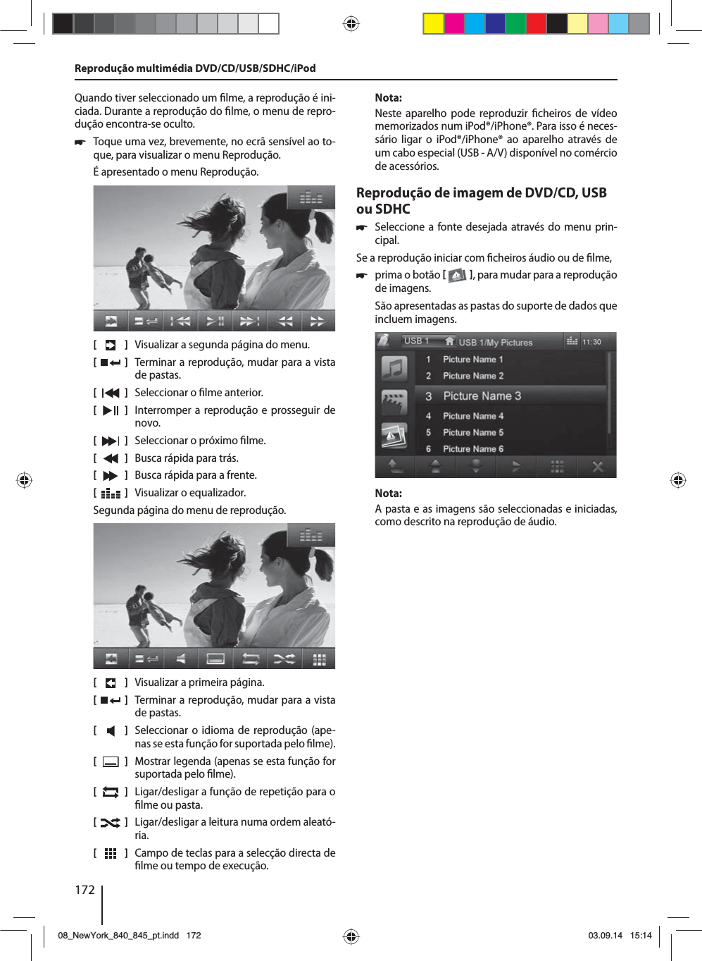 172Quando tiver seleccionado um  lme, a reprodução é ini-ciada. Durante a reprodução do  lme, o menu de repro-dução encontra-se oculto.  쏅Toque uma vez, brevemente, no ecrã sensível ao to-que, para visualizar o menu Reprodução.É apresentado o menu Reprodução.[    ]  Visualizar a segunda página do menu.[  ]  Terminar a reprodução, mudar para a vista de pastas.[  ]  Seleccionar o  lme anterior.[  ]  Interromper a reprodução e prosseguir de novo.[  ]  Seleccionar o próximo  lme.[  ]  Busca rápida para trás.[  ]  Busca rápida para a frente.[  ]  Visualizar o equalizador.Segunda página do menu de reprodução.[    ]  Visualizar a primeira página.[  ]  Terminar a reprodução, mudar para a vista de pastas.[  ]  Seleccionar o idioma de reprodução (ape-nas se esta função for suportada pelo  lme).[  ]  Mostrar legenda (apenas se esta função for suportada pelo  lme).[  ]  Ligar/desligar a função de repetição para o  lme ou pasta.[  ]  Ligar/desligar a leitura numa ordem aleató-ria.[  ]  Campo de teclas para a selecção directa de  lme ou tempo de execução.Nota:Neste aparelho pode reproduzir  cheiros de vídeo memorizados num iPod®/iPhone®. Para isso é neces-sário ligar o iPod®/iPhone® ao aparelho através de um cabo especial (USB - A/V) disponível no comércio de acessórios.Reprodução de imagem de DVD/CD, USB ou SDHC 쏅Seleccione a fonte desejada através do menu prin-cipal.Se a reprodução iniciar com  cheiros áudio ou de  lme,  쏅prima o botão   , para mudar para a reprodução de imagens.São apresentadas as pastas do suporte de dados que incluem imagens. Nota:A pasta e as imagens são seleccionadas e iniciadas, como descrito na reprodução de áudio.Reprodução multimédia DVD/CD/USB/SDHC/iPod08_NewYork_840_845_pt.indd 17208_NewYork_840_845_pt.indd   17203.09.14 15:1403.09.14   15:14