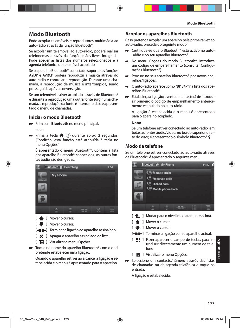 173PORTUGUÊSModo BluetoothPode acoplar telemóveis e reprodutores multimédia ao auto-rádioatravés da função Bluetooth®. Se acoplar um telemóvel ao auto-rádio, poderá realizar telefonemas através da função mãos-livres integrada. Pode aceder às listas dos números seleccionados e à agenda telefónica do telemóvel acoplado.Se o aparelho Bluetooth® conectado suportar as funções A2DP e AVRCP, poderá reproduzir a música através do auto-rádio e controlar a reprodução. Durante uma cha-mada, a reprodução de música é interrompida, sendo prosseguida após a conversação. Se um telemóvel estiver acoplado através de Bluetooth® e durante a reprodução uma outra fonte surgir uma cha-mada, a reprodução da fonte é interrompida e é apresen-tado o menu de chamadas.Iniciar o modo Bluetooth 쏅Prima em Bluetooth no menu principal.- ou - 쏅Prima a tecla   2 durante aprox. 2 segundos. (Condição: esta função está atribuída à tecla no menu Opções.)É apresentado o menu Bluetooth®. Contém a lista dos aparelho Bluetooth® conhecidos. As outras fon-tes áudio são desligadas.[    ]  Mover o cursor. [  ]  Mover o cursor. [  ]  Terminar a ligação ao aparelho assinalado.[  ]  Apagar o aparelho assinalado da lista.[  ]  Visualizar o menu Opções. 쏅Toque no nome do aparelho Bluetooth® com o qual pretende estabelecer uma ligação.Quando o aparelho estiver ao alcance, a ligação é es-tabelecida e o menu é apresentado para o aparelho.Acoplar os aparelhos BluetoothCaso pretenda acoplar um aparelho pela primeira vez ao auto-rádio, proceda do seguinte modo: 쏅Certi que-se que o Bluetooth® está activo no auto--rádio e no seu aparelho Bluetooth®. 쏅No menu Opções do modo Bluetooth®, introduza um código de emparelhamento (consultar Con gu-rações Bluetooth®). 쏅Procure no seu aparelho Bluetooth® por novos apa-relhos/ligações.  쏅O auto-rádio aparece como &quot;BP 84x&quot; na lista dos apa-relhos Bluetooth®. 쏅Estabeleça a ligação; eventualmente, terá de introdu-zir primeiro o código de emparelhamento anterior-mente estipulado no auto-rádio.A ligação é estabelecida e o menu é apresentado para o aparelho acoplado.Nota:Se um telefone estiver conectado ao auto-rádio, em todas as fontes áudio/vídeo, no bordo superior direi-to do visor, é apresentado o símbolo Bluetooth®  .Modo de telefoneSe um telefone estiver conectado ao auto-rádio através de Bluetooth®, é apresentado o seguinte menu.[    ]  Mudar para o nível imediatamente acima.[  ]  Mover o cursor. [  ]  Mover o cursor. [  ]  Terminar a ligação com o aparelho actual.[  ]  Fazer aparecer o campo de teclas, para in-troduzir directamente um número de tele-fone[  ]  Visualizar o menu Opções. 쏅Seleccione um contacto/número através das listas de chamadas ou da agenda telefónica e toque na entrada. A ligação é estabelecida.Modo Bluetooth08_NewYork_840_845_pt.indd 17308_NewYork_840_845_pt.indd   17303.09.14 15:1403.09.14   15:14