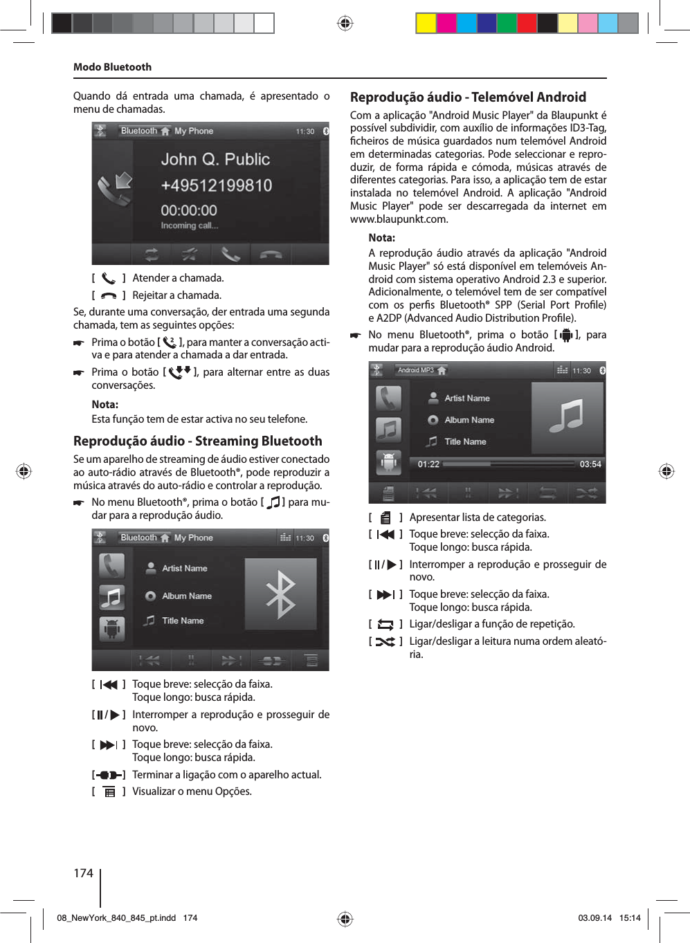 174Quando dá entrada uma chamada, é apresentado o menu de chamadas.[    ]  Atender a chamada.[  ]  Rejeitar a chamada.Se, durante uma conversação, der entrada uma segunda chamada, tem as seguintes opções: 쏅Prima o botão   , para manter a conversação acti-va e para atender a chamada a dar entrada.  쏅Prima o botão   , para alternar entre as duas conversações. Nota:Esta função tem de estar activa no seu telefone.Reprodução áudio - Streaming BluetoothSe um aparelho de streaming de áudio estiver conectado ao auto-rádio através de Bluetooth®, pode reproduzir a música através do auto-rádio e controlar a reprodução. 쏅No menu Bluetooth®, prima o botão    para mu-dar para a reprodução áudio.[    ]  Toque breve: selecção da faixa. Toque longo: busca rápida.[  /   ]  Interromper a reprodução e prosseguir de novo.[  ]  Toque breve: selecção da faixa. Toque longo: busca rápida.[  ]  Terminar a ligação com o aparelho actual.[  ]  Visualizar o menu Opções.Modo BluetoothReprodução áudio - Telemóvel AndroidCom a aplicação &quot;Android Music Player&quot; da Blaupunkt é possível subdividir, com auxílio de informações ID3-Tag,  cheiros de música guardados num telemóvel Android em determinadas categorias. Pode seleccionar e repro-duzir, de forma rápida e cómoda, músicas através de diferentes categorias. Para isso, a aplicação tem de estar instalada no telemóvel Android. A aplicação &quot;Android Music Player&quot; pode ser descarregada da internet em www.blaupunkt.com. Nota:A reprodução áudio através da aplicação &quot;Android Music Player&quot; só está disponível em telemóveis An-droid com sistema operativo Android 2.3 e superior. Adicionalmente, o telemóvel tem de ser compatível com os per s Bluetooth® SPP (Serial Port Pro le) e A2DP (Advanced Audio Distribution Pro le). 쏅No menu Bluetooth®, prima o botão   , para mudar para a reprodução áudio Android.[    ]  Apresentar lista de categorias.[  ]  Toque breve: selecção da faixa. Toque longo: busca rápida.[  /   ]  Interromper a reprodução e prosseguir de novo.[  ]  Toque breve: selecção da faixa. Toque longo: busca rápida.[  ]  Ligar/desligar a função de repetição.[  ]  Ligar/desligar a leitura numa ordem aleató-ria.08_NewYork_840_845_pt.indd 17408_NewYork_840_845_pt.indd   17403.09.14 15:1403.09.14   15:14