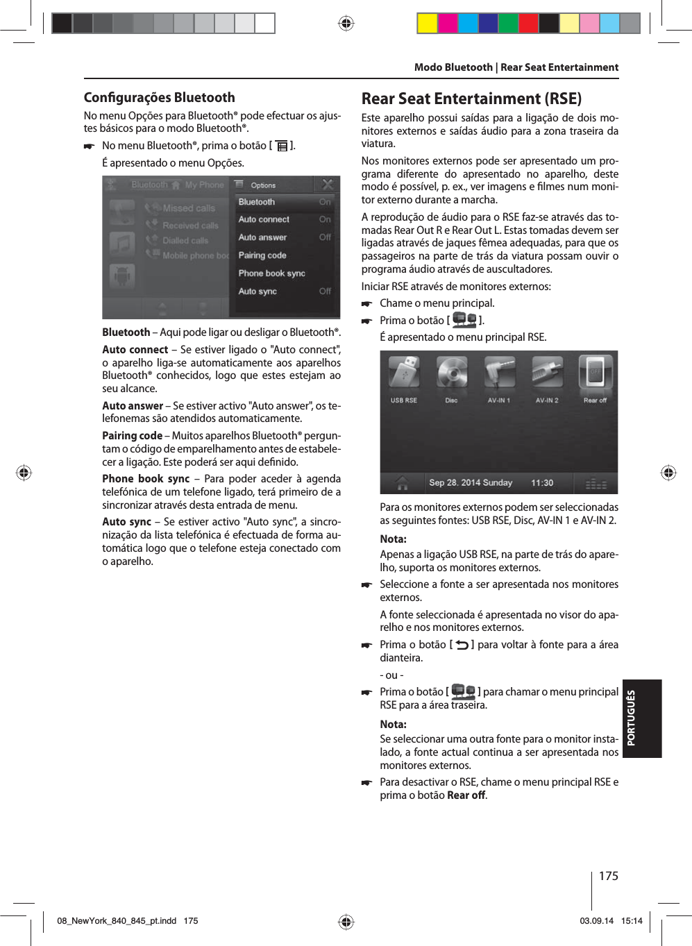 175PORTUGUÊSCon gurações BluetoothNo menu Opções para Bluetooth® pode efectuar os ajus-tes básicos para o modo Bluetooth®. 쏅No menu Bluetooth®, prima o botão   . É apresentado o menu Opções.Bluetooth – Aqui pode ligar ou desligar o Bluetooth®.Auto connect – Se estiver ligado o &quot;Auto connect&quot;, o aparelho liga-se automaticamente aos aparelhos Bluetooth® conhecidos, logo que estes estejam ao seu alcance.Auto answer – Se estiver activo &quot;Auto answer&quot;, os te-lefonemas são atendidos automaticamente.Pairing code – Muitos aparelhos Bluetooth® pergun-tam o código de emparelhamento antes de estabele-cer a ligação. Este poderá ser aqui de nido.Phone book sync – Para poder aceder à agenda telefónica de um telefone ligado, terá primeiro de a sincronizar através desta entrada de menu.Auto sync – Se estiver activo &quot;Auto sync&quot;, a sincro-nização da lista telefónica é efectuada de forma au-tomática logo que o telefone esteja conectado com o aparelho.Modo Bluetooth | Rear Seat EntertainmentRear Seat Entertainment (RSE)Este aparelho possui saídas para a ligação de dois mo-nitores externos e saídas áudio para a zona traseira da viatura.Nos monitores externos pode ser apresentado um pro-grama diferente do apresentado no aparelho, deste modo é possível, p. ex., ver imagens e  lmes num moni-tor externo durante a marcha. A reprodução de áudio para o RSE faz-se através das to-madas Rear Out R e Rear Out L. Estas tomadas devem ser ligadas através de jaques fêmea adequadas, para que os passageiros na parte de trás da viatura possam ouvir o programa áudio através de auscultadores.Iniciar RSE através de monitores externos: 쏅Chame o menu principal. 쏅Prima o botão   .É apresentado o menu principal RSE. Para os monitores externos podem ser seleccionadas as seguintes fontes: USB RSE, Disc, AV-IN 1 e AV-IN 2.Nota:Apenas a ligação USB RSE, na parte de trás do apare-lho, suporta os monitores externos. 쏅Seleccione a fonte a ser apresentada nos monitores externos. A fonte seleccionada é apresentada no visor do apa-relho e nos monitores externos.  쏅Prima o botão    para voltar à fonte para a área dianteira.- ou - 쏅Prima o botão    para chamar o menu principal RSE para a área traseira.Nota:Se seleccionar uma outra fonte para o monitor insta-lado, a fonte actual continua a ser apresentada nos monitores externos.  쏅Para desactivar o RSE, chame o menu principal RSE e prima o botão Rear o . 08_NewYork_840_845_pt.indd 17508_NewYork_840_845_pt.indd   17503.09.14 15:1403.09.14   15:14