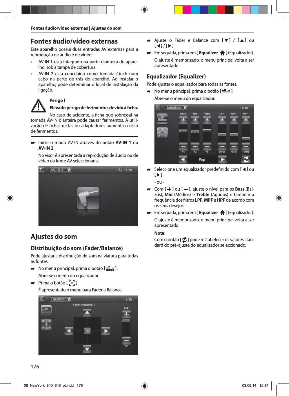 176Fontes áudio/vídeo externas | Ajustes do som Fontes áudio/vídeo externasEste aparelho possui duas entradas AV externas para a reprodução de áudio e de vídeo:  • AV-IN 1 está integrado na parte dianteira do apare-lho, sob a tampa de cobertura. • AV-IN 2 está concebida como tomada Cinch num cabo na parte de trás do aparelho. Ao instalar o aparelho, pode determinar o local de instalação da ligação. Perigo ! Elevado perigo de ferimentos devido à  cha.No caso de acidente, a  cha que sobressai na tomada AV-IN dianteira pode causar ferimentos. A utili-zação de  chas rectas ou adaptadores aumenta o risco de ferimentos. 쏅Inicie o modo AV-IN através do botão AV-IN 1 ou AV-IN 2. No visor é apresentada a reprodução de áudio ou de vídeo da fonte AV seleccionada. Ajustes do somDistribuição do som (Fader/Balance)Pode ajustar a distribuição do som na viatura para todas as fontes. 쏅No menu principal, prima o botão   .Abre-se o menu do equalizador. 쏅Prima o botão   .É apresentado o menu para Fader e Balance. 쏅Ajuste o Fader e Balance com      /      ou    /    . 쏅Em seguida, prima em  Equalizer     ( Equalizador). O ajuste é memorizado, o menu principal volta a ser apresentado.Equalizador (Equalizer)Pode ajustar o equalizador para todas as fontes. 쏅No menu principal, prima o botão   .Abre-se o menu do equalizador. 쏅Seleccione um equalizador prede nido com     ou    .- ou - 쏅Com    ou    , ajuste o nível para os Bass (Bai-xos),  Mid  (Médios) e Treble  (Agudos) e também a frequência dos  ltros LPF, MPF e HPF de acordo com os seus desejos. 쏅Em seguida, prima em  Equalizer     ( Equalizador). O ajuste é memorizado, o menu principal volta a ser apresentado.Nota:Com o botão [  ] pode restabelecer os valores stan-dard do pré-ajuste do equalizador seleccionado. 08_NewYork_840_845_pt.indd 17608_NewYork_840_845_pt.indd   17603.09.14 15:1403.09.14   15:14