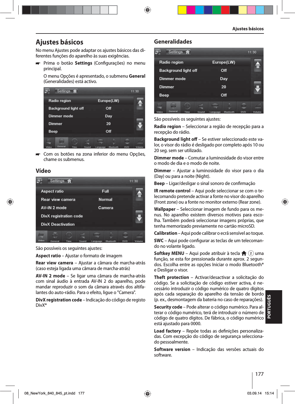 177PORTUGUÊSAjustes básicosNo menu Ajustes pode adaptar os ajustes básicos das di-ferentes funções do aparelho às suas exigências. 쏅Prima o botão Settings  (Con gurações) no menu principal.O menu Opções é apresentado, o submenu General (Generalidades) está activo. 쏅Com os botões na zona inferior do menu Opções, chame os submenus.VídeoSão possíveis os seguintes ajustes:Aspect ratio – Ajustar o formato de imagemRear view camera – Ajustar a câmara de marcha-atrás (caso esteja ligada uma câmara de marcha-atrás)AV-IN 2 mode – Se ligar uma câmara de marcha-atrás com sinal áudio à entrada AV-IN 2 do aparelho, pode mandar reproduzir o som da câmara através dos altifa-lantes do auto-rádio. Para o efeito, ligue o &quot;Camera&quot;. DivX registration code – Indicação do código de registo DivX®GeneralidadesSão possíveis os seguintes ajustes:Radio region – Seleccionar a região de recepção para a recepção do rádio.Background light o  – Se estiver seleccionado este va-lor, o visor do rádio é desligado por completo após 10 ou 20 seg. sem ser utilizado.Dimmer mode – Comutar a luminosidade do visor entre o modo de dia e o modo de noite.Dimmer – Ajustar a luminosidade do visor para o dia (Day) ou para a noite (Night).Beep – Ligar/desligar o sinal sonoro de con rmaçãoIR remote control – Aqui pode seleccionar se com o te-lecomando pretende activar a fonte no visor do aparelho (Front zone) ou a fonte no monitor externo (Rear zone). Wallpaper – Seleccionar imagem de fundo para os me-nus. No aparelho existem diversos motivos para esco-lha. Também poderá seleccionar imagens próprias, que  tenha memorizado previamente no cartão microSD. Calibration – Aqui pode calibrar o ecrã sensível ao toque.SWC – Aqui pode con gurar as teclas de um telecoman-do no volante ligado.Softkey MENU – Aqui pode atribuir à tecla   2 uma função, se esta for pressionada durante aprox. 2segun-dos. Escolha entre as opções Iniciar o modo  Bluetooth® e Desligar o visor.Theft protection – Activar/desactivar a solicitação do código. Se a solicitação de código estiver activa, é ne-cessário introduzir o código numérico de quatro dígitos após cada separação do aparelho da tensão de bordo (p.ex., desmontagem da bateria no caso de reparações).Security code – Pode alterar o código numérico. Para al-terar o código numérico, terá de introduzir o número de código de quatro dígitos. De fábrica, o código numérico está ajustado para 0000. Load factory – Repõe todas as de nições personaliza-das. Com excepção do código de segurança selecciona-do pessoalmente. Software version – Indicação das versões actuais do software.Ajustes básicos08_NewYork_840_845_pt.indd 17708_NewYork_840_845_pt.indd   17703.09.14 15:1403.09.14   15:14