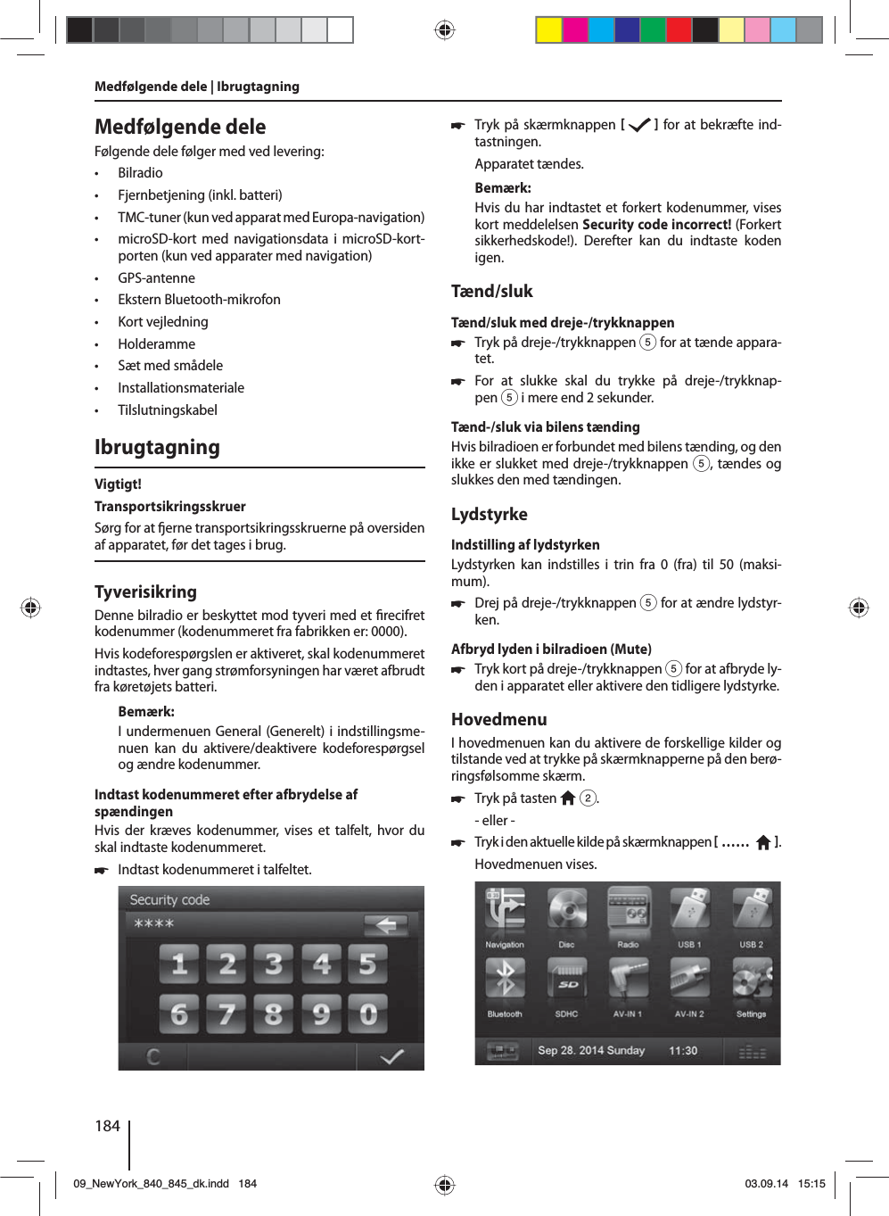 184Medfølgende deleFølgende dele følger med ved levering: • Bilradio • Fjernbetjening (inkl. batteri) • TMC-tuner (kun ved apparat med Europa-navigation) • microSD-kort med navigationsdata i microSD-kort-porten (kun ved apparater med navigation) • GPS-antenne • Ekstern Bluetooth-mikrofon • Kort vejledning • Holderamme • Sæt med smådele • Installationsmateriale • TilslutningskabelIbrugtagningVigtigt!TransportsikringsskruerSørg for at  erne transportsikringsskruerne på oversiden af apparatet, før det tages i brug.TyverisikringDenne bilradio er beskyttet mod tyveri med et  recifret kodenummer (kodenummeret fra fabrikken er: 0000).Hvis kodeforespørgslen er aktiveret, skal kodenummeret indtastes, hver gang strømforsyningen har været afbrudt fra køretøjets batteri. Bemærk:I undermenuen General (Generelt) i indstillingsme-nuen kan du aktivere/deaktivere kodeforespørgsel og ændre kodenummer.Indtast kodenummeret efter afbrydelse af spændingenHvis der kræves kodenummer, vises et talfelt, hvor du skal indtaste kodenummeret. 쏅Indtast kodenummeret i talfeltet.  쏅Tryk på skærmknappen     for at bekræfte ind-tastningen.Apparatet tændes.Bemærk:Hvis du har indtastet et forkert kodenummer, vises kort meddelelsen Security code incorrect! (Forkert sikkerhedskode!). Derefter kan du indtaste koden igen.Tænd/slukTænd/sluk med dreje-/trykknappen 쏅Tryk på dreje-/trykknappen 5 for at tænde appara-tet. 쏅For at slukke skal du trykke på dreje-/trykknap-pen 5 i mere end 2 sekunder.Tænd-/sluk via bilens tændingHvis bilradioen er forbundet med bilens tænding, og den ikke er slukket med dreje-/trykknappen 5, tændes og slukkes den med tændingen.LydstyrkeIndstilling af lydstyrkenLydstyrken kan indstilles i trin fra 0 (fra) til 50 (maksi-mum). 쏅Drej på dreje-/trykknappen 5 for at ændre lydstyr-ken.Afbryd lyden i bilradioen (Mute) 쏅Tryk kort på dreje-/trykknappen 5 for at afbryde ly-den i apparatet eller aktivere den tidligere lydstyrke.HovedmenuI hovedmenuen kan du aktivere de forskellige kilder og tilstande ved at trykke på skærmknapperne på den berø-ringsfølsomme skærm.  쏅Tryk på tasten   2.- eller - 쏅Tryk i den aktuelle kilde på skærmknappen  ……    .Hovedmenuen vises. Medfølgende dele | Ibrugtagning09_NewYork_840_845_dk.indd 18409_NewYork_840_845_dk.indd   18403.09.14 15:1503.09.14   15:15