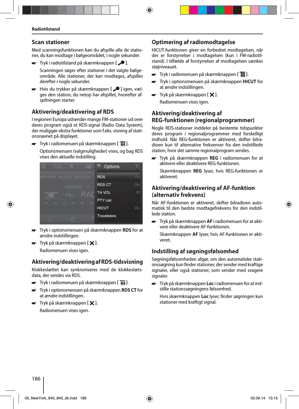 186Scan stationerMed scanningsfunktionen kan du afspille alle de statio-ner, du kan modtage i bølgeområdet, i nogle sekunder. 쏅Tryk i radiotilstand på skærmknappen   .Scanningen søger efter stationer i det valgte bølge-område. Alle stationer, der kan modtages, afspilles derefter i nogle sekunder. 쏅Hvis du trykker på skærmknappen    igen, væl-ges den station, du netop har afspillet, hvorefter af-spilningen starter.Aktivering/deaktivering af RDSI regionen Europa udsender mange FM-stationer ud over deres program også et RDS-signal (Radio Data System), der muliggør ekstra funktioner som f.eks. visning af stati-onsnavnet på displayet. 쏅Tryk i radiomenuen på skærmknappen   .Optionsmenuen (valgmuligheder) vises, og bag RDS vises den aktuelle indstilling.  쏅Tryk i optionsmenuen på skærmknappen RDS for at ændre indstillingen. 쏅Tryk på skærmknappen   .Radiomenuen vises igen.Aktivering/deaktivering af RDS-tidsvisningKlokkeslættet kan synkroniseres med de klokkeslæts-data, der sendes via RDS. 쏅Tryk i radiomenuen på skærmknappen   . 쏅Tryk i optionsmenuen på skærmknappen RDS CT for at ændre indstillingen. 쏅Tryk på skærmknappen   .Radiomenuen vises igen.Optimering af radiomodtagelseHICUT-funktionen giver en forbedret modtagelsen, når der er forstyrrelser i modtagelsen (kun i FM-radiotil-stand). I tilfælde af forstyrrelser af modtagelsen sænkes støjniveauet. 쏅Tryk i radiomenuen på skærmknappen   . 쏅Tryk i optionsmenuen på skærmknappen HICUT for at ændre indstillingen. 쏅Tryk på skærmknappen   .Radiomenuen vises igen.Aktivering/deaktivering af REG-funktionen (regionalprogrammer)Nogle RDS-stationer inddeler på bestemte tidspunkter deres program i regionalprogrammer med forskelligt indhold. Når REG-funktionen er aktiveret, skifter bilra-dioen kun til alternative frekvenser fra den indstillede station, hvor det samme regionalprogram sendes. 쏅Tryk på skærmknappen REG i radiomenuen for at aktivere eller deaktivere REG-funktionen.Skærmknappen  REG lyser, hvis REG-funktionen er aktiveret.Aktivering/deaktivering af AF-funktion(alternativ frekvens)Når AF-funktionen er aktiveret, skifter bilradioen auto-matisk til den bedste modtagefrekvens for den indstil-lede station. 쏅Tryk på skærmknappen AF i radiomenuen for at akti-vere eller deaktivere AF-funktionen.Skærmknappen AF lyser, hvis AF-funktionen er akti-veret.Indstilling af søgningsfølsomhedSøgningsfølsomheden afgør, om den automatiske stati-onssøgning kun  nder stationer, der sender med kraftige signaler, eller også stationer, som sender med svagere signaler. 쏅Tryk på skærmknappen Loc i radiomenuen for at ind-stille stationssøgningens følsomhed.Hvis skærmknappen Loc lyser,  nder søgningen kun stationer med kraftigt signal.Radiotilstand09_NewYork_840_845_dk.indd 18609_NewYork_840_845_dk.indd   18603.09.14 15:1503.09.14   15:15