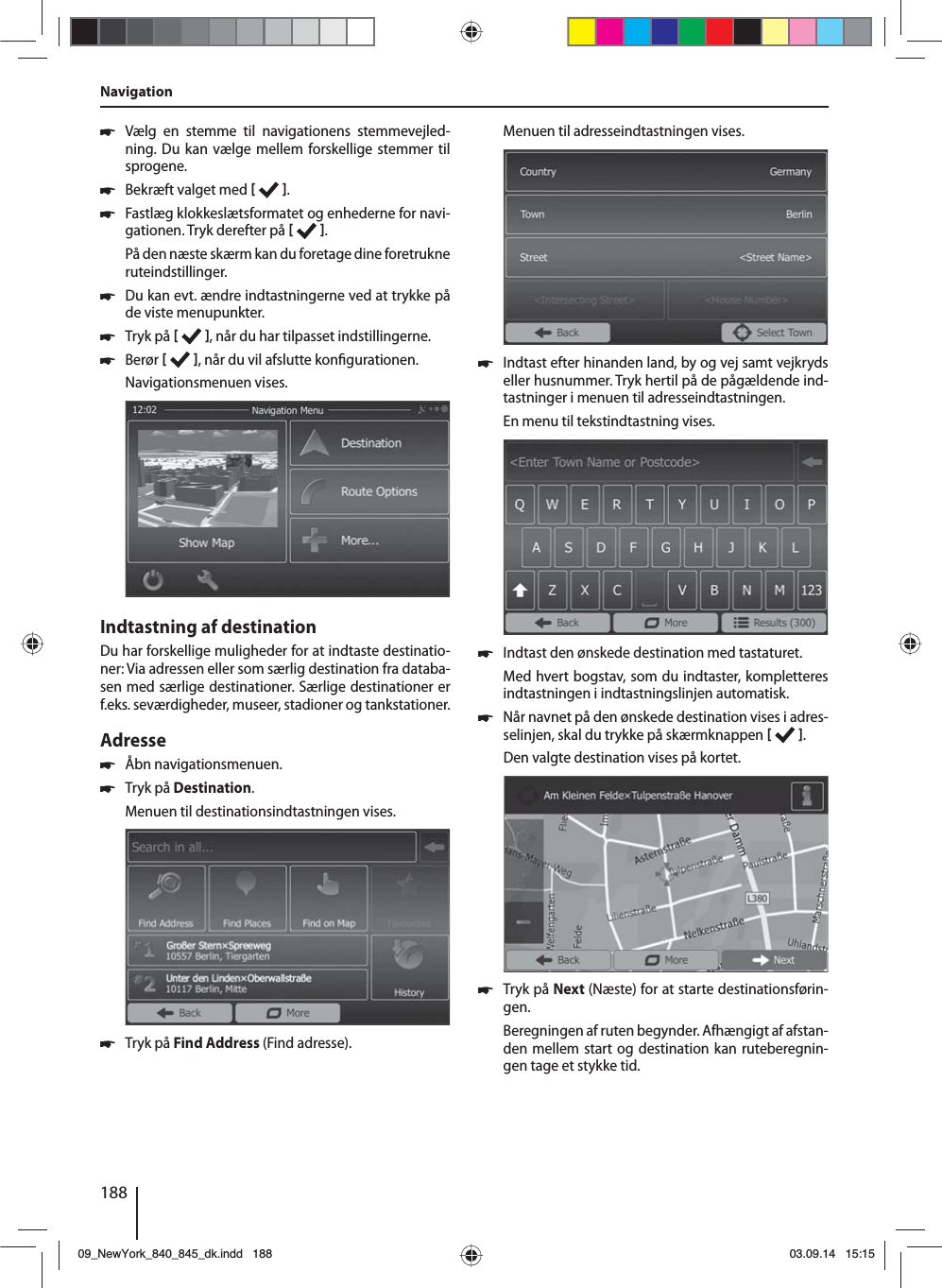 188 쏅Vælg en stemme til navigationens stemmevejled-ning. Du kan vælge mellem forskellige stemmer til sprogene. 쏅Bekræft valget med   . 쏅Fastlæg klokkeslætsformatet og enhederne for navi-gationen. Tryk derefter på   .På den næste skærm kan du foretage dine foretrukne ruteindstillinger.  쏅Du kan evt. ændre indtastningerne ved at trykke på de viste menupunkter. 쏅Tryk på   , når du har tilpasset indstillingerne. 쏅Berør   , når du vil afslutte kon gurationen.Navigationsmenuen vises.Indtastning af destinationDu har forskellige muligheder for at indtaste destinatio-ner: Via adressen eller som særlig destination fra databa-sen med særlige destinationer. Særlige destinationer er f.eks. seværdigheder, museer, stadioner og tankstationer. Adresse  쏅Åbn navigationsmenuen. 쏅Tryk på Destination.Menuen til destinationsindtastningen vises. 쏅Tryk på Find Address (Find adresse).Menuen til adresseindtastningen vises. 쏅Indtast efter hinanden land, by og vej samt vejkryds eller husnummer. Tryk hertil på de pågældende ind-tastninger i menuen til adresseindtastningen. En menu til tekstindtastning vises.  쏅Indtast den ønskede destination med tastaturet.Med hvert bogstav, som du indtaster, kompletteres indtastningen i indtastningslinjen automatisk.  쏅Når navnet på den ønskede destination vises i adres-selinjen, skal du trykke på skærmknappen   . Den valgte destination vises på kortet.. 쏅Tryk på Next (Næste) for at starte destinationsførin-gen.Beregningen af ruten begynder. Afhængigt af afstan-den mellem start og destination kan ruteberegnin-gen tage et stykke tid. Navigation09_NewYork_840_845_dk.indd 18809_NewYork_840_845_dk.indd   18803.09.14 15:1503.09.14   15:15