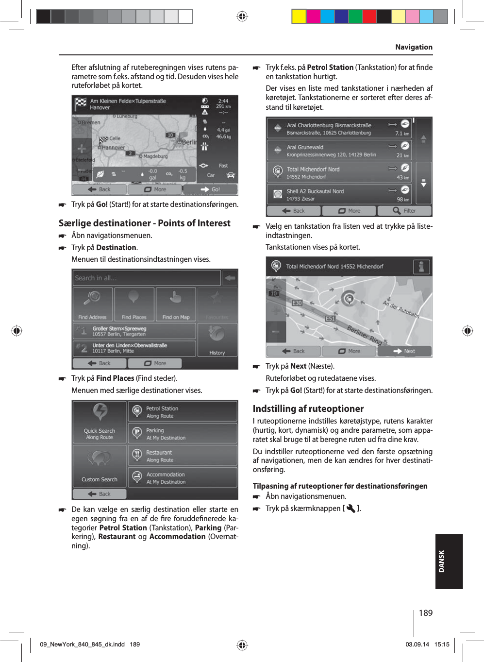 189DANSKEfter afslutning af ruteberegningen vises rutens pa-rametre som f.eks. afstand og tid. Desuden vises hele ruteforløbet på kortet. 쏅Tryk på Go! (Start!) for at starte destinationsføringen.Særlige destinationer - Points of Interest  쏅Åbn navigationsmenuen. 쏅Tryk på Destination.Menuen til destinationsindtastningen vises. 쏅Tryk på Find Places (Find steder).Menuen med særlige destinationer vises. 쏅De kan vælge en særlig destination eller starte en egen søgning fra en af de  re forudde nerede ka-tegorier Petrol Station (Tankstation), Parking (Par-kering), Restaurant og Accommodation (Overnat-ning). 쏅Tryk f.eks. på Petrol Station (Tankstation) for at  nde en tankstation hurtigt. Der vises en liste med tankstationer i nærheden af køretøjet. Tankstationerne er sorteret efter deres af-stand til køretøjet. 쏅Vælg en tankstation fra listen ved at trykke på liste-indtastningen. Tankstationen vises på kortet.  쏅Tryk på Next (Næste). Ruteforløbet og rutedataene vises.  쏅Tryk på Go! (Start!) for at starte destinationsføringen.Indstilling af ruteoptionerI ruteoptionerne indstilles køretøjstype, rutens karakter (hurtig, kort, dynamisk) og andre parametre, som appa-ratet skal bruge til at beregne ruten ud fra dine krav.Du indstiller ruteoptionerne ved den første opsætning af navigationen, men de kan ændres for hver destinati-onsføring.Tilpasning af ruteoptioner før destinationsføringen 쏅Åbn navigationsmenuen. 쏅Tryk på skærmknappen   .Navigation09_NewYork_840_845_dk.indd 18909_NewYork_840_845_dk.indd   18903.09.14 15:1503.09.14   15:15