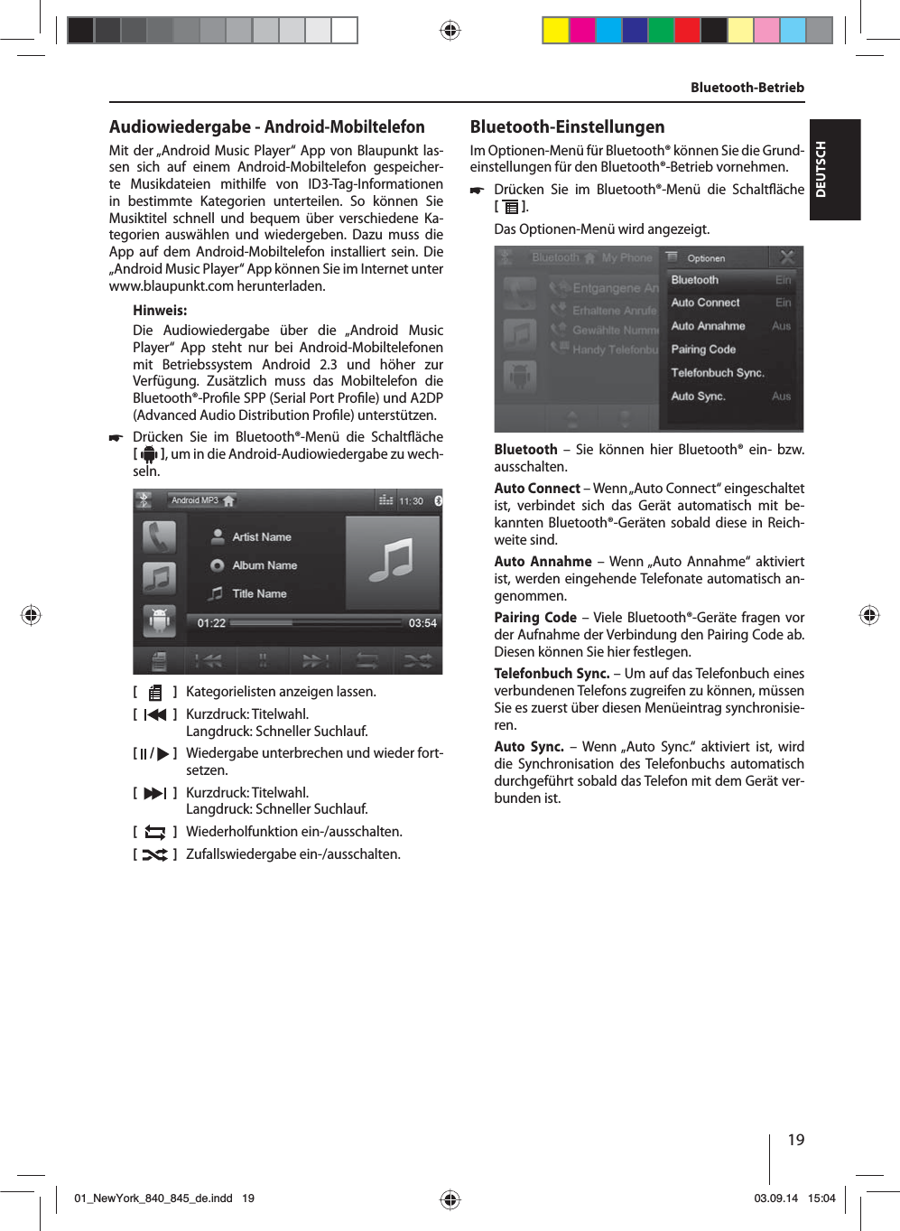 19DEUTSCHBluetooth-BetriebAudiowiedergabe - Android-MobiltelefonMit der „Android Music Player“ App von Blaupunkt las-sen sich auf einem Android-Mobiltelefon gespeicher-te Musikdateien mithilfe von ID3-Tag-Informationen in bestimmte Kategorien unterteilen. So können Sie Musiktitel schnell und bequem über verschiedene Ka-tegorien auswählen und wiedergeben. Dazu muss die App auf dem Android-Mobiltelefon installiert sein. Die „ Android Music Player“ App können Sie im Internet unter www.blaupunkt.com herunterladen. Hinweis:Die Audiowiedergabe über die „Android Music  Player“ App steht nur bei Android-Mobiltelefonen mit Betriebssystem Android 2.3 und höher zur Verfügung. Zusätzlich muss das Mobiltelefon die Bluetooth®-Pro le SPP (Serial Port Pro le) und A2DP (Advanced Audio Distribution Pro le) unterstützen. 쏅Drücken Sie im Bluetooth®-Menü die Schalt äche   , um in die Android-Audiowiedergabe zu wech-seln.[    ]  Kategorielisten anzeigen lassen.[  ]  Kurzdruck: Titelwahl. Langdruck: Schneller Suchlauf.[  /   ]  Wiedergabe unterbrechen und wieder fort-setzen.[  ]  Kurzdruck: Titelwahl. Langdruck: Schneller Suchlauf.[  ]  Wiederholfunktion ein-/ausschalten.[  ]  Zufallswiedergabe ein-/ausschalten.Bluetooth-EinstellungenIm Optionen-Menü für Bluetooth® können Sie die Grund-einstellungen für den Bluetooth®-Betrieb vornehmen. 쏅Drücken Sie im Bluetooth®-Menü die Schalt äche   . Das Optionen-Menü wird angezeigt.Bluetooth – Sie können hier Bluetooth® ein- bzw. ausschalten.Auto Connect – Wenn „Auto Connect“ eingeschaltet ist, verbindet sich das Gerät automatisch mit be-kannten Bluetooth®-Geräten sobald diese in Reich-weite sind.Auto Annahme – Wenn „Auto Annahme“ aktiviert ist, werden eingehende Telefonate automatisch an-genommen.Pairing Code – Viele Bluetooth®-Geräte fragen vor der Aufnahme der Verbindung den Pairing Code ab. Diesen können Sie hier festlegen.Telefonbuch Sync. – Um auf das Telefonbuch eines verbundenen Telefons zugreifen zu können, müssen Sie es zuerst über diesen Menüeintrag synchronisie-ren.Auto Sync. – Wenn „Auto Sync.“ aktiviert ist, wird die Synchronisation des Telefonbuchs automatisch durchgeführt sobald das Telefon mit dem Gerät ver-bunden ist.01_NewYork_840_845_de.indd 1901_NewYork_840_845_de.indd   1903.09.14 15:0403.09.14   15:04