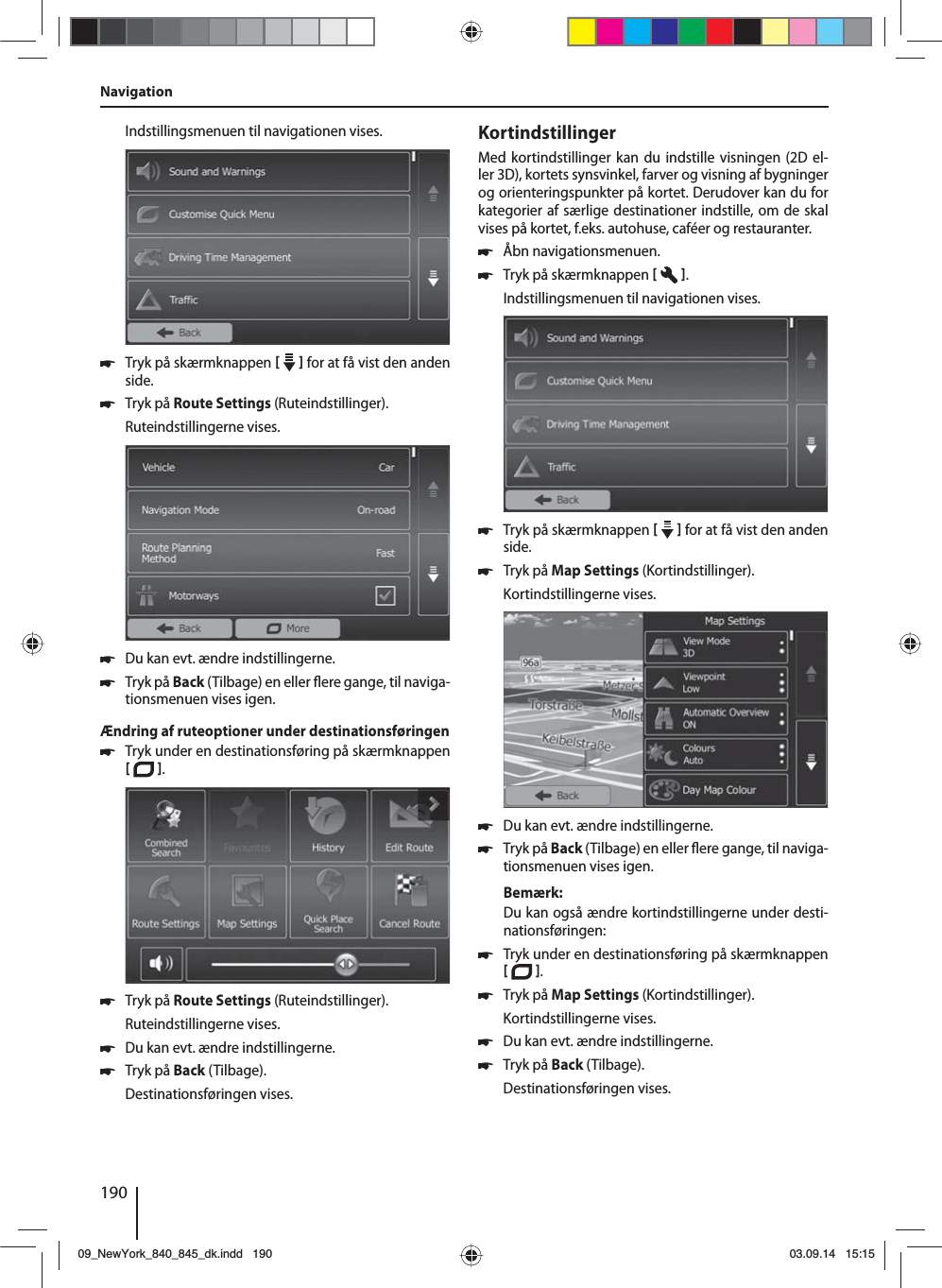 190Indstillingsmenuen til navigationen vises. 쏅Tryk på skærmknappen     for at få vist den anden side.  쏅Tryk på Route Settings (Ruteindstillinger). Ruteindstillingerne vises. 쏅Du kan evt. ændre indstillingerne. 쏅Tryk på Back (Tilbage) en eller  ere gange, til naviga-tionsmenuen vises igen.Ændring af ruteoptioner under destinationsføringen 쏅Tryk under en destinationsføring på skærmknappen   .  쏅Tryk på Route Settings (Ruteindstillinger). Ruteindstillingerne vises. 쏅Du kan evt. ændre indstillingerne. 쏅Tryk på Back (Tilbage). Destinationsføringen vises.KortindstillingerMed kortindstillinger kan du indstille visningen (2D el-ler 3D), kortets synsvinkel, farver og visning af bygninger og orienteringspunkter på kortet. Derudover kan du for kategorier af særlige destinationer indstille, om de skal vises på kortet, f.eks. autohuse, caféer og restauranter. 쏅Åbn navigationsmenuen. 쏅Tryk på skærmknappen   .Indstillingsmenuen til navigationen vises. 쏅Tryk på skærmknappen     for at få vist den anden side.  쏅Tryk på Map Settings (Kortindstillinger). Kortindstillingerne vises.  쏅Du kan evt. ændre indstillingerne. 쏅Tryk på Back (Tilbage) en eller  ere gange, til naviga-tionsmenuen vises igen.Bemærk:Du kan også ændre kortindstillingerne under desti-nationsføringen: 쏅Tryk under en destinationsføring på skærmknappen   .  쏅Tryk på Map Settings (Kortindstillinger). Kortindstillingerne vises. 쏅Du kan evt. ændre indstillingerne. 쏅Tryk på Back (Tilbage). Destinationsføringen vises.Navigation09_NewYork_840_845_dk.indd 19009_NewYork_840_845_dk.indd   19003.09.14 15:1503.09.14   15:15