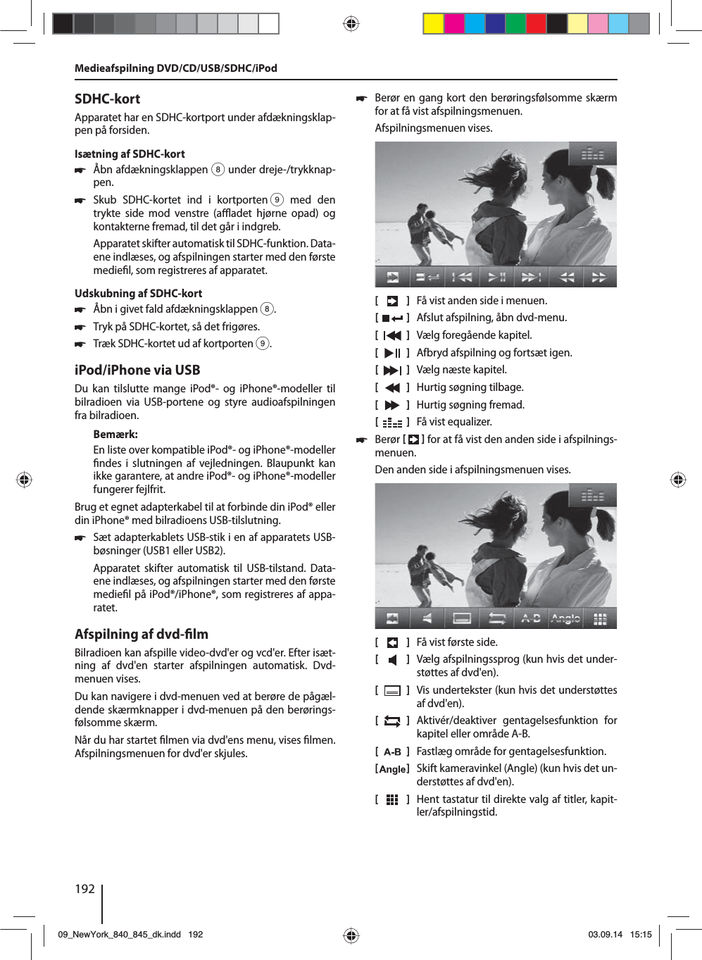 192SDHC-kortApparatet har en SDHC-kortport under afdækningsklap-pen på forsiden.Isætning af SDHC-kort 쏅Åbn afdækningsklappen 8 under dreje-/trykknap-pen. 쏅Skub SDHC-kortet ind i kortporten 9 med den trykte side mod venstre (a  adet hjørne opad) og kontakterne fremad, til det går i indgreb.Apparatet skifter automatisk til SDHC-funktion. Data-ene indlæses, og afspilningen starter med den første medie l, som registreres af apparatet.Udskubning af SDHC-kort 쏅Åbn i givet fald afdækningsklappen 8. 쏅Tryk på SDHC-kortet, så det frigøres.  쏅Træk SDHC-kortet ud af kortporten 9.iPod/iPhone via USBDu kan tilslutte mange iPod®- og iPhone®-modeller til bilradioen via USB-portene og styre audioafspilningen fra bilradioen.Bemærk:En liste over kompatible iPod®- og iPhone®-modeller  ndes i slutningen af vejledningen. Blaupunkt kan ikke garantere, at andre iPod®- og iPhone®-modeller fungerer fejlfrit. Brug et egnet adapterkabel til at forbinde din iPod® eller din iPhone® med bilradioens USB-tilslutning. 쏅Sæt adapterkablets USB-stik i en af apparatets USB-bøsninger (USB1 eller USB2).Apparatet skifter automatisk til USB-tilstand. Data-ene indlæses, og afspilningen starter med den første medie l på iPod®/iPhone®, som registreres af appa-ratet.Afspilning af dvd- lmBilradioen kan afspille video-dvd&apos;er og vcd&apos;er. Efter isæt-ning af dvd&apos;en starter afspilningen automatisk. Dvd- menuen vises. Du kan navigere i dvd-menuen ved at berøre de pågæl-dende skærmknapper i dvd-menuen på den berørings-følsomme skærm. Når du har startet  lmen via dvd&apos;ens menu, vises  lmen. Afspilningsmenuen for dvd&apos;er skjules.  쏅Berør en gang kort den berøringsfølsomme skærm for at få vist afspilningsmenuen.Afspilningsmenuen vises.[    ]  Få vist anden side i menuen.[  ]  Afslut afspilning, åbn dvd-menu.[  ]  Vælg foregående kapitel.[  ]  Afbryd afspilning og fortsæt igen.[  ]  Vælg næste kapitel.[  ]  Hurtig søgning tilbage.[  ]  Hurtig søgning fremad.[  ]  Få vist equalizer. 쏅Berør    for at få vist den anden side i afspilnings-menuen.Den anden side i afspilningsmenuen vises.[    ]  Få vist første side.[  ]  Vælg afspilningssprog (kun hvis det under-støttes af dvd&apos;en).[  ]  Vis undertekster (kun hvis det understøttes af dvd&apos;en).[  ]  Aktivér/deaktiver gentagelsesfunktion for kapitel eller område A-B.[  ]  Fastlæg område for gentagelsesfunktion.[  ]  Skift kameravinkel (Angle) (kun hvis det un-derstøttes af dvd&apos;en).[  ]  Hent tastatur til direkte valg af titler, kapit-ler/afspilningstid.Medieafspilning DVD/CD/USB/SDHC/iPod09_NewYork_840_845_dk.indd 19209_NewYork_840_845_dk.indd   19203.09.14 15:1503.09.14   15:15