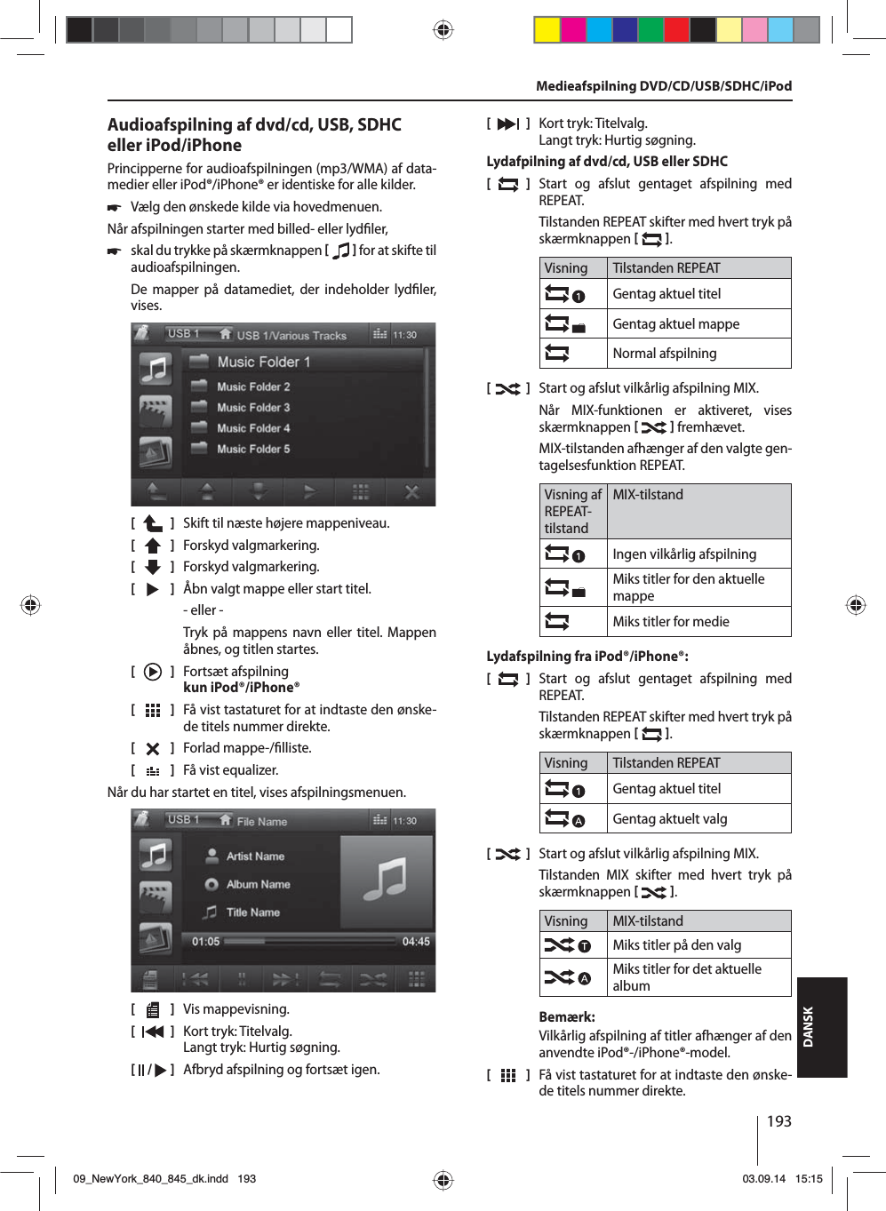 193DANSKAudioafspilning af dvd/cd, USB, SDHC eller iPod/iPhonePrincipperne for audioafspilningen (mp3/WMA) af data-medier eller iPod®/iPhone® er identiske for alle kilder. 쏅Vælg den ønskede kilde via hovedmenuen.Når afspilningen starter med billed- eller lyd ler,  쏅skal du trykke på skærmknappen    for at skifte til audioafspilningen.De mapper på datamediet, der indeholder lyd ler, vises. [    ]  Skift til næste højere mappeniveau.[  ]  Forskyd valgmarkering. [  ]  Forskyd valgmarkering. [  ]  Åbn valgt mappe eller start titel. - eller -Tryk på mappens navn eller titel. Mappen åbnes, og titlen startes.[    ]  Fortsæt afspilning kun iPod®/iPhone®[  ]  Få vist tastaturet for at indtaste den ønske-de titels nummer direkte.[  ]  Forlad mappe-/ lliste. [  ]  Få vist equalizer.Når du har startet en titel, vises afspilningsmenuen.[    ]  Vis mappevisning.[  ]  Kort tryk: Titelvalg. Langt tryk: Hurtig søgning.[  /   ]  Afbryd afspilning og fortsæt igen.[  ]  Kort tryk: Titelvalg. Langt tryk: Hurtig søgning.Lydafpilning af dvd/cd, USB eller SDHC[  ]  Start og afslut gentaget afspilning med  REPEAT.Tilstanden REPEAT skifter med hvert tryk på skærmknappen   .Visning Tilstanden REPEATGentag aktuel titelGentag aktuel mappeNormal afspilning[  ]  Start og afslut vilkårlig afspilning MIX.Når MIX-funktionen er aktiveret, vises skærmknappen    fremhævet.MIX-tilstanden afhænger af den valgte gen-tagelsesfunktion REPEAT.Visning af REPEAT-tilstandMIX-tilstandIngen vilkårlig afspilning Miks titler for den aktuelle mappeMiks titler for medieLydafspilning fra iPod®/iPhone®:[  ]  Start og afslut gentaget afspilning med  REPEAT.Tilstanden REPEAT skifter med hvert tryk på skærmknappen   .Visning Tilstanden REPEATGentag aktuel titelGentag aktuelt valg[  ]  Start og afslut vilkårlig afspilning MIX.Tilstanden MIX skifter med hvert tryk på skærmknappen   .Visning MIX-tilstandMiks titler på den valgMiks titler for det aktuelle albumBemærk:Vilkårlig afspilning af titler afhænger af den anvendte iPod®-/iPhone®-model. [  ]  Få vist tastaturet for at indtaste den ønske-de titels nummer direkte.Medieafspilning DVD/CD/USB/SDHC/iPod09_NewYork_840_845_dk.indd 19309_NewYork_840_845_dk.indd   19303.09.14 15:1503.09.14   15:15