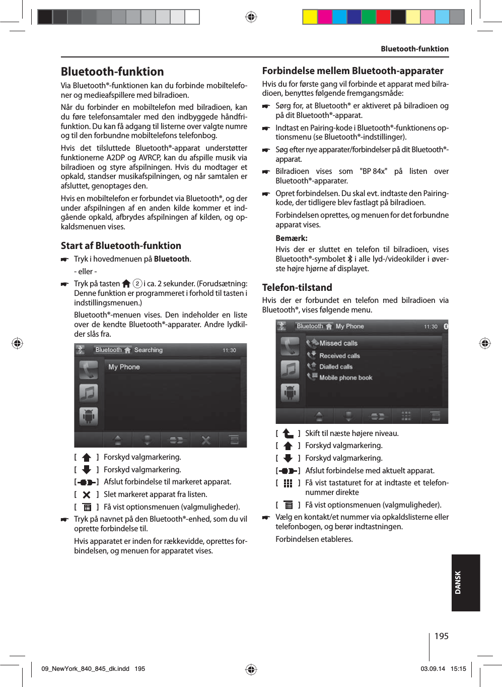 195DANSKBluetooth-funktionVia Bluetooth®-funktionen kan du forbinde mobiltelefo-ner og medieafspillere med bilradioen. Når du forbinder en mobiltelefon med bilradioen, kan du føre telefonsamtaler med den indbyggede håndfri-funktion. Du kan få adgang til listerne over valgte numre og til den forbundne mobiltelefons telefonbog.Hvis det tilsluttede Bluetooth®-apparat understøtter funktionerne A2DP og AVRCP, kan du afspille musik via bilradioen og styre afspilningen. Hvis du modtager et opkald, standser musikafspilningen, og når samtalen er afsluttet, genoptages den. Hvis en mobiltelefon er forbundet via Bluetooth®, og der under afspilningen af en anden kilde kommer et ind-gående opkald, afbrydes afspilningen af kilden, og op-kaldsmenuen vises.Start af Bluetooth-funktion 쏅Tryk i hovedmenuen på Bluetooth.- eller - 쏅Tryk på tasten   2 i ca. 2 sekunder. (Forudsætning: Denne funktion er programmeret i forhold til tasten i indstillingsmenuen.)Bluetooth®-menuen vises. Den indeholder en liste over de kendte Bluetooth®-apparater. Andre lydkil-der slås fra.[    ]  Forskyd valgmarkering. [  ]  Forskyd valgmarkering. [  ]  Afslut forbindelse til markeret apparat.[  ]  Slet markeret apparat fra listen.[  ]  Få vist optionsmenuen (valgmuligheder). 쏅Tryk på navnet på den Bluetooth®-enhed, som du vil oprette forbindelse til.Hvis apparatet er inden for rækkevidde, oprettes for-bindelsen, og menuen for apparatet vises.Forbindelse mellem Bluetooth-apparaterHvis du for første gang vil forbinde et apparat med bilra-dioen, benyttes følgende fremgangsmåde: 쏅Sørg for, at Bluetooth® er aktiveret på bilradioen og på dit Bluetooth®-apparat. 쏅Indtast en Pairing-kode i Bluetooth®-funktionens op-tionsmenu (se Bluetooth®-indstillinger). 쏅Søg efter nye apparater/forbindelser på dit Bluetooth®-apparat.  쏅Bilradioen vises som &quot;BP 84x&quot; på listen over Bluetooth®-apparater. 쏅Opret forbindelsen. Du skal evt. indtaste den Pairing-kode, der tidligere blev fastlagt på bilradioen.Forbindelsen oprettes, og menuen for det forbundne apparat vises.Bemærk:Hvis der er sluttet en telefon til bilradioen, vises Bluetooth®-symbolet   i alle lyd-/videokilder i øver-ste højre hjørne af displayet.Telefon-tilstandHvis der er forbundet en telefon med bilradioen via  Bluetooth®, vises følgende menu.[    ]  Skift til næste højere niveau.[  ]  Forskyd valgmarkering. [  ]  Forskyd valgmarkering. [  ]  Afslut forbindelse med aktuelt apparat.[  ]  Få vist tastaturet for at indtaste et telefon-nummer direkte[  ]  Få vist optionsmenuen (valgmuligheder). 쏅Vælg en kontakt/et nummer via opkaldslisterne eller telefonbogen, og berør indtastningen. Forbindelsen etableres.Bluetooth-funktion09_NewYork_840_845_dk.indd 19509_NewYork_840_845_dk.indd   19503.09.14 15:1503.09.14   15:15