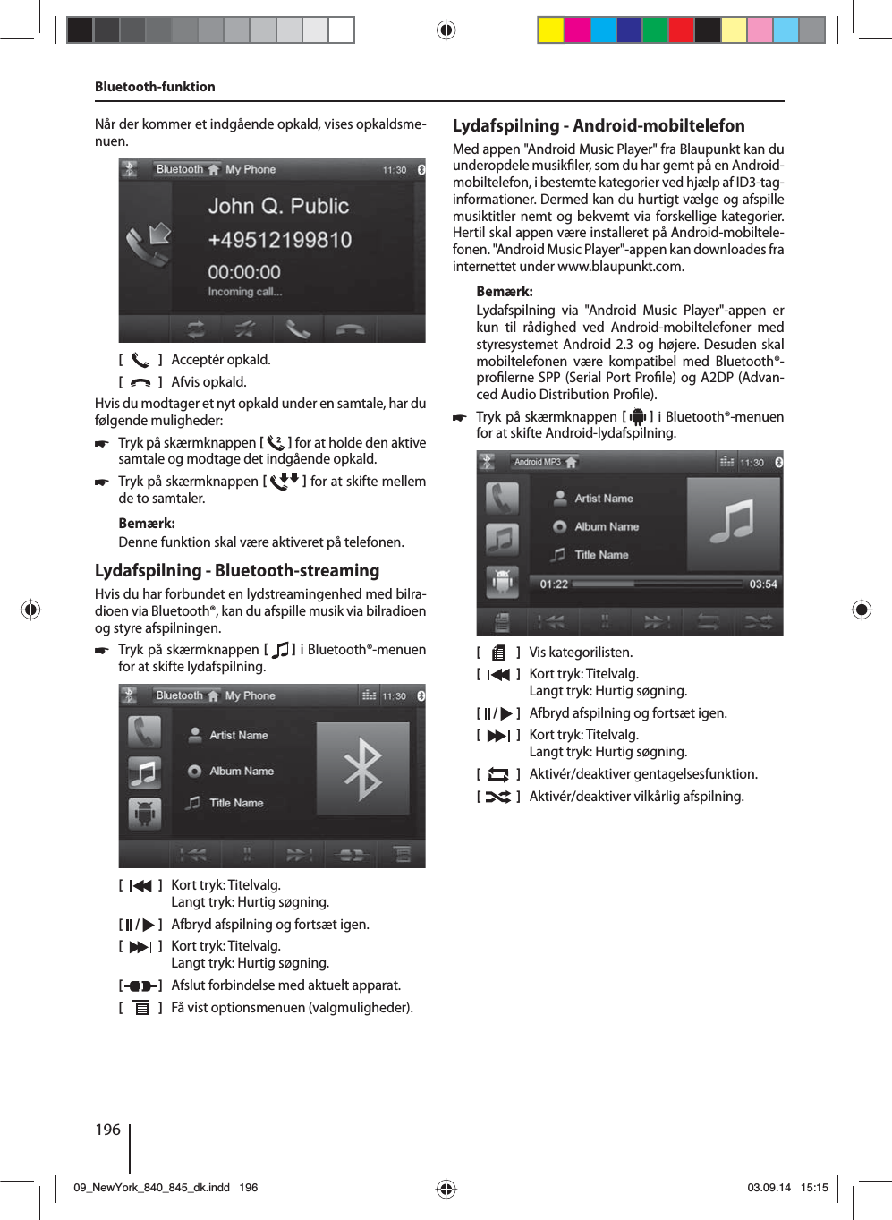 196Bluetooth-funktion Når der kommer et indgående opkald, vises opkaldsme-nuen.[    ]  Acceptér opkald.[  ]  Afvis opkald.Hvis du modtager et nyt opkald under en samtale, har du følgende muligheder: 쏅Tryk på skærmknappen    for at holde den aktive samtale og modtage det indgående opkald.  쏅Tryk på skærmknappen    for at skifte mellem de to samtaler. Bemærk:Denne funktion skal være aktiveret på telefonen.Lydafspilning - Bluetooth-streamingHvis du har forbundet en lydstreamingenhed med bilra-dioen via Bluetooth®, kan du afspille musik via bilradioen og styre afspilningen. 쏅Tryk på skærmknappen    i Bluetooth®-menuen for at skifte lydafspilning.[    ]  Kort tryk: Titelvalg. Langt tryk: Hurtig søgning.[  /   ]  Afbryd afspilning og fortsæt igen.[  ]  Kort tryk: Titelvalg. Langt tryk: Hurtig søgning.[  ]  Afslut forbindelse med aktuelt apparat.[  ]  Få vist optionsmenuen (valgmuligheder).Lydafspilning - Android-mobiltelefonMed appen &quot;Android Music Player&quot; fra Blaupunkt kan du underopdele musik ler, som du har gemt på en Android-mobiltelefon, i bestemte kategorier ved hjælp af ID3-tag-informationer. Dermed kan du hurtigt vælge og afspille musiktitler nemt og bekvemt via forskellige kategorier. Hertil skal appen være installeret på Android-mobiltele-fonen. &quot;Android Music Player&quot;-appen kan downloades fra internettet under www.blaupunkt.com. Bemærk:Lydafspilning via &quot;Android Music Player&quot;-appen er kun til rådighed ved Android-mobiltelefoner med styresystemet Android 2.3 og højere. Desuden skal mobiltelefonen være kompatibel med Bluetooth®-pro lerne SPP (Serial Port Pro le) og A2DP (Advan-ced Audio Distribution Pro le). 쏅Tryk på skærmknappen    i Bluetooth®-menuen for at skifte Android-lydafspilning.[    ]  Vis kategorilisten.[  ]  Kort tryk: Titelvalg. Langt tryk: Hurtig søgning.[  /   ]  Afbryd afspilning og fortsæt igen.[  ]  Kort tryk: Titelvalg. Langt tryk: Hurtig søgning.[  ]  Aktivér/deaktiver gentagelsesfunktion.[  ]  Aktivér/deaktiver vilkårlig afspilning.09_NewYork_840_845_dk.indd 19609_NewYork_840_845_dk.indd   19603.09.14 15:1503.09.14   15:15