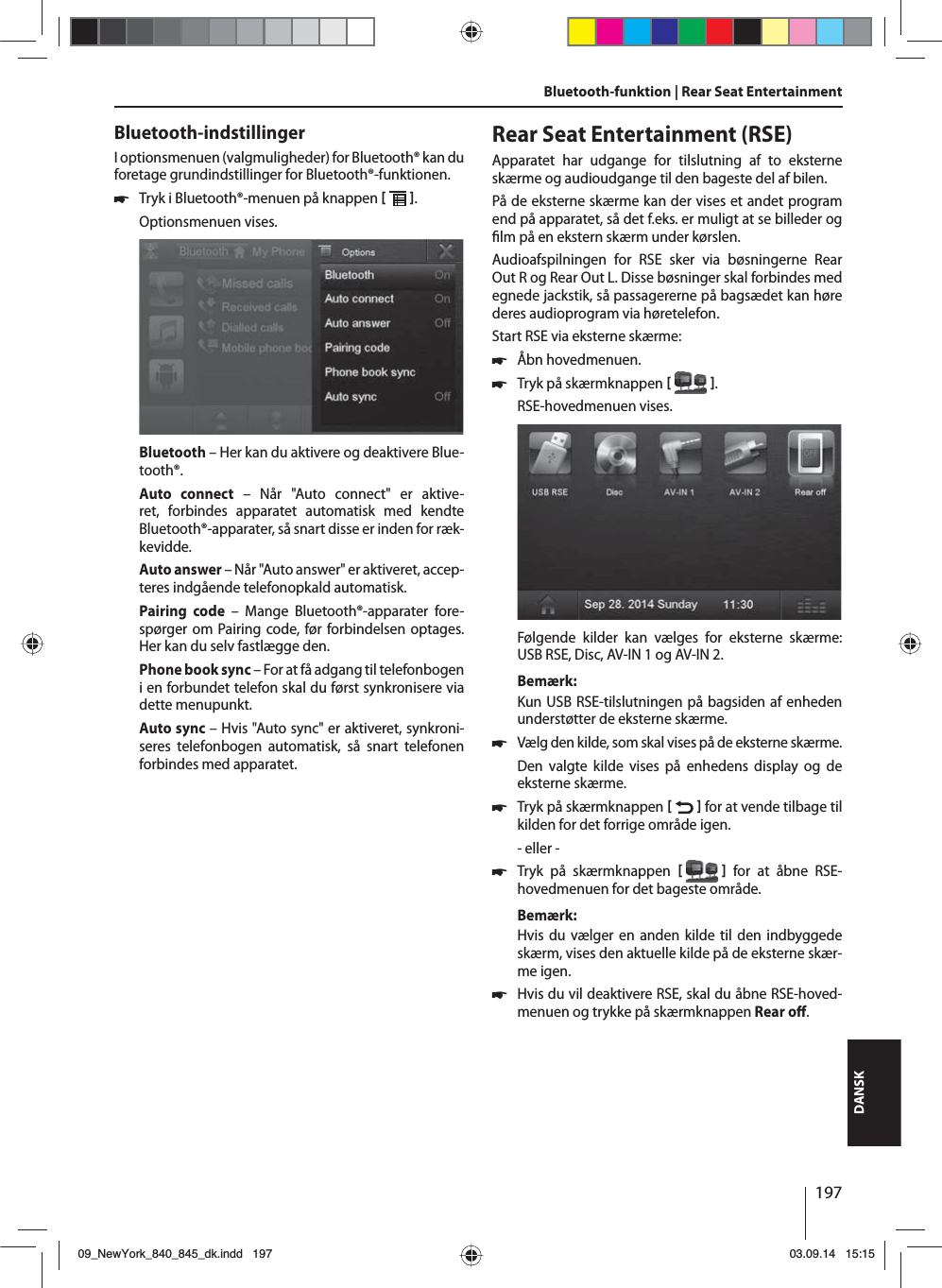 197DANSKBluetooth-indstillingerI optionsmenuen (valgmuligheder) for Bluetooth® kan du foretage grundindstillinger for Bluetooth®-funktionen. 쏅Tryk i Bluetooth®-menuen på knappen   . Optionsmenuen vises.Bluetooth – Her kan du aktivere og deaktivere Blue-tooth®.Auto connect – Når &quot;Auto connect&quot; er aktive-ret, forbindes apparatet automatisk med kendte Bluetooth®-apparater, så snart disse er inden for ræk-kevidde.Auto answer – Når &quot;Auto answer&quot; er aktiveret, accep-teres indgående telefonopkald automatisk.Pairing code – Mange Bluetooth®-apparater fore-spørger om Pairing code, før forbindelsen optages. Her kan du selv fastlægge den.Phone book sync – For at få adgang til telefonbogen i en forbundet telefon skal du først synkronisere via dette menupunkt.Auto sync – Hvis &quot;Auto sync&quot; er aktiveret, synkroni-seres telefonbogen automatisk, så snart telefonen forbindes med apparatet.Bluetooth-funktion | Rear Seat Entertainment Rear Seat Entertainment (RSE)Apparatet har udgange for tilslutning af to eksterne skærme og audioudgange til den bageste del af bilen.På de eksterne skærme kan der vises et andet program end på apparatet, så det f.eks. er muligt at se billeder og  lm på en ekstern skærm under kørslen. Audioafspilningen for RSE sker via bøsningerne Rear Out R og Rear Out L. Disse bøsninger skal forbindes med egnede jackstik, så passagererne på bagsædet kan høre deres audioprogram via høretelefon.Start RSE via eksterne skærme: 쏅Åbn hovedmenuen. 쏅Tryk på skærmknappen   .RSE-hovedmenuen vises. Følgende kilder kan vælges for eksterne skærme: USB RSE, Disc, AV-IN 1 og AV-IN 2.Bemærk:Kun USB RSE-tilslutningen på bagsiden af enheden understøtter de eksterne skærme. 쏅Vælg den kilde, som skal vises på de eksterne skærme. Den valgte kilde vises på enhedens display og de eksterne skærme.  쏅Tryk på skærmknappen    for at vende tilbage til kilden for det forrige område igen.- eller - 쏅Tryk på skærmknappen    for at åbne RSE-hovedmenuen for det bageste område.Bemærk:Hvis du vælger en anden kilde til den indbyggede skærm, vises den aktuelle kilde på de eksterne skær-me igen.  쏅Hvis du vil deaktivere RSE, skal du åbne RSE-hoved-menuen og trykke på skærmknappen Rear o  . 09_NewYork_840_845_dk.indd 19709_NewYork_840_845_dk.indd   19703.09.14 15:1503.09.14   15:15