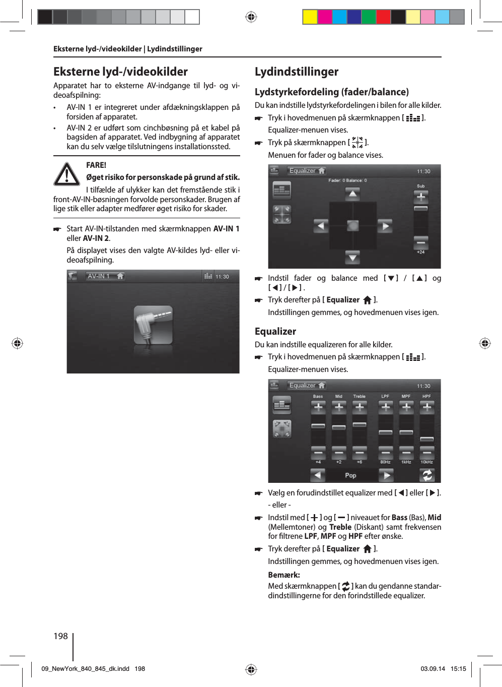 198Eksterne lyd-/videokilderApparatet har to eksterne AV-indgange til lyd- og vi-deoafspilning:  • AV-IN 1 er integreret under afdækningsklappen på forsiden af apparatet. • AV-IN 2 er udført som cinchbøsning på et kabel på bagsiden af apparatet. Ved indbygning af apparatet kan du selv vælge tilslutningens installationssted.  FARE! Øget risiko for personskade på grund af stik.I tilfælde af ulykker kan det fremstående stik i front-AV-IN-bøsningen forvolde personskader. Brugen af lige stik eller adapter medfører øget risiko for skader. 쏅Start AV-IN-tilstanden med skærmknappen AV-IN 1 eller AV-IN 2. På displayet vises den valgte AV-kildes lyd- eller vi-deoafspilning. Eksterne lyd-/videokilder | LydindstillingerLydindstillingerLydstyrkefordeling (fader/balance)Du kan indstille lydstyrkefordelingen i bilen for alle kilder. 쏅Tryk i hovedmenuen på skærmknappen   .Equalizer-menuen vises. 쏅Tryk på skærmknappen   .Menuen for fader og balance vises. 쏅Indstil fader og balance med      /      og     /     . 쏅Tryk derefter på  Equalizer    . Indstillingen gemmes, og hovedmenuen vises igen.EqualizerDu kan indstille equalizeren for alle kilder. 쏅Tryk i hovedmenuen på skærmknappen   .Equalizer-menuen vises. 쏅Vælg en forudindstillet equalizer med     eller    .- eller - 쏅Indstil med    og     niveauet for Bass (Bas), Mid (Mellemtoner) og Treble (Diskant) samt frekvensen for  ltrene LPF, MPF og HPF efter ønske. 쏅Tryk derefter på  Equalizer    . Indstillingen gemmes, og hovedmenuen vises igen.Bemærk:Med skærmknappen [  ] kan du gendanne standar-dindstillingerne for den forindstillede equalizer. 09_NewYork_840_845_dk.indd 19809_NewYork_840_845_dk.indd   19803.09.14 15:1503.09.14   15:15