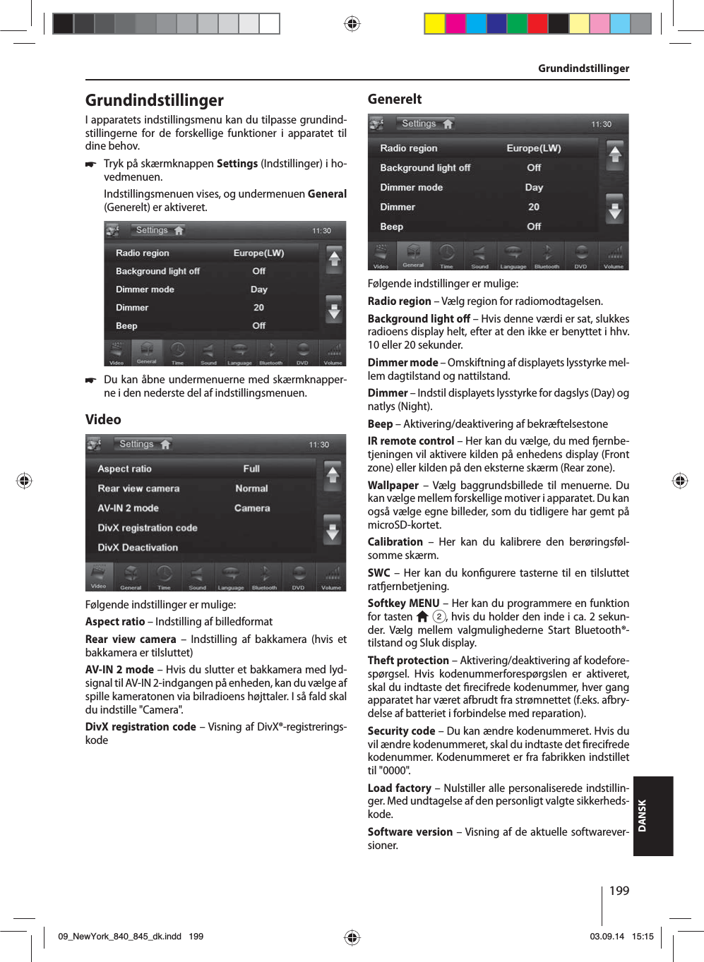 199DANSKGrundindstillinger GrundindstillingerI apparatets indstillingsmenu kan du tilpasse grundind-stillingerne for de forskellige funktioner i apparatet til dine behov. 쏅Tryk på skærmknappen Settings (Indstillinger) i ho-vedmenuen.Indstillingsmenuen vises, og undermenuen General (Generelt) er aktiveret. 쏅Du kan åbne undermenuerne med skærmknapper-ne i den nederste del af indstillingsmenuen.VideoFølgende indstillinger er mulige:Aspect ratio – Indstilling af billedformatRear view camera – Indstilling af bakkamera (hvis et bakkamera er tilsluttet)AV-IN 2 mode – Hvis du slutter et bakkamera med lyd-signal til AV-IN 2-indgangen på enheden, kan du vælge af spille kameratonen via bilradioens højttaler. I så fald skal du indstille &quot;Camera&quot;. DivX registration code – Visning af DivX®-registrerings-kodeGenereltFølgende indstillinger er mulige:Radio region – Vælg region for radiomodtagelsen.Background light o  – Hvis denne værdi er sat, slukkes radioens display helt, efter at den ikke er benyttet i hhv. 10 eller 20 sekunder.Dimmer mode – Omskiftning af displayets lysstyrke mel-lem dagtilstand og nattilstand.Dimmer – Indstil displayets lysstyrke for dagslys (Day) og natlys (Night).Beep – Aktivering/deaktivering af bekræftelsestoneIR remote control – Her kan du vælge, du med  ernbe-tjeningen vil aktivere kilden på enhedens display (Front zone) eller kilden på den eksterne skærm (Rear zone). Wallpaper – Vælg baggrundsbillede til menuerne. Du kan vælge mellem forskellige motiver i apparatet. Du kan også vælge egne billeder, som du tidligere har gemt på microSD-kortet.  Calibration – Her kan du kalibrere den berøringsføl-somme skærm.SWC – Her kan du kon gurere tasterne til en tilsluttet rat ernbetjening.Softkey MENU – Her kan du programmere en funktion for tasten   2, hvis du holder den inde i ca. 2 sekun-der. Vælg mellem valgmulighederne Start Bluetooth®-tilstand og Sluk display.Theft protection – Aktivering/deaktivering af kodefore-spørgsel. Hvis kodenummerforespørgslen er aktiveret, skal du indtaste det  recifrede kodenummer, hver gang apparatet har været afbrudt fra strømnettet (f.eks. afbry-delse af batteriet i forbindelse med reparation).Security code – Du kan ændre kodenummeret. Hvis du vil ændre kodenummeret, skal du indtaste det  recifrede kodenummer. Kodenummeret er fra fabrikken indstillet til &quot;0000&quot;. Load factory – Nulstiller alle personaliserede indstillin-ger. Med undtagelse af den personligt valgte sikkerheds-kode. Software version – Visning af de aktuelle softwarever-sioner.09_NewYork_840_845_dk.indd 19909_NewYork_840_845_dk.indd   19903.09.14 15:1503.09.14   15:15