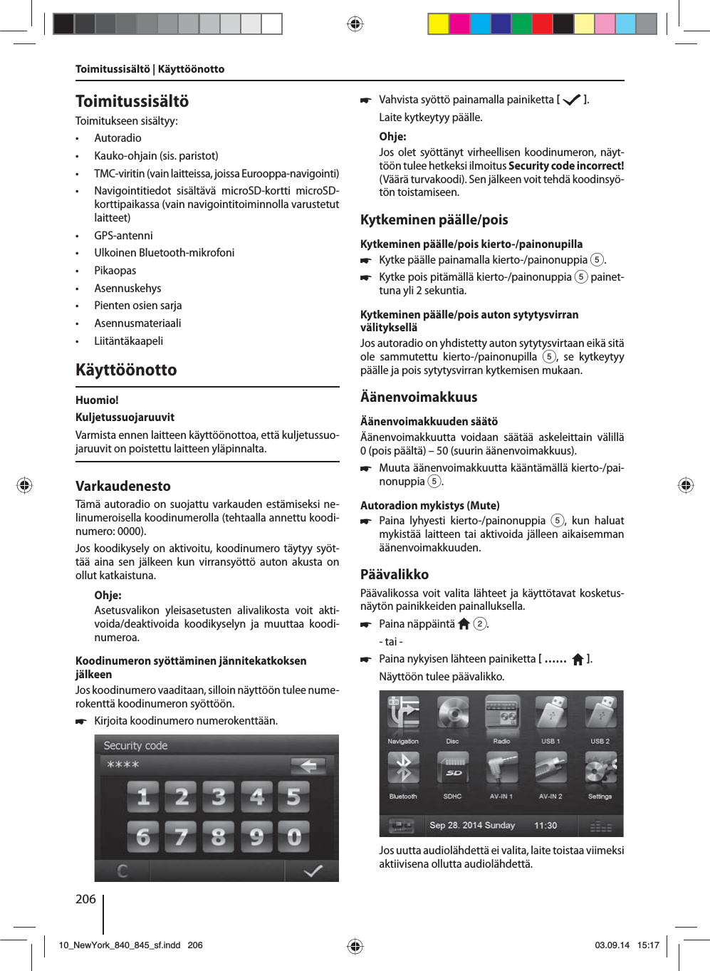 206ToimitussisältöToimitukseen sisältyy: • Autoradio • Kauko-ohjain (sis. paristot) • TMC-viritin (vain laitteissa, joissa Eurooppa-navigointi) • Navigointitiedot sisältävä microSD-kortti microSD-korttipaikassa (vain navigointitoiminnolla varustetut laitteet) • GPS-antenni • Ulkoinen Bluetooth-mikrofoni • Pikaopas • Asennuskehys • Pienten osien sarja • Asennusmateriaali • LiitäntäkaapeliKäyttöönottoHuomio!KuljetussuojaruuvitVarmista ennen laitteen käyttöönottoa, että kuljetussuo-jaruuvit on poistettu laitteen yläpinnalta.VarkaudenestoTämä autoradio on suojattu varkauden estämiseksi ne-linumeroisella koodinumerolla (tehtaalla annettu koodi-numero: 0000).Jos koodikysely on aktivoitu, koodinumero täytyy syöt-tää aina sen jälkeen kun virransyöttö auton akusta on ollut katkaistuna. Ohje:Asetusvalikon yleisasetusten alivalikosta voit akti-voida/deaktivoida koodikyselyn ja muuttaa koodi-numeroa.Koodinumeron syöttäminen jännitekatkoksen jälkeenJos koodinumero vaaditaan, silloin näyttöön tulee nume-rokenttä koodinumeron syöttöön. 쏅Kirjoita koodinumero numerokenttään.  쏅Vahvista syöttö painamalla painiketta    .Laite kytkeytyy päälle.Ohje:Jos olet syöttänyt virheellisen koodinumeron, näyt-töön tulee hetkeksi ilmoitus Security code incorrect! (Väärä turvakoodi). Sen jälkeen voit tehdä koodinsyö-tön toistamiseen.Kytkeminen päälle/poisKytkeminen päälle/pois kierto-/painonupilla 쏅Kytke päälle painamalla kierto-/painonuppia 5. 쏅Kytke pois pitämällä kierto-/painonuppia 5 painet-tuna yli 2 sekuntia.Kytkeminen päälle/pois auton sytytysvirran välitykselläJos autoradio on yhdistetty auton sytytysvirtaan eikä sitä ole sammutettu kierto-/painonupilla 5, se kytkeytyy päälle ja pois sytytysvirran kytkemisen mukaan.ÄänenvoimakkuusÄänenvoimakkuuden säätöÄänenvoimakkuutta voidaan säätää askeleittain välillä 0(pois päältä) – 50 (suurin äänenvoimakkuus). 쏅Muuta äänenvoimakkuutta kääntämällä kierto-/pai-nonuppia 5.Autoradion mykistys (Mute) 쏅Paina lyhyesti kierto-/painonuppia 5, kun haluat mykistää laitteen tai aktivoida jälleen aikaisemman äänenvoimakkuuden.PäävalikkoPäävalikossa voit valita lähteet ja käyttötavat kosketus-näytön painikkeiden painalluksella.  쏅Paina näppäintä   2.- tai - 쏅Paina nykyisen lähteen painiketta  ……    .Näyttöön tulee päävalikko. Jos uutta audiolähdettä ei valita, laite toistaa viimeksi aktiivisena ollutta audiolähdettä.Toimitussisältö | Käyttöönotto10_NewYork_840_845_sf.indd 20610_NewYork_840_845_sf.indd   20603.09.14 15:1703.09.14   15:17