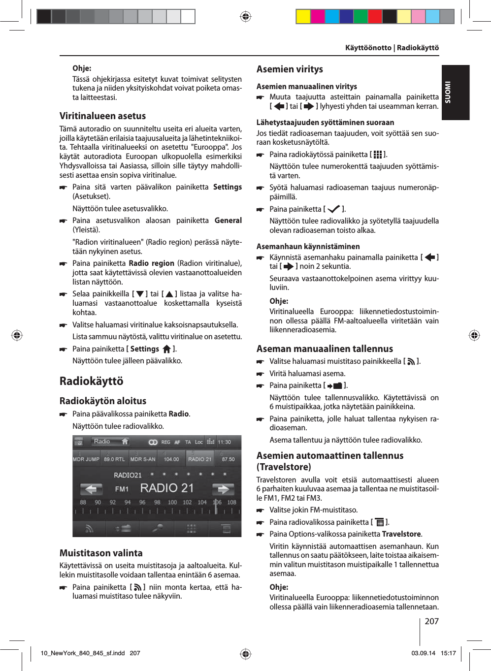 207SUOMIOhje:Tässä ohjekirjassa esitetyt kuvat toimivat selitysten tukena ja niiden yksityiskohdat voivat poiketa omas-ta laitteestasi.Viritinalueen asetusTämä autoradio on suunniteltu useita eri alueita varten, joilla käytetään erilaisia taajuusalueita ja lähetintekniikoi-ta. Tehtaalla viritinalueeksi on asetettu &quot;Eurooppa&quot;. Jos käytät autoradiota Euroopan ulkopuolella esimerkiksi Yhdysvalloissa tai Aasiassa, silloin sille täytyy mahdolli-sesti asettaa ensin sopiva viritinalue. 쏅Paina sitä varten päävalikon painiketta Settings (Asetukset).Näyttöön tulee asetusvalikko. 쏅Paina asetusvalikon alaosan painiketta General Yleistä.&quot;Radion viritinalueen&quot; (Radio region) perässä näyte-tään nykyinen asetus. 쏅Paina painiketta Radio region Radion viritinalue, jotta saat käytettävissä olevien vastaanottoalueiden listan näyttöön. 쏅Selaa painikkeilla [  ]  tai  [   ] listaa ja valitse ha-luamasi vastaanottoalue koskettamalla kyseistä kohtaa. 쏅Valitse haluamasi viritinalue kaksoisnapsautuksella.Lista sammuu näytöstä, valittu viritinalue on asetettu. 쏅Paina painiketta  Settings    . Näyttöön tulee jälleen päävalikko.RadiokäyttöRadiokäytön aloitus 쏅Paina päävalikossa painiketta Radio.Näyttöön tulee radiovalikko.Muistitason valintaKäytettävissä on useita muistitasoja ja aaltoalueita. Kul-lekin muistitasolle voidaan tallentaa enintään 6 asemaa. 쏅Paina painiketta    niin monta kertaa, että ha-luamasi muistitaso tulee näkyviin.Asemien viritysAsemien manuaalinen viritys 쏅Muuta taajuutta asteittain painamalla painiketta    tai     lyhyesti yhden tai useamman kerran.Lähetystaajuuden syöttäminen suoraanJos tiedät radioaseman taajuuden, voit syöttää sen suo-raan kosketusnäytöltä. 쏅Paina radiokäytössä painiketta   .Näyttöön tulee numerokenttä taajuuden syöttämis-tä varten. 쏅Syötä haluamasi radioaseman taajuus numeronäp-päimillä.  쏅Paina painiketta   .Näyttöön tulee radiovalikko ja syötetyllä taajuudella olevan radioaseman toisto alkaa. Asemanhaun käynnistäminen  쏅Käynnistä asemanhaku painamalla painiketta    tai     noin 2 sekuntia.Seuraava vastaanottokelpoinen asema virittyy kuu-luviin.Ohje:Viritinalueella Eurooppa: liikennetiedostustoimin-non ollessa päällä FM-aaltoalueella viritetään vain liikenneradioasemia. Aseman manuaalinen tallennus 쏅Valitse haluamasi muistitaso painikkeella    . 쏅Viritä haluamasi asema. 쏅Paina painiketta   .Näyttöön tulee tallennusvalikko. Käytettävissä on 6 muistipaikkaa, jotka näytetään painikkeina.  쏅Paina painiketta, jolle haluat tallentaa nykyisen ra-dioaseman.Asema tallentuu ja näyttöön tulee radiovalikko.Asemien automaattinen tallennus (Travelstore)Travelstoren avulla voit etsiä automaattisesti alueen 6parhaiten kuuluvaa asemaa ja tallentaa ne muistitasoil-le FM1, FM2 tai FM3. 쏅Valitse jokin FM-muistitaso. 쏅Paina radiovalikossa painiketta   . 쏅Paina Options-valikossa painiketta Travelstore.Viritin käynnistää automaattisen asemanhaun. Kun tallennus on saatu päätökseen, laite toistaa aikaisem-min valitun muistitason muistipaikalle 1 tallennettua asemaa.Ohje:Viritinalueella Eurooppa: liikennetiedotustoiminnon ollessa päällä vain liikenneradioasemia tallennetaan.Käyttöönotto | Radiokäyttö10_NewYork_840_845_sf.indd 20710_NewYork_840_845_sf.indd   20703.09.14 15:1703.09.14   15:17