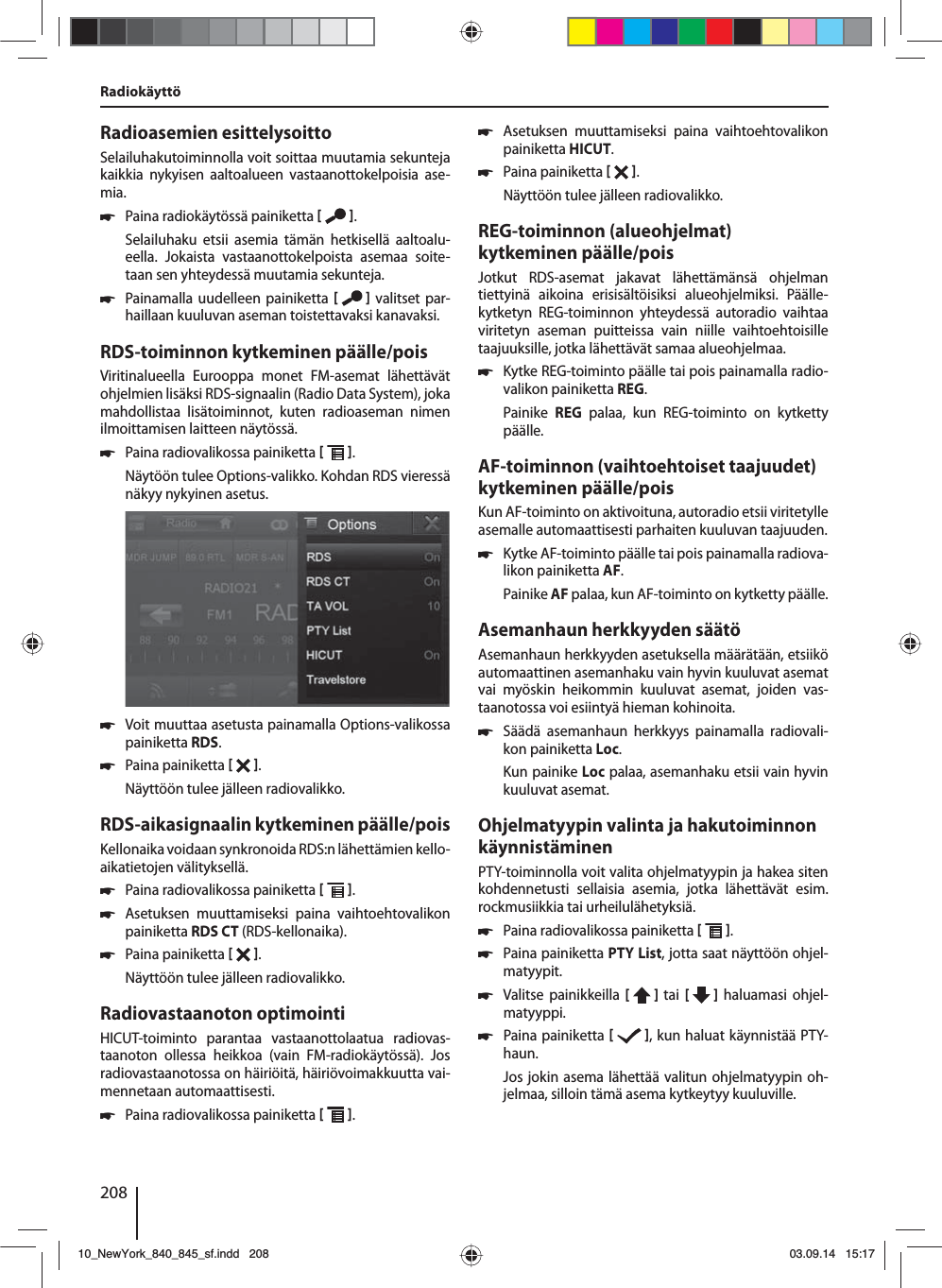 208Radioasemien esittelysoittoSelailuhakutoiminnolla voit soittaa muutamia sekunteja kaikkia nykyisen aaltoalueen vastaanottokelpoisia ase-mia. 쏅Paina radiokäytössä painiketta   .Selailuhaku etsii asemia tämän hetkisellä aaltoalu-eella. Jokaista vastaanottokelpoista asemaa soite-taan sen yhteydessä muutamia sekunteja. 쏅Painamalla uudelleen painiketta    valitset par-haillaan kuuluvan aseman toistettavaksi kanavaksi.RDS-toiminnon kytkeminen päälle/poisViritinalueella Eurooppa monet FM-asemat lähettävät ohjelmien lisäksi RDS-signaalin (Radio Data System), joka mahdollistaa lisätoiminnot, kuten radioaseman nimen ilmoittamisen laitteen näytössä. 쏅Paina radiovalikossa painiketta   .Näytöön tulee Options-valikko. Kohdan RDS vieressä näkyy nykyinen asetus.  쏅Voit muuttaa asetusta painamalla Options-valikossa painiketta RDS. 쏅Paina painiketta   .Näyttöön tulee jälleen radiovalikko.RDS-aikasignaalin kytkeminen päälle/poisKellonaika voidaan synkronoida RDS:n lähettämien kello-aikatietojen välityksellä. 쏅Paina radiovalikossa painiketta   . 쏅Asetuksen muuttamiseksi paina vaihtoehtovalikon painiketta RDS CT (RDS-kellonaika). 쏅Paina painiketta   .Näyttöön tulee jälleen radiovalikko.Radiovastaanoton optimointiHICUT-toiminto parantaa vastaanottolaatua radiovas-taanoton ollessa heikkoa (vain FM-radiokäytössä). Jos radiovastaanotossa on häiriöitä, häiriövoimakkuutta vai-mennetaan automaattisesti. 쏅Paina radiovalikossa painiketta   . 쏅Asetuksen muuttamiseksi paina vaihtoehtovalikon painiketta HICUT. 쏅Paina painiketta   .Näyttöön tulee jälleen radiovalikko.REG-toiminnon (alueohjelmat) kytkeminen päälle/poisJotkut RDS-asemat jakavat lähettämänsä ohjelman tiettyinä aikoina erisisältöisiksi alueohjelmiksi. Päälle-kytketyn REG-toiminnon yhteydessä autoradio vaihtaa viritetyn aseman puitteissa vain niille vaihtoehtoisille taajuuksille, jotka lähettävät samaa alueohjelmaa. 쏅Kytke REG-toiminto päälle tai pois painamalla radio-valikon painiketta REG.Painike  REG palaa, kun REG-toiminto on kytketty päälle.AF-toiminnon (vaihtoehtoiset taajuudet) kytkeminen päälle/poisKun AF-toiminto on aktivoituna, autoradio etsii viritetylle asemalle automaattisesti parhaiten kuuluvan taajuuden. 쏅Kytke AF-toiminto päälle tai pois painamalla radiova-likon painiketta AF.Painike AF palaa, kun AF-toiminto on kytketty päälle.Asemanhaun herkkyyden säätöAsemanhaun herkkyyden asetuksella määrätään, etsiikö automaattinen asemanhaku vain hyvin kuuluvat asemat vai myöskin heikommin kuuluvat asemat, joiden vas-taanotossa voi esiintyä hieman kohinoita. 쏅Säädä asemanhaun herkkyys painamalla radiovali-kon painiketta Loc.Kun painike Loc palaa, asemanhaku etsii vain hyvin kuuluvat asemat.Ohjelmatyypin valinta ja hakutoiminnon käynnistäminenPTY-toiminnolla voit valita ohjelmatyypin ja hakea siten kohdennetusti sellaisia asemia, jotka lähettävät esim. rockmusiikkia tai urheilulähetyksiä. 쏅Paina radiovalikossa painiketta   . 쏅Paina painiketta PTY List, jotta saat näyttöön ohjel-matyypit. 쏅Valitse painikkeilla [  ] tai  [   ] haluamasi ohjel-matyyppi. 쏅Paina painiketta   , kun haluat käynnistää PTY-haun.Jos jokin asema lähettää valitun ohjelmatyypin oh-jelmaa, silloin tämä asema kytkeytyy kuuluville.Radiokäyttö10_NewYork_840_845_sf.indd 20810_NewYork_840_845_sf.indd   20803.09.14 15:1703.09.14   15:17