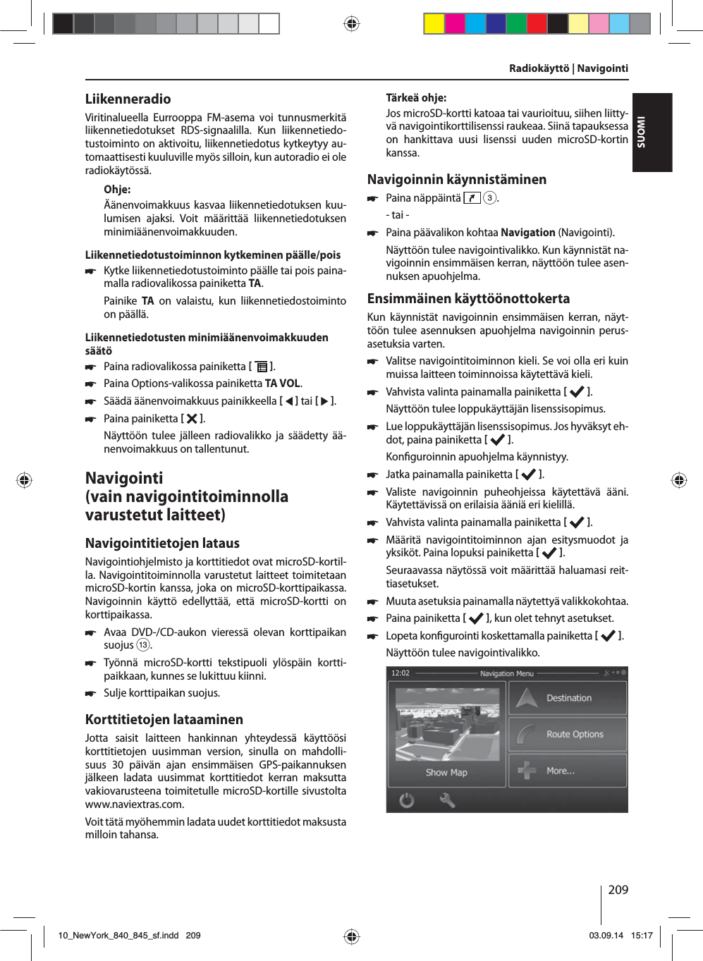 209SUOMILiikenneradioViritinalueella Eurrooppa FM-asema voi tunnusmerkitä liikennetiedotukset RDS-signaalilla. Kun liikennetiedo-tustoiminto on aktivoitu, liikennetiedotus kytkeytyy au-tomaattisesti kuuluville myös silloin, kun autoradio ei ole radiokäytössä.Ohje:Äänenvoimakkuus kasvaa liikennetiedotuksen kuu-lumisen ajaksi. Voit määrittää liikennetiedotuksen minimiäänenvoimakkuuden.Liikennetiedotustoiminnon kytkeminen päälle/pois 쏅Kytke liikennetiedotustoiminto päälle tai pois paina-malla radiovalikossa painiketta TA.Painike  TA on valaistu, kun liikennetiedostoiminto on päällä.Liikennetiedotusten minimiäänenvoimakkuuden säätö 쏅Paina radiovalikossa painiketta   . 쏅Paina Options-valikossa painiketta TA VOL. 쏅Säädä äänenvoimakkuus painikkeella    tai    . 쏅Paina painiketta   . Näyttöön tulee jälleen radiovalikko ja säädetty ää-nenvoimakkuus on tallentunut.Navigointi (vain navigointitoiminnolla varustetut laitteet)Navigointitietojen latausNavigointiohjelmisto ja korttitiedot ovat microSD-kortil-la. Navigointitoiminnolla varustetut laitteet toimitetaan microSD-kortin kanssa, joka on microSD-korttipaikassa. Navigoinnin käyttö edellyttää, että microSD-kortti on korttipaikassa. 쏅Avaa DVD-/CD-aukon vieressä olevan korttipaikan suojus =. 쏅Työnnä microSD-kortti tekstipuoli ylöspäin kortti-paikkaan, kunnes se lukittuu kiinni. 쏅Sulje korttipaikan suojus.Korttitietojen lataaminenJotta saisit laitteen hankinnan yhteydessä käyttöösi korttitietojen uusimman version, sinulla on mahdolli-suus 30 päivän ajan ensimmäisen GPS-paikannuksen jälkeen ladata uusimmat korttitiedot kerran maksutta vakiovarusteena toimitetulle microSD-kortille sivustolta www.naviextras.com.Voit tätä myöhemmin ladata uudet korttitiedot maksusta milloin tahansa. Tärkeä ohje:Jos microSD-kortti katoaa tai vaurioituu, siihen liitty-vä navigointikorttilisenssi raukeaa. Siinä tapauksessa on hankittava uusi lisenssi uuden microSD-kortin kanssa.Navigoinnin käynnistäminen 쏅Paina näppäintä   3.- tai - 쏅Paina päävalikon kohtaa Navigation (Navigointi).Näyttöön tulee navigointivalikko. Kun käynnistät na-vigoinnin ensimmäisen kerran, näyttöön tulee asen-nuksen apuohjelma. Ensimmäinen käyttöönottokertaKun käynnistät navigoinnin ensimmäisen kerran, näyt-töön tulee asennuksen apuohjelma navigoinnin perus-asetuksia varten.  쏅Valitse navigointitoiminnon kieli. Se voi olla eri kuin muissa laitteen toiminnoissa käytettävä kieli.  쏅Vahvista valinta painamalla painiketta   .Näyttöön tulee loppukäyttäjän lisenssisopimus. 쏅Lue loppukäyttäjän lisenssisopimus. Jos hyväksyt eh-dot, paina painiketta   .Kon guroinnin apuohjelma käynnistyy.  쏅Jatka painamalla painiketta   . 쏅Valiste navigoinnin puheohjeissa käytettävä ääni. Käytettävissä on erilaisia ääniä eri kielillä. 쏅Vahvista valinta painamalla painiketta   . 쏅Määritä navigointitoiminnon ajan esitysmuodot ja yksiköt. Paina lopuksi painiketta   .Seuraavassa näytössä voit määrittää haluamasi reit-tiasetukset.  쏅Muuta asetuksia painamalla näytettyä valikkokohtaa. 쏅Paina painiketta    , kun olet tehnyt asetukset. 쏅Lopeta kon gurointi koskettamalla painiketta   .Näyttöön tulee navigointivalikko.Radiokäyttö | Navigointi10_NewYork_840_845_sf.indd 20910_NewYork_840_845_sf.indd   20903.09.14 15:1703.09.14   15:17