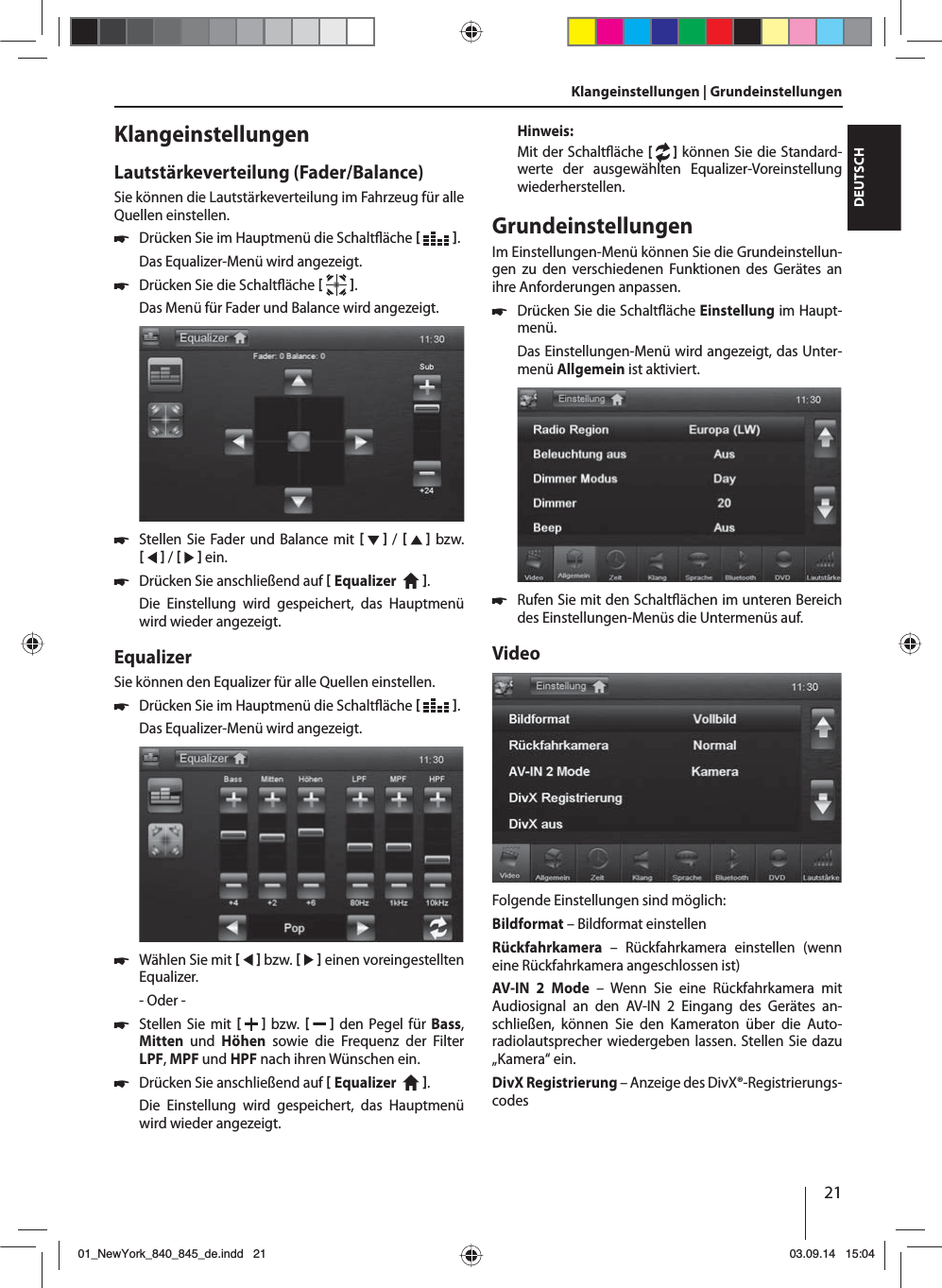 21DEUTSCHKlangeinstellungen | Grundeinstellungen KlangeinstellungenLautstärkeverteilung (Fader/Balance)Sie können die Lautstärkeverteilung im Fahrzeug für alle Quellen einstellen. 쏅Drücken Sie im Hauptmenü die Schalt äche   .Das Equalizer-Menü wird angezeigt. 쏅Drücken Sie die Schalt äche   .Das Menü für Fader und Balance wird angezeigt. 쏅Stellen Sie Fader und Balance mit     /      bzw.     /     ein. 쏅Drücken Sie anschließend auf  Equalizer    . Die Einstellung wird gespeichert, das Hauptmenü wird wieder angezeigt.EqualizerSie können den Equalizer für alle Quellen einstellen. 쏅Drücken Sie im Hauptmenü die Schalt äche   .Das Equalizer-Menü wird angezeigt. 쏅Wählen Sie mit     bzw.     einen voreingestellten Equalizer.- Oder - 쏅Stellen Sie mit    bzw.     den Pegel für Bass, Mitten  und  Höhen sowie die Frequenz der Filter LPF, MPF und HPF nach ihren Wünschen ein. 쏅Drücken Sie anschließend auf  Equalizer    . Die Einstellung wird gespeichert, das Hauptmenü wird wieder angezeigt.Hinweis:Mit der Schalt äche [  ] können Sie die Standard-werte der ausgewählten Equalizer-Voreinstellung wiederherstellen. GrundeinstellungenIm Einstellungen-Menü können Sie die Grundeinstellun-gen zu den verschiedenen Funktionen des Gerätes an ihre Anforderungen anpassen. 쏅Drücken Sie die Schalt äche Einstellung im Haupt-menü.Das Einstellungen-Menü wird angezeigt, das Unter-menü Allgemein ist aktiviert. 쏅Rufen Sie mit den Schalt ächen im unteren Bereich des Einstellungen-Menüs die Untermenüs auf.VideoFolgende Einstellungen sind möglich:Bildformat – Bildformat einstellenRückfahrkamera – Rückfahrkamera einstellen (wenn eine Rückfahrkamera angeschlossen ist)AV-IN 2 Mode – Wenn Sie eine Rückfahrkamera mit Audiosignal an den AV-IN 2 Eingang des Gerätes an-schließen, können Sie den Kameraton über die Auto-radiolautsprecher wiedergeben lassen. Stellen Sie dazu „Kamera“ ein. DivX Registrierung – Anzeige des DivX®-Registrierungs-codes01_NewYork_840_845_de.indd 2101_NewYork_840_845_de.indd   2103.09.14 15:0403.09.14   15:04