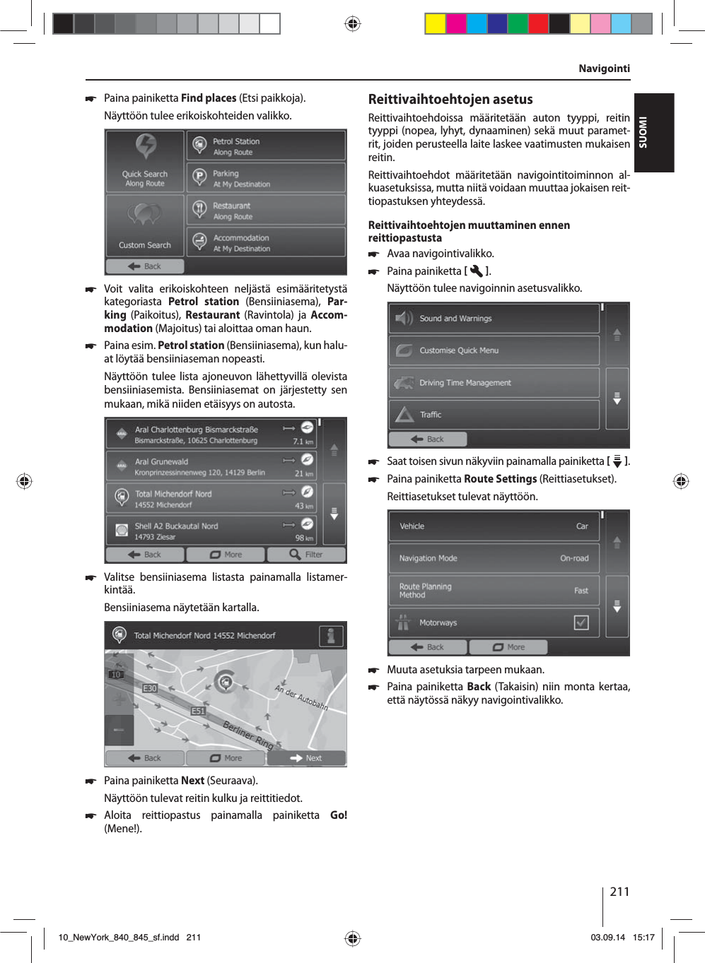 211SUOMI 쏅Paina painiketta Find places (Etsi paikkoja).Näyttöön tulee erikoiskohteiden valikko. 쏅Voit valita erikoiskohteen neljästä esimääritetystä kategoriasta  Petrol station (Bensiiniasema),  Par-king  (Paikoitus),  Restaurant  (Ravintola) ja Accom-modation (Majoitus) tai aloittaa oman haun. 쏅Paina esim. Petrol station (Bensiiniasema), kun halu-at löytää bensiiniaseman nopeasti. Näyttöön tulee lista ajoneuvon lähettyvillä olevista bensiiniasemista. Bensiiniasemat on järjestetty sen mukaan, mikä niiden etäisyys on autosta. 쏅Valitse bensiiniasema listasta painamalla listamer-kintää. Bensiiniasema näytetään kartalla.  쏅Paina painiketta Next (Seuraava). Näyttöön tulevat reitin kulku ja reittitiedot.  쏅Aloita reittiopastus painamalla painiketta Go! (Mene!).Reittivaihtoehtojen asetusReittivaihtoehdoissa määritetään auton tyyppi, reitin tyyppi (nopea, lyhyt, dynaaminen) sekä muut paramet-rit, joiden perusteella laite laskee vaatimusten mukaisen reitin.Reittivaihtoehdot määritetään navigointitoiminnon al-kuasetuksissa, mutta niitä voidaan muuttaa jokaisen reit-tiopastuksen yhteydessä.Reittivaihtoehtojen muuttaminen ennen reittiopastusta 쏅Avaa navigointivalikko. 쏅Paina painiketta   . Näyttöön tulee navigoinnin asetusvalikko. 쏅Saat toisen sivun näkyviin painamalla painiketta    .  쏅Paina painiketta Route Settings (Reittiasetukset). Reittiasetukset tulevat näyttöön. 쏅Muuta asetuksia tarpeen mukaan. 쏅Paina painiketta Back (Takaisin) niin monta kertaa, että näytössä näkyy navigointivalikko.Navigointi10_NewYork_840_845_sf.indd 21110_NewYork_840_845_sf.indd   21103.09.14 15:1703.09.14   15:17