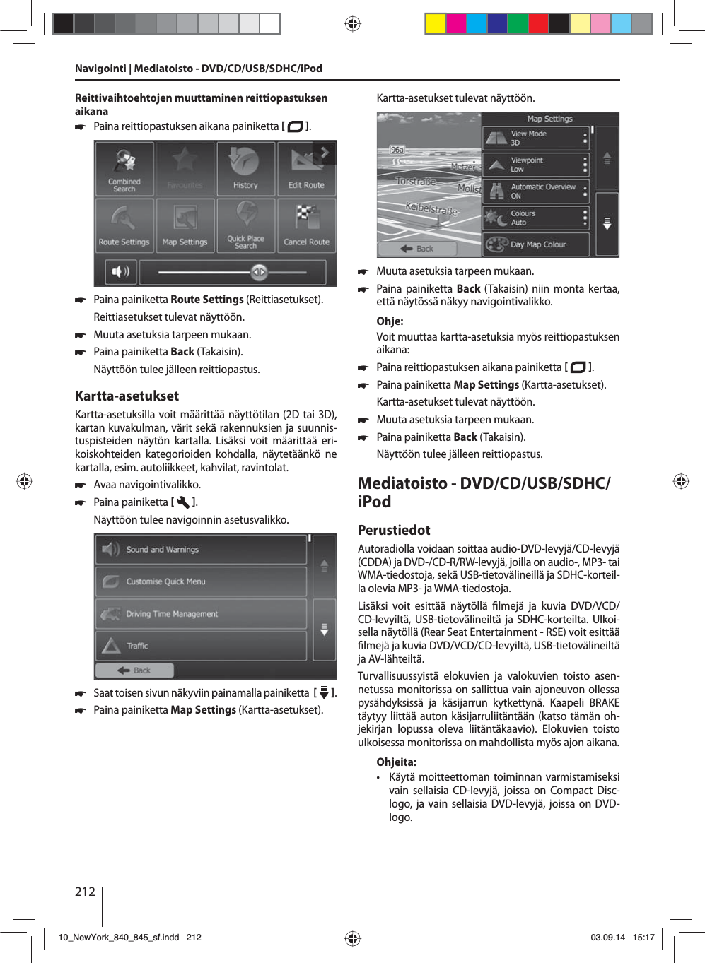 212Reittivaihtoehtojen muuttaminen reittiopastuksen aikana 쏅Paina reittiopastuksen aikana painiketta   .  쏅Paina painiketta Route Settings (Reittiasetukset). Reittiasetukset tulevat näyttöön. 쏅Muuta asetuksia tarpeen mukaan. 쏅Paina painiketta Back (Takaisin). Näyttöön tulee jälleen reittiopastus.Kartta-asetuksetKartta-asetuksilla voit määrittää näyttötilan (2D tai 3D), kartan kuvakulman, värit sekä rakennuksien ja suunnis-tuspisteiden näytön kartalla. Lisäksi voit määrittää eri-koiskohteiden kategorioiden kohdalla, näytetäänkö ne kartalla, esim. autoliikkeet, kahvilat, ravintolat. 쏅Avaa navigointivalikko. 쏅Paina painiketta   . Näyttöön tulee navigoinnin asetusvalikko. 쏅Saat toisen sivun näkyviin painamalla painiketta     .  쏅Paina painiketta Map Settings (Kartta-asetukset). Kartta-asetukset tulevat näyttöön.  쏅Muuta asetuksia tarpeen mukaan. 쏅Paina painiketta Back (Takaisin) niin monta kertaa, että näytössä näkyy navigointivalikko.Ohje:Voit muuttaa kartta-asetuksia myös reittiopastuksen aikana: 쏅Paina reittiopastuksen aikana painiketta   .  쏅Paina painiketta Map Settings (Kartta-asetukset). Kartta-asetukset tulevat näyttöön. 쏅Muuta asetuksia tarpeen mukaan. 쏅Paina painiketta Back (Takaisin). Näyttöön tulee jälleen reittiopastus.Mediatoisto - DVD/CD/USB/SDHC/iPod PerustiedotAutoradiolla voidaan soittaa audio-DVD- levyjä/CD-levyjä (CDDA) ja DVD-/CD-R/RW-levyjä, joilla on audio-, MP3- tai WMA-tiedostoja, sekä USB-tietovälineillä ja SDHC-korteil-la olevia MP3- ja WMA-tiedostoja. Lisäksi voit esittää näytöllä  lmejä ja kuvia DVD/VCD/CD-levyiltä, USB-tietovälineiltä ja SDHC-korteilta. Ulkoi-sella näytöllä (Rear Seat Entertainment - RSE) voit esittää  lmejä ja kuvia DVD/VCD/CD-levyiltä, USB-tietovälineiltä ja AV-lähteiltä. Turvallisuussyistä elokuvien ja valokuvien toisto asen-netussa monitorissa on sallittua vain ajoneuvon ollessa pysähdyksissä ja käsijarrun kytkettynä. Kaapeli BRAKE täytyy liittää auton käsijarruliitäntään (katso tämän oh-jekirjan lopussa oleva liitäntäkaavio). Elokuvien toisto ulkoisessa monitorissa on mahdollista myös ajon aikana. Ohjeita: • Käytä moitteettoman toiminnan varmistamiseksi vain sellaisia CD-levyjä, joissa on Compact Disc-logo, ja vain sellaisia DVD-levyjä, joissa on DVD-logo.Navigointi | Mediatoisto - DVD/CD/USB/SDHC/iPod10_NewYork_840_845_sf.indd 21210_NewYork_840_845_sf.indd   21203.09.14 15:1703.09.14   15:17