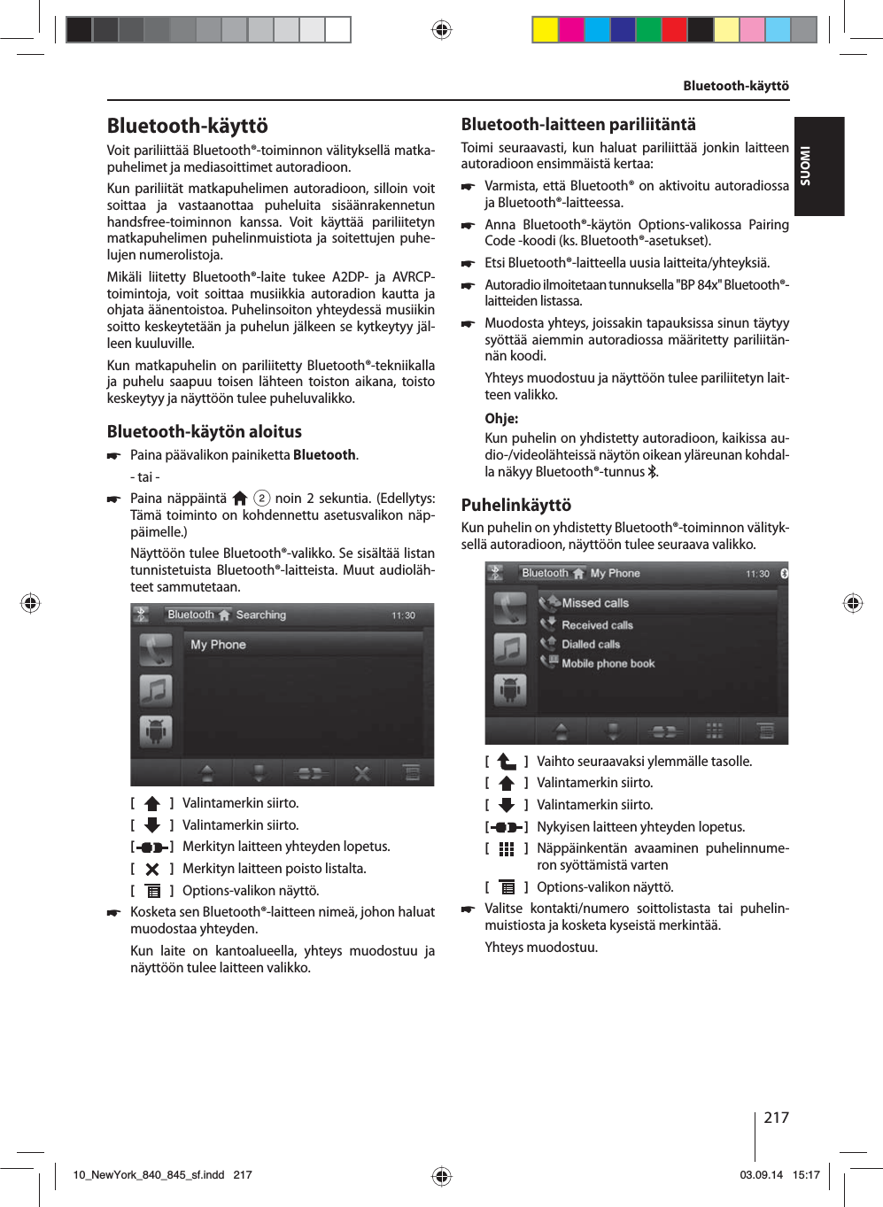 217SUOMIBluetooth-käyttöVoit pariliittää Bluetooth®-toiminnon välityksellä matka-puhelimet ja mediasoittimet autoradioon. Kun pariliität matkapuhelimen autoradioon, silloin voit soittaa ja vastaanottaa puheluita sisäänrakennetun handsfree-toiminnon kanssa. Voit käyttää pariliitetyn matkapuhelimen puhelinmuistiota ja soitettujen puhe-lujen numerolistoja.Mikäli liitetty Bluetooth®-laite tukee A2DP- ja AVRCP-toimintoja, voit soittaa musiikkia autoradion kautta ja ohjata äänentoistoa. Puhelinsoiton yhteydessä musiikin soitto keskeytetään ja puhelun jälkeen se kytkeytyy jäl-leen kuuluville. Kun matkapuhelin on pariliitetty Bluetooth®-tekniikalla ja puhelu saapuu toisen lähteen toiston aikana, toisto keskeytyy ja näyttöön tulee puheluvalikko.Bluetooth-käytön aloitus 쏅Paina päävalikon painiketta Bluetooth.- tai - 쏅Paina näppäintä   2 noin 2 sekuntia. (Edellytys: Tämä toiminto on kohdennettu asetusvalikon näp-päimelle.)Näyttöön tulee Bluetooth®-valikko. Se sisältää listan tunnistetuista Bluetooth®-laitteista. Muut audioläh-teet sammutetaan.[    ]  Valintamerkin siirto. [  ]  Valintamerkin siirto. [  ]  Merkityn laitteen yhteyden lopetus.[  ]  Merkityn laitteen poisto listalta.[  ]  Options-valikon näyttö. 쏅Kosketa sen Bluetooth®-laitteen nimeä, johon haluat muodostaa yhteyden.Kun laite on kantoalueella, yhteys muodostuu ja näyttöön tulee laitteen valikko.Bluetooth-laitteen pariliitäntäToimi seuraavasti, kun haluat pariliittää jonkin laitteen autoradioon ensimmäistä kertaa: 쏅Varmista, että Bluetooth® on aktivoitu autoradiossa ja Bluetooth®-laitteessa. 쏅Anna Bluetooth®-käytön Options-valikossa Pairing Code -koodi (ks. Bluetooth®-asetukset). 쏅Etsi Bluetooth®-laitteella uusia laitteita/yhteyksiä.  쏅Autoradio ilmoitetaan tunnuksella &quot;BP 84x&quot; Bluetooth®-laitteiden listassa. 쏅Muodosta yhteys, joissakin tapauksissa sinun täytyy syöttää aiemmin autoradiossa määritetty pariliitän-nän koodi.Yhteys muodostuu ja näyttöön tulee pariliitetyn lait-teen valikko.Ohje:Kun puhelin on yhdistetty autoradioon, kaikissa au-dio-/videolähteissä näytön oikean yläreunan kohdal-la näkyy Bluetooth®-tunnus  .PuhelinkäyttöKun puhelin on yhdistetty Bluetooth®-toiminnon välityk-sellä autoradioon, näyttöön tulee seuraava valikko.[    ]  Vaihto seuraavaksi ylemmälle tasolle.[  ]  Valintamerkin siirto. [  ]  Valintamerkin siirto. [  ]  Nykyisen laitteen yhteyden lopetus.[  ]  Näppäinkentän avaaminen puhelinnume-ron syöttämistä varten[  ]  Options-valikon näyttö. 쏅Valitse kontakti/numero soittolistasta tai puhelin-muistiosta ja kosketa kyseistä merkintää. Yhteys muodostuu.Bluetooth-käyttö10_NewYork_840_845_sf.indd 21710_NewYork_840_845_sf.indd   21703.09.14 15:1703.09.14   15:17