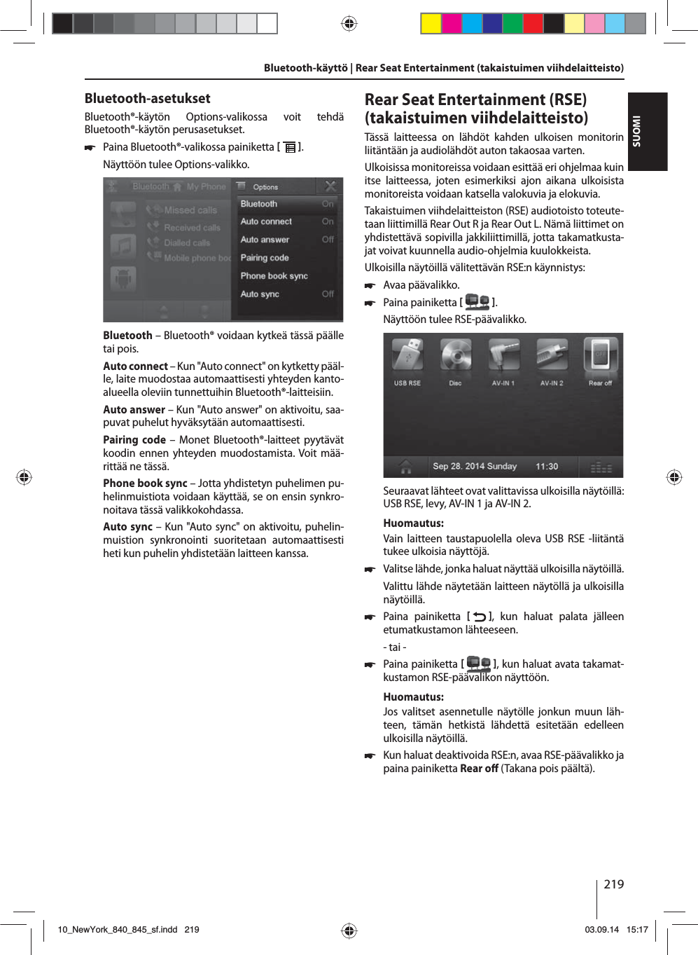 219SUOMIBluetooth-käyttö | Rear Seat Entertainment (takaistuimen viihdelaitteisto)Bluetooth-asetuksetBluetooth®-käytön Options-valikossa voit tehdä Bluetooth®-käytön perusasetukset. 쏅Paina Bluetooth®-valikossa painiketta   . Näyttöön tulee Options-valikko.Bluetooth – Bluetooth® voidaan kytkeä tässä päälle tai pois.Auto connect – Kun &quot;Auto connect&quot; on kytketty pääl-le, laite muodostaa automaattisesti yhteyden kanto-alueella oleviin tunnettuihin Bluetooth®-laitteisiin.Auto answer – Kun &quot;Auto answer&quot; on aktivoitu, saa-puvat puhelut hyväksytään automaattisesti.Pairing code – Monet Bluetooth®-laitteet pyytävät koodin ennen yhteyden muodostamista. Voit mää-rittää ne tässä.Phone book sync – Jotta yhdistetyn puhelimen pu-helinmuistiota voidaan käyttää, se on ensin synkro-noitava tässä valikkokohdassa.Auto sync – Kun &quot;Auto sync&quot; on aktivoitu, puhelin-muistion synkronointi suoritetaan automaattisesti heti kun puhelin yhdistetään laitteen kanssa.Rear Seat Entertainment (RSE) (takaistuimen viihdelaitteisto)Tässä laitteessa on lähdöt kahden ulkoisen monitorin liitäntään ja audiolähdöt auton takaosaa varten.Ulkoisissa monitoreissa voidaan esittää eri ohjelmaa kuin itse laitteessa, joten esimerkiksi ajon aikana ulkoisista monitoreista voidaan katsella valokuvia ja elokuvia. Takaistuimen viihdelaitteiston (RSE) audiotoisto toteute-taan liittimillä Rear Out R ja Rear Out L. Nämä liittimet on yhdistettävä sopivilla jakkiliittimillä, jotta takamatkusta-jat voivat kuunnella audio-ohjelmia kuulokkeista.Ulkoisilla näytöillä välitettävän RSE:n käynnistys: 쏅Avaa päävalikko. 쏅Paina painiketta   .Näyttöön tulee RSE-päävalikko. Seuraavat lähteet ovat valittavissa ulkoisilla näytöillä: USB RSE, levy, AV-IN 1 ja AV-IN 2.Huomautus:Vain laitteen taustapuolella oleva USB RSE -liitäntä tukee ulkoisia näyttöjä. 쏅Valitse lähde, jonka haluat näyttää ulkoisilla näytöillä. Valittu lähde näytetään laitteen näytöllä ja ulkoisilla näytöillä.  쏅Paina painiketta   , kun haluat palata jälleen etumatkustamon lähteeseen.- tai - 쏅Paina painiketta   , kun haluat avata takamat-kustamon RSE-päävalikon näyttöön.Huomautus:Jos valitset asennetulle näytölle jonkun muun läh-teen, tämän hetkistä lähdettä esitetään edelleen ulkoisilla näytöillä.  쏅Kun haluat deaktivoida RSE:n, avaa RSE-päävalikko ja paina painiketta Rear o  (Takana pois päältä). 10_NewYork_840_845_sf.indd 21910_NewYork_840_845_sf.indd   21903.09.14 15:1703.09.14   15:17