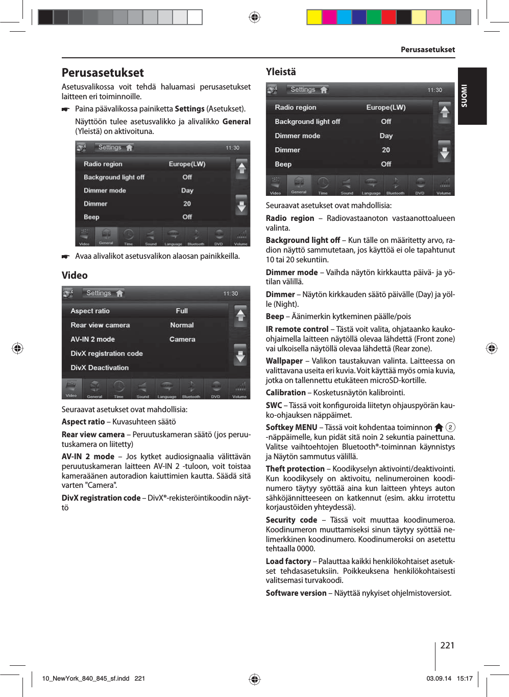 221SUOMIPerusasetukset PerusasetuksetAsetusvalikossa voit tehdä haluamasi perusasetukset laitteen eri toiminnoille. 쏅Paina päävalikossa painiketta Settings (Asetukset).Näyttöön tulee asetusvalikko ja alivalikko General (Yleistä) on aktivoituna. 쏅Avaa alivalikot asetusvalikon alaosan painikkeilla.VideoSeuraavat asetukset ovat mahdollisia:Aspect ratio – Kuvasuhteen säätöRear view camera – Peruutuskameran säätö (jos peruu-tuskamera on liitetty)AV-IN 2 mode – Jos kytket audiosignaalia välittävän peruutuskameran laitteen AV-IN 2 -tuloon, voit toistaa kameraäänen autoradion kaiuttimien kautta. Säädä sitä varten &quot;Camera&quot;. DivX registration code – DivX®-rekisteröintikoodin näyt-töYleistäSeuraavat asetukset ovat mahdollisia:Radio region – Radiovastaanoton vastaanottoalueen valinta.Background light o  – Kun tälle on määritetty arvo, ra-dion näyttö sammutetaan, jos käyttöä ei ole tapahtunut 10 tai 20 sekuntiin.Dimmer mode – Vaihda näytön kirkkautta päivä- ja yö-tilan välillä.Dimmer – Näytön kirkkauden säätö päivälle (Day) ja yöl-le (Night).Beep – Äänimerkin kytkeminen päälle/poisIR remote control – Tästä voit valita, ohjataanko kauko-ohjaimella laitteen näytöllä olevaa lähdettä (Front zone) vai ulkoisella näytöllä olevaa lähdettä (Rear zone). Wallpaper – Valikon taustakuvan valinta. Laitteessa on valittavana useita eri kuvia. Voit käyttää myös omia kuvia, jotka on tallennettu etukäteen microSD-kortille. Calibration – Kosketusnäytön kalibrointi.SWC – Tässä voit kon guroida liitetyn ohjauspyörän kau-ko-ohjauksen näppäimet.Softkey MENU – Tässä voit kohdentaa toiminnon   2 -näppäimelle, kun pidät sitä noin 2 sekuntia painettuna. Valitse vaihtoehtojen Bluetooth®-toiminnan käynnistys ja Näytön sammutus välillä.Theft protection – Koodikyselyn aktivointi/deaktivointi. Kun koodikysely on aktivoitu, nelinumeroinen koodi-numero täytyy syöttää aina kun laitteen yhteys auton sähköjännitteeseen on katkennut (esim. akku irrotettu korjaustöiden yhteydessä).Security code – Tässä voit muuttaa koodinumeroa. Koodinumeron muuttamiseksi sinun täytyy syöttää ne-limerkkinen koodinumero. Koodinumeroksi on asetettu tehtaalla 0000. Load factory – Palauttaa kaikki henkilökohtaiset asetuk-set tehdasasetuksiin. Poikkeuksena henkilökohtaisesti valitsemasi turvakoodi. Software version – Näyttää nykyiset ohjelmistoversiot.10_NewYork_840_845_sf.indd 22110_NewYork_840_845_sf.indd   22103.09.14 15:1703.09.14   15:17