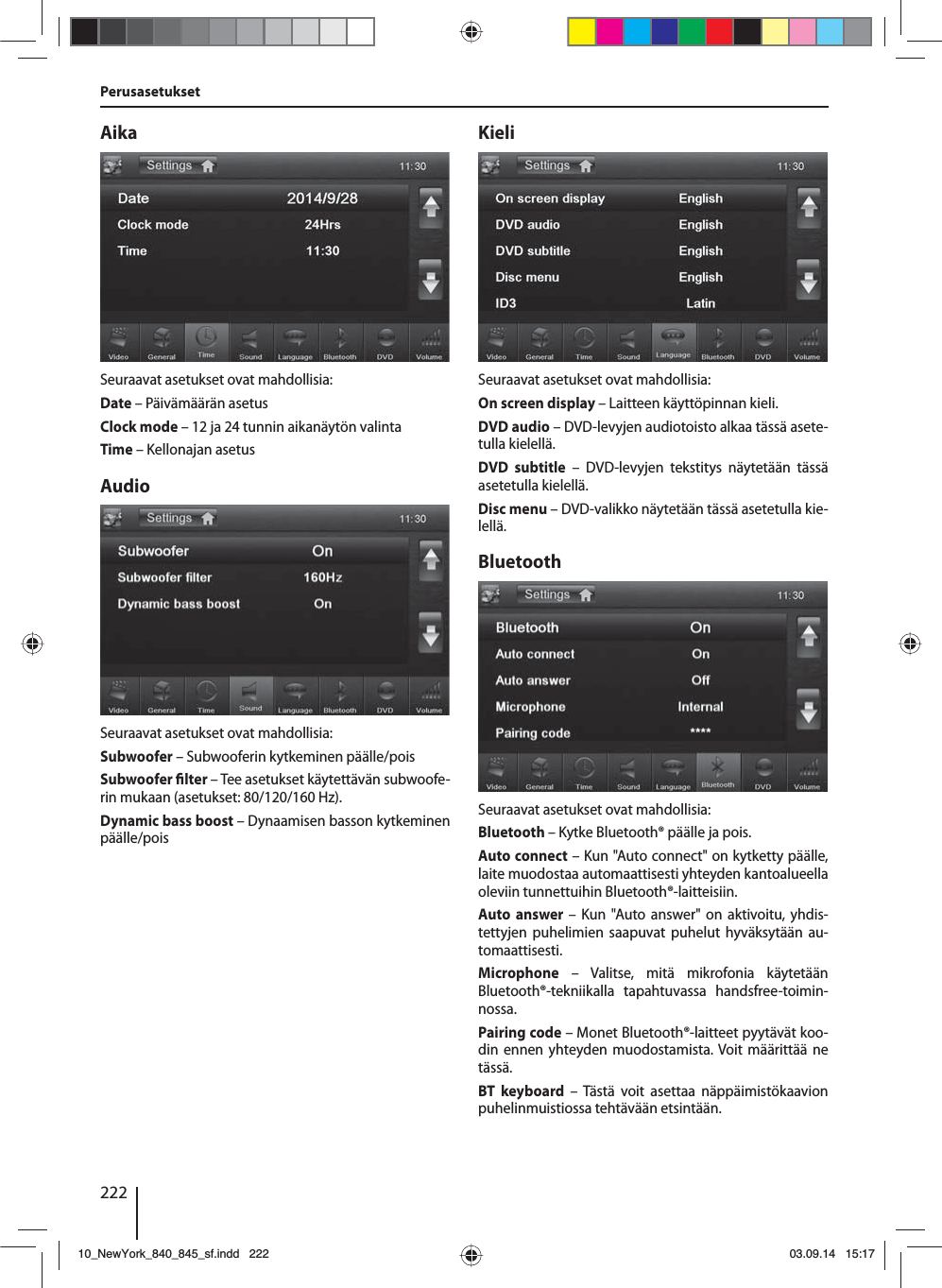222AikaSeuraavat asetukset ovat mahdollisia:Date – Päivämäärän asetusClock mode – 12 ja 24 tunnin aikanäytön valintaTime – Kellonajan asetusAudioSeuraavat asetukset ovat mahdollisia:Subwoofer – Subwooferin kytkeminen päälle/poisSubwoofer  lter – Tee asetukset käytettävän subwoofe-rin mukaan (asetukset: 80/120/160 Hz). Dynamic bass boost – Dynaamisen basson kytkeminen päälle/poisKieliSeuraavat asetukset ovat mahdollisia:On screen display – Laitteen käyttöpinnan kieli.DVD audio – DVD-levyjen audiotoisto alkaa tässä asete-tulla kielellä.DVD subtitle – DVD-levyjen tekstitys näytetään tässä asetetulla kielellä.Disc menu – DVD-valikko näytetään tässä asetetulla kie-lellä.BluetoothSeuraavat asetukset ovat mahdollisia:Bluetooth – Kytke Bluetooth® päälle ja pois.Auto connect – Kun &quot;Auto connect&quot; on kytketty päälle, laite muodostaa automaattisesti yhteyden kantoalueella oleviin tunnettuihin Bluetooth®-laitteisiin.Auto answer – Kun &quot;Auto answer&quot; on aktivoitu, yhdis-tettyjen puhelimien saapuvat puhelut hyväksytään au-tomaattisesti.Microphone – Valitse, mitä mikrofonia käytetään Bluetooth®-tekniikalla tapahtuvassa handsfree-toimin-nossa.Pairing code – Monet Bluetooth®-laitteet pyytävät koo-din ennen yhteyden muodostamista. Voit määrittää ne tässä.BT keyboard – Tästä voit asettaa näppäimistökaavion puhelinmuistiossa tehtävään etsintään.Perusasetukset10_NewYork_840_845_sf.indd 22210_NewYork_840_845_sf.indd   22203.09.14 15:1703.09.14   15:17