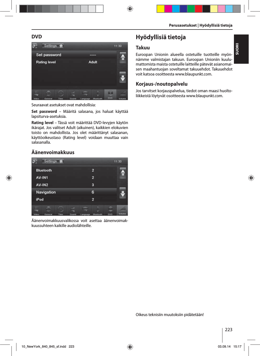 223SUOMIPerusasetukset | Hyödyllisiä tietojaDVDSeuraavat asetukset ovat mahdollisia:Set password – Määritä salasana, jos haluat käyttää lapsiturva-asetuksia. Rating level – Tässä voit määrittää DVD-levyjen käytön ikärajat. Jos valitset Adult (aikuinen), kaikkien elokuvien toisto on mahdollista. Jos olet määrittänyt salasanan, käyttöoikeustaso (Rating level) voidaan muuttaa vain salasanalla.ÄänenvoimakkuusÄänenvoimakkuusvalikossa voit asettaa äänenvoimak-kuussuhteen kaikille audiolähteille.Hyödyllisiä tietojaTakuuEuroopan Unionin alueella ostetuille tuotteille myön-nämme valmistajan takuun. Euroopan Unioniin kuulu-mattomista maista ostetuille laitteille pätevät asianomai-sen maahantuojan soveltamat takuuehdot. Takuuehdot voit katsoa osoitteesta www.blaupunkt.com. Korjaus-/noutopalveluJos tarvitset korjauspalvelua, tiedot oman maasi huolto-liikkeistä löytyvät osoitteesta www.blaupunkt.com.Oikeus teknisiin muutoksiin pidätetään!10_NewYork_840_845_sf.indd 22310_NewYork_840_845_sf.indd   22303.09.14 15:1703.09.14   15:17